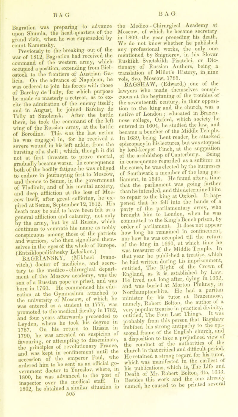 Bagration was preparing to advance upon Shumla, the head-quarters of the grand vizir, when he was superseded by count Kamensky. Previously to the breaking out of the war of 1812, Bagration had received the command of the western army, which occupied a position, extending from Biel- ostock to the frontiers of Austrian Ga- licia. On the advance of Napoleon, he was ordered to join his forces with those of Barclay de Tolly, for which purpose he made so masterly a retreat, as to ex- cite the admiration of the enemy itself; and in August, he joined Barclay de Tolly at Smolensk. After the battle there, he took the command of the left wing of the Russian army, at the battle of Borodino. This was the last action he was engaged in, for he received a severe wound in his left ankle, from the bursting of a shell; which, though it did not at first threaten to prove mortal, gradually became worse. In consequence both of the bodily fatigue he was obliged to endure in journeying first to Moscow, and thence to Semas, in the government of Vladimir, and of his mental anxiety, and deep affliction at the loss of Mos- cow itself, after great suffering, he ex- pired at Semse, September 12,1812. His death may be said to have been felt as a general affliction and calamity, not only by the army, but by all Russia, which continues to venerate his name as nobly conspicuous among those of the patriots and warriors, who then signalized them- selves in the eyes of the whole of Europe. (Entziklopeditchesky Leksikon.) BAGRIANSKY, (Mikhael Ivano- vitch,) doctor of medicine, and secre- tary to the medico - chirurgical depart- ment of the Moscow academy, was the son of a Russian pope or priest, and was born in 1760. He commenced his edu- cation at the Gymnasium attached to the university of Moscow, of which he was entered as a student in 1777, was promoted to the medical faculty in 1782, and four years afterwards proceeded to Leyden, where he took his degree in 1787. On his return to Russia in 1790, he was arrested on suspicion of favouring, or attempting to disseminate, the principles of revolutionary France, and was kept in confinement until the accession of the emperor Paul, who ordered him to be sent as an official go- vernment doctor to Yaroslov, where, m 1800, he was advanced to the post of inspector over the medical staff. In 1802, he obtained a similar situation m 505 the Medico - Chirurgical Academy at Moscow, of which he became secretary in 1809, the year preceding his death. We do not know whether he published any professional works, the only one mentioned by Snignerev, in his Slovar Ruskikh Svsetskikh Pisatelei, or Dic- tionary of Russian Authors, being a translation of Millot’s History, in nine vols, 8vo, Moscow, 1785. BAGSHAW, (Edward,) one of the lawyers who made themselves conspi- cuous at the beginning of the troubles of the seventeenth century, in their opposi- tion to the king and the church, was a native of London ; educated in Brazen- nose college, Oxford, which society he entered in 1604, he studied the law, and became a bencher of the Middle Temple. In 1639, being Lent reader, he attacked episcopacy in hislectures, but was stopped by lord-keeper Finch, at the suggestion of the archbishop of Canterbury. Being in consequence regarded as a sufferer in the cause, he was elected by the burgesses of Southwark a member of the long par- liament, in 1640. He found after a time that the parliament was going farther than he intended, and this determined him to repair to the king at Oxford. It hap- pened that he fell into the hands of a party of the parliamentary army, who brought him to London, when he was committed to the King’s Bench prison, by order of parliament. It does not appear how long he remained in confinement, nor how he was occupied till the return of the king in 1660, at which time he was treasurer of the Middle Temple. In that year he published a treatise, which he had written during his imprisonment, entitled, The Right of the Crown of England, as it is established by Law. He lived not long after, dying in 1662, and was buried at Morton Pinkney, in Northamptonshire. He had a puritan minister for his tutor at Brazennose, namely, Robert Bolton, the author of a very popular treatise in practical divinity, entitled, The Four Last Things. It was probably from this person that Bagshaw imbibed his strong antipathy to the epi- scopal frame of the English church, and a disposition to take a prejudiced view of the conduct of the authorities of the church in that critical and difficult period. He retained a strong regard for his tutor, which was manifested in the earliest of his publications, which is, The Lite and Death of Mr. Robert Bolton, 4to, 1633. Besides this work and the one already named, he caused to be printed several