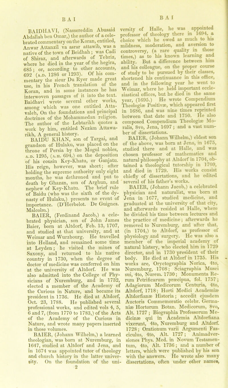 BAIDHAVI, (Nassereddin Abusaid Abdallah ben Omar,) the author of a cele- bratedcommentary on the Koran, entitled, Anwar Attanzil va asrar attawib, was a native of the town of Beidhah ; was Cadi of Shiraz, and afterwards of Tebriz, where he died in the year of the hegira, 685 ; or, according to other accounts, 692 (a.d. 1286 or 1293). Of his com- mentary the sieur Du Ryer made great use, in his French translation of the Koran, and in some instances he has interwoven passages of it into the text. Baidhavi wrote several other works, among which was one entitled Atta- valeh, On the foundations and principal doctrines of the Mohammedan religion. The author of the Lehtarikh quotes a work by him, entitled Nezam Attawa- rikh, A general history. BAIDU KHAN, son of Targai, and grandson of Hulaku, was placed on the throne of Persia by the Mogul nobles, a.d. 1295, (a.h. 694,) on the deposition of his cousin Key-Khatu, or Ganjatu. His reign, however, was short; after holding the supreme authority only eight months, he was dethroned and put to death by Ghazan, son of Arghun, and nephew of Key-Khatu. The brief rule of Baidu (who was the sixth of the dy- nasty of Hulaku,) presents no event of importance. (D’Herbelot. De Guignes. Malcolm.) BAIER, (Ferdinand Jacob,) a cele- brated physician, son of John James Baier, born at Altdorf, Feb. 13, 1707, and studied at that university, and at Weimar and Wurzbourg. He travelled into Holland, and remained some time at Leyden; he visited the mines of Saxony, and returned to his native country in 1730, when the degree of doctor of medicine was conferred on him at the university of Altdorf. He was also admitted into the College of Phy- sicians of Nuremburg, and in 1732, elected a member of the Academy of the Curious in Nature, and became its president in 1736. He died at Altdorf, Oct. 23, 1788. He published several professional works, and edited vols 4, 5, 6 and 7, (from 1770 to 1783,) of the Acts of the Academy of the Curious in Nature, and wrote many papers inserted in those volumes. BAIER, (Johann Wilhelm,) a learned theologian, was bom at Nuremburg, in 1647, studied at Altdorf and Jena, and in 1674 was appointed tutor of theology and church history in the latter univer- sity. On the foundation of the uni- 2 versity of Halle, he was appointed professor of theology there in 1694. a choice which he owed as much to his mildness, moderation, and aversion to controversy, (a rare quality in those times,) as to his known learning and ability. But a difference between him and his colleague, on the proper course of study to be pursued by their classes, shortened his continuance in this office, and in the following year he went to Weimar, where he held important eccle- siastical offices, but he died in the same year, (1695.) He wrote Compendium Theologies Positives, which appeared first in 1686, and was nine times reprinted between that date and 1750. He also composed Compendium Theologiae Mo- ralis, 8vo, Jena, 1697 ; and a vast num- ber of dissertations. BAIER, (Johann Wilhelm,) eldest son of the above, was bom at Jena, in 1675, studied there and at Halle, and was chosen professor of mathematics and natural philosophy at Altdorf in 1704, ob- tained a theological tutorship in 1709, and died in 1729. His works consist chiefly of dissertations, and he edited several of his father’s works. BAIER, (Johann Jacob,) a celebrated physician and naturalist, was bom at Jena in 1677, studied medicine, and graduated at the university of that city, and afterwards resided at Halle, where he divided his time between lectures and the practice of medicine; afterwards he removed to Nuremburg, and after that, (in 1704,) to Altdorf, as professor of physiology and surgery. He was also a member of the imperial academy of natural history, who elected him in 1729 director, and in 1730 president of their body. He died at Altdorf in 1735. His works are, Oryctograpbia Norica, 4to, Nuremburg, 170S; Sciagraphia Musei sui, 4to, Nurem. 1730; Monumenta Re- nun Petrificarum prrecipua, fol. 1757; Adagiorum Medicorum Centuria, 4to, Altdorf, 1718; Horti Medici Academia? Altdorfianre Historia; accedit ejusdem Auctoris Commemoratio celebr. Germa- nia? Hortoram Botan. Medieorum, 8vo, Alt. 1727 ; Biographia Professorum Me- dicines qui in Academia Altdorfiana vixerunt, 4to, Nuremburg and Altdorf. 1728; Orationum varii Argumenti Fas- ciculus, 4to, Alt. 1727; Animadver- sioncs Phys. Med. in Novum Testamen- tum, 4to, Alt. 1736; and a number of letters, which were published by bis son with the answers. He wrote also many dissertations, often under other names,