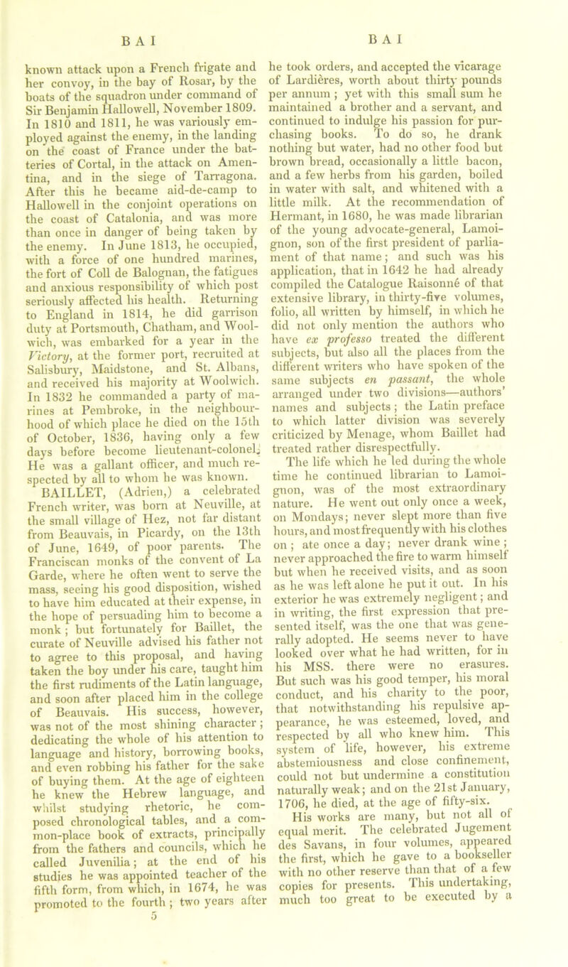 known attack upon a French frigate and her convoy, in tire bay of Rosar, by the boats of the squadron under command of Sir Benjamin Hallowell, November 1809. In 18)0 and 1811, he was variously em- ployed against the enemy, in the landing on the coast of France under the bat- teries of Cortal, in the attack on Amen- tina, and in the siege of Tarragona. After this he became aid-de-camp to Hallowell in the conjoint operations on the coast of Catalonia, and was more than once in danger of being taken by the enemy. In June 1813, he occupied, with a force of one hundred marines, the fort of Coll de Balognan, the fatigues and anxious responsibility of which post seriously affected his health. Returning to England in 1814, he did garrison duty at Portsmouth, Chatham, and Wool- wich, was embarked for a year in the Victory, at the former port, recruited at Salisbury, Maidstone, and St. Albans, and received his majority at Woolwich. In 1832 he commanded a party of ma- rines at Pembroke, in the neighbour- hood of which place he died on the loth of October, 1836, having only a few days before become lieutenant-colonelj He was a gallant officer, and much re- spected by all to whom he was known. BAILLET, (Adrien,) a celebrated French writer, was born at Neuville, at the small village of Hez, not iar distant from Beauvais, in Picardy, on the 13th of June, 1649, of poor'parents. The Franciscan monks of the convent of La Garde, where he often went to serve the mass, seeing his good disposition, wished to have him educated at their expense, in the hope of persuading him to become a monk ; but fortunately for Baillet, the curate of Neuville advised his father not to agree to this proposal, and having taken the boy under his care, taught him the first rudiments of the Latin language, and soon after placed him in the college of Beauvais. His success, however, was not of the most shining character ; dedicating the whole of his attention to language and history, borrowing books, and even robbing his father for the sake of buying them. At the age of eighteen he knew the Hebrew language, and whilst studying rhetoric, he com- posed chronological tables, and a com- mon-place book of extracts, principally from the fathers and councils, which he called Juvenilia; at the end of his studies he was appointed teacher of the fifth form, from which, in 1674, he was promoted to the fourth ; two years after he took orders, and accepted the vicarage of Lardieres, worth about thirty pounds per annum ; yet with this small sum he maintained a brother and a servant, and continued to indulge his passion for pur- chasing books. To do so, he drank nothing but water, had no other food but brown bread, occasionally a little bacon, and a few herbs from his garden, boiled in water with salt, and whitened with a little milk. At the recommendation of Hermant, in 1680, he was made librarian of the young advocate-general, Lamoi- gnon, son of the first president of parlia- ment of that name; and such was his application, that in 1642 he had already compiled the Catalogue Ilaisonne of that extensive library, in thirty-five volumes, folio, all written by himself, in which he did not only mention the authors who have ex professo treated the different subjects, but also all the places from the different writers who have spoken of the same subjects en passant, the whole arranged under two divisions—authors’ names and subjects ; the Latin preface to which latter division was severely criticized by Menage, whom Baillet had treated rather disrespectfully. The life which he led during the whole time he continued librarian to Lamoi- gnon, was of the most extraordinary nature. He went out only once a week, on Mondays; never slept more than five hours, and most frequently with his clothes on ; ate once a day; never drank wine ; never approached the fire to warm himself but when he received visits, and as soon as he was left alone he put it out. In his exterior he was extremely negligent; and in writing, the first expression that pre- sented itself, was the one that was gene- rally adopted. He seems never to have looked over what he had written, for in his MSS. there were no erasures. But such was his good temper, his moral conduct, and his charity to the poor, that notwithstanding his repulsive ap- pearance, he was esteemed, loved, and respected by all who knew him. This system of life, however, his extreme abstemiousness and close confinement, could not but undermine a constitution naturally weak; and on the 21st January, 1706, he died, at the age of fifty-six. His works are many, but not all of equal merit. The celebrated Jugement des Savans, in four volumes, appeared the first, which he gave to a bookseller with no other reserve than that of a few copies for presents. This undertaking, much too great to be executed by a