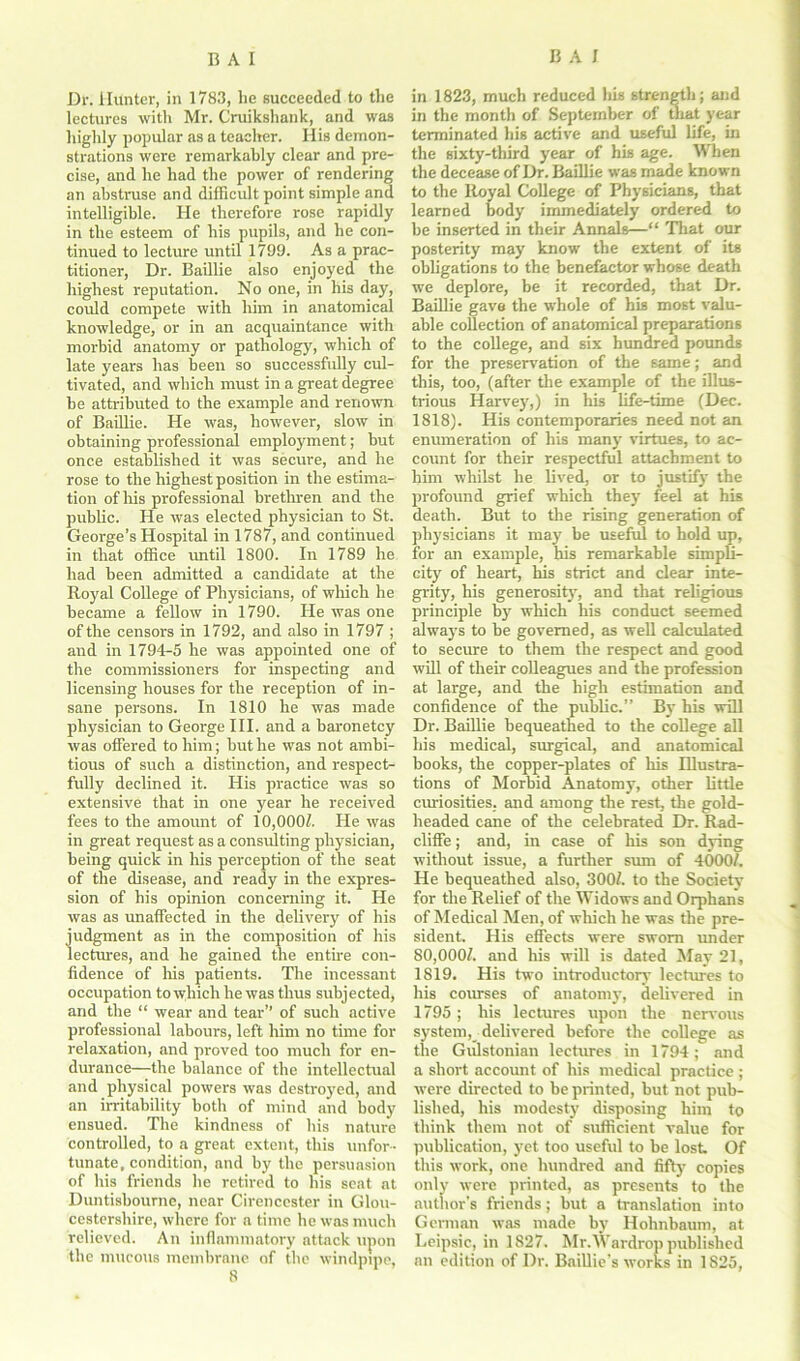Dr. Hunter, in 1783, he succeeded to the lectures with Mr. Cruikshank, and was highly popular as a teacher. His demon- strations were remarkably clear and pre- cise, and he had the power of rendering an abstruse and difficult point simple and intelligible. He therefore rose rapidly in the esteem of his pupils, and he con- tinued to lecture until 1799. As a prac- titioner, Dr. Baillie also enjoyed the highest reputation. No one, in his day, could compete with him in anatomical knowledge, or in an acquaintance with morbid anatomy or pathology, which of late years has been so successfully cul- tivated, and which must in a great degree be attributed to the example and renown of Baillie. He was, however, slow in obtaining professional employment; but once established it was secure, and he rose to the highest position in the estima- tion of his professional brethren and the public. He was elected physician to St. George’s Hospital in 1787, and continued in that office until 1800. In 1789 he had been admitted a candidate at the Royal College of Physicians, of which he became a fellow in 1790. He was one of the censors in 1792, and also in 1797 ; and in 1794-5 he was appointed one of the commissioners for inspecting and licensing houses for the reception of in- sane persons. In 1810 he was made physician to George III. and a baronetcy was offered to him; but he was not ambi- tious of such a distinction, and respect- fully declined it. His practice was so extensive that in one year he received fees to the amount of 10,000/. He was in great request as a consulting physician, being quick in his perception of the seat of the disease, and ready in the expres- sion of his opinion concerning it. He was as unaffected in the delivery of his judgment as in the composition of his lectures, and he gained the entire con- fidence of Ins patients. The incessant occupation to which he was thus subjected, and the “ wear and tear” of such active professional labours, left him no time for relaxation, and proved too much for en- durance—the balance of the intellectual and physical powers was destroyed, and an irritability both of mind and body ensued. The kindness of his nature controlled, to a great extent, this unfor- tunate, condition, and by the persuasion of his friends he retired to his seat at Duntisbourne, near Cirencester in Glou- cestershire, where for a time he was much relieved. An inflammatory attack upon the mucous membrane of the windpipe, 8 in 1823, much reduced his strength; and in the month of September of mat year terminated his active and useful life, in the sixty-third year of his age. When the decease of Dr. Baillie was made known to the Royal College of Physicians, that learned body immediately ordered to be inserted in their Annals—“ That our posterity may know the extent of its obligations to the benefactor whose death we deplore, be it recorded, that Dr. Baillie gave the whole of his most valu- able collection of anatomical preparations to the college, and six hundred pounds for the preservation of the same; and this, too, (after the example of the illus- trious Harvey,) in his life-time (Dec. 1818). His contemporaries need not an enumeration of his many virtues, to ac- count for their respectful attachment to him whilst he lived, or to justify the profound grief which they feel at his death. But to the rising generation of physicians it may be useful to hold up, for an example, his remarkable simpli- city of heart, his strict and clear inte- grity, his generosity, and that religious principle by which his conduct seemed always to be governed, as well calculated to secure to them the respect and good will of their colleagues and the profession at large, and the high estimation and confidence of the public.” By his will Dr. Baillie bequeathed to the college all his medical, surgical, and anatomical books, the copper-plates of his Illustra- tions of Morbid Anatomy, other little curiosities, and among the rest, the gold- headed cane of the celebrated Dr. Rad- cliffe; and, in case of his son dying without issue, a further sum of 4000/. He bequeathed also, 300/. to the Society for the Relief of the Widows and Orphans of Medical Men, of which he was the pre- sident. His effects were sworn under 80,000/. and his will is dated May 21, 1819. His two introductory lectures to his courses of anatomy, delivered in 1795; his lectures upon the nervous system ^ delivered before the college as the Gulstonian lectures in 1794; and a short account of his medical practice ; were directed to be printed, but not pub- lished, his modesty disposing him to think them not of sufficient value for publication, yet too useful to be lost Of this work, one hundred and fifty copies only were printed, as presents to the author’s friends; but a translation into German was made by Hohnbaum, at Leipsic, in 1827. Mr.VVardrop published an edition of Dr. Baillie’s works in 1825,