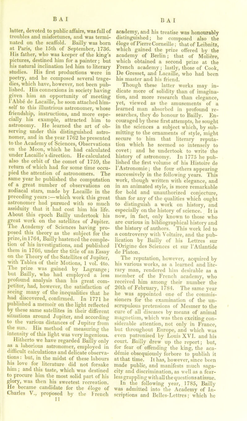 latter, devoted to public affairs, was full of troubles and misfortunes, and was termi- nated on the scaffold. Bailly was born at Paris, the 15th of September, 1736. His father, who was keeper of the king’s pictures, destined him for a painter; but his natural inclination led him to literary studies. His first productions were in poetry, and he composed several trage- dies, which have, however, not been pub- lished. His connexions in society having given him an opportunity of meeting l'Abb5 de Lacaille, he soon attached him- self to this illustrious astronomer, whose friendship, instructions, and more espe- cially his example, attracted him to astronomy. He learned the art of ob- serving under this distinguished astro- nomer, and in the year 1762 he presented to the Academy of Sciences, Observations on the Moon, which he had calculated under Lacaille’s direction. He calculated also the orbit of the comet of 1759, the return of which had for some time occu- pied the attention of astronomers. The same year he published the computation of a great number of observations on zodiacal stars, made by Lacaille in the preceding yearswhich work this great astronomer had pursued with so much assiduity that it had cost him his life. About this epoch Bailly undertook his great work on the satellites of Jupiter. The Academy of Sciences having pro- posed this theory as the subject for the prize, in 1764, Bailly hastened the comple- tion of his investigations, and published them in 1766, under the title of an Essay on the Theory of the Satellites of Jupiter, with Tables of their Motions, 1 vol. 4to. The prize was gained by Lagrange; but Bailly, who had employed a less profound analysis than his great com- petitor, had, however, the satisfaction of seeing many of the inequalities that he had discovered, confirmed. In 1771 he published a memoir on the light reflected by these same satellites in their different situations around Jupiter, and according to the various distances of Jupiter from the sun. His method of measuring the intensity of this light wTas very ingenious. Hitherto we have regarded Bailly only as a laborious astronomer, employed in difficult calculations and delicate observa- tions : but, in the midst of these labours his love for literature did not forsake him ; and this taste, which was destined to procure him the most solid part of his glory, was then his sweetest recreation. He became candidate for the 51oge of Charles V., proposed by the Trench II academy, and his treatise was honourably distinguished; he composed also the 61oge of Pierre Corneille; that of Leibnitz, which gained the prize offered by the academy of Berlin; that of Moliere, which obtained a second prize at the French academy; lastly, those of Cook, De Gresset, and Lacaille, who had been his master and his friend. Though these latter works may in- dicate more of solidity than of imagina- tion, and more research than elegance, yet, viewed as the amusements of a learned man absorbed in profoimd re- searches, they do honour to Bailly. En- couraged by these first attempts, he sought in the sciences a subject which, by sub- mitting to the ornaments of style, might secure to him that literary reputa- tion which he seemed so intensely to covet; and he undertook to write the history of astronomy. In 1775 he pub- lished the first volume of his Histoire de l’Astronomie; the four others appearing successively in the following years. This work, though written with elegance, and in an animated style, is more remarkable for bold and unauthorized conjecture, than for any of the qualities which ought to distinguish a work on history, and especially on the history of science. It is now, in fact, only known to those who are curious in bibliographical history and the history of authors. This work led to a controversy with Voltaire, and the pub- lication by Bailly of his Lettres sur l’Origine des Sciences et sur l’Atlantide de Platon. The reputation, however, acquired by his various works, as a learned and lite- rary man, rendered him desirable as a member of the French academy, who received him among their number the 26th of February, 1784. The same year he was appointed one of the commis- sioners for the examination of the un- scrupulous pretensions of Mesmer to the cure of all diseases by means of animal magnetism, which was then exciting con- siderable attention, not only in France, but throughout Europe, and which was even patronised by Louis XVI. and his court. Bailly drew up the report; but, for fear of offending the king, the aca- demie obsequiously forbore to publish it at that time. It has, however, since been made public, and manifests much saga- city and discrimination, as well as a fear- less grappling with all the qucstionsatissue. In the following year, 1785, Bailly was admitted into the Academy of In- scriptions and Belles-Lettres; which he