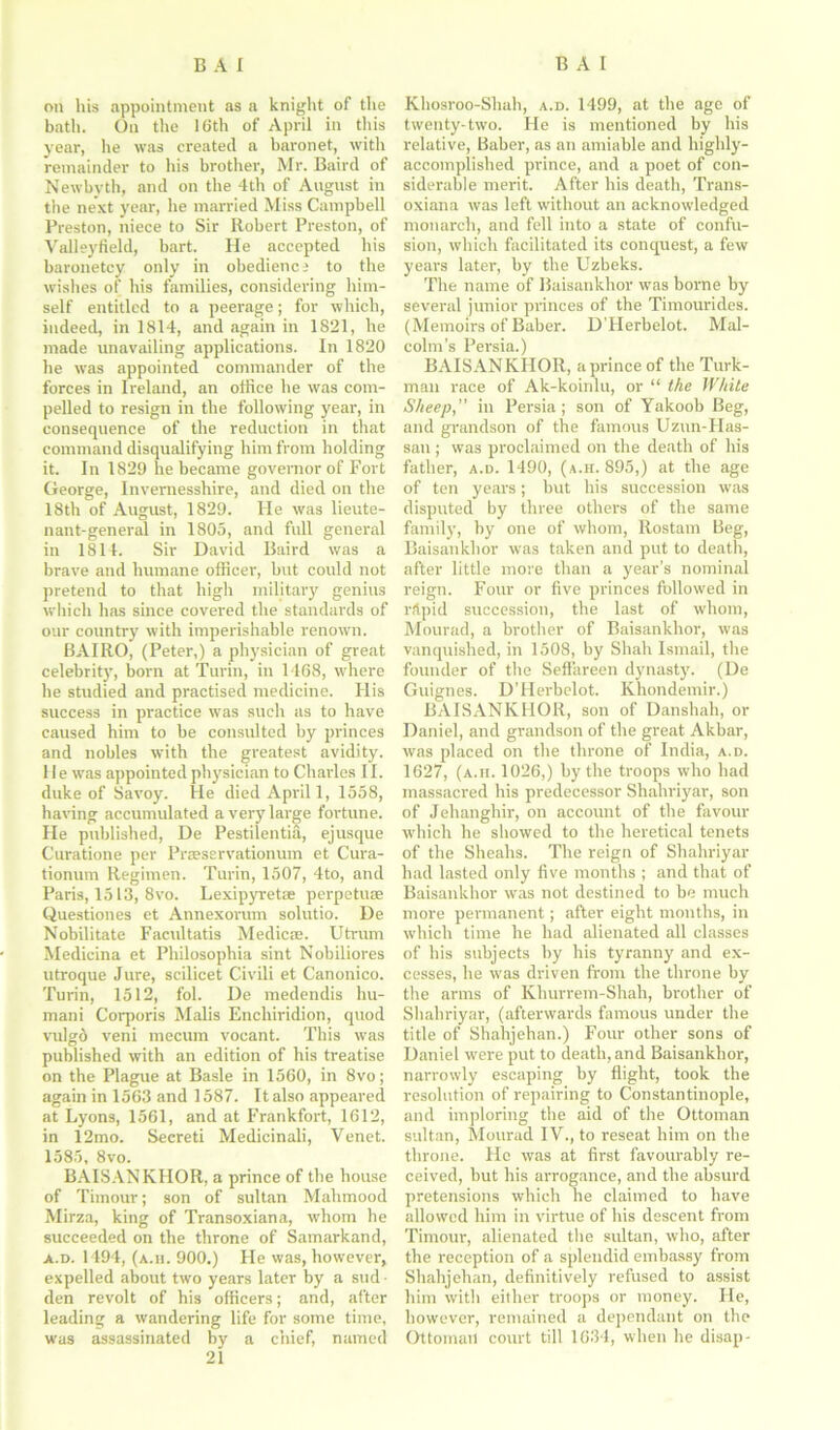 on his appointment as a knight of the bath. On the 16th of April in this year, he was created a baronet, witli remainder to his brother, Mr. Baird of Newbvth, and on the 4th of Angnst in the next year, lie married Miss Campbell Preston, niece to Sir Robert Preston, of Valleyfield, bart. He accepted his baronetcy only in obedience to the wishes of his families, considering him- self entitled to a peerage; for which, indeed, in 1814, and again in 1821, he made unavailing applications. In 1820 he was appointed commander of the forces in Ireland, an office he was com- pelled to resign in the following year, in consequence of the reduction in that command disqualifying him from holding it. In 1829 he became governor of Fort George, Invernesshire, and died on the 18th of August, 1829. He was lieute- nant-general in 1805, and full general in 1811. Sir David Baird was a brave and humane officer, but could not pretend to that high military genius which has since covered the standards of our country with imperishable renown. BAIRO, (Peter,) a physician of great celebrity, born at Turin, in 1468, where he studied and practised medicine. His success in practice wTas such as to have caused him to be consulted by princes and nobles with the greatest avidity, lie was appointed physician to Charles II. duke of Savoy. He died April 1, 1558, having accumulated a very large fortune. He published, De Pestilentia, ejusque Curatione per Praeservationum et Cura- tionum Regimen. Turin, 1507, 4to, and Paris, 1513, 8vo. Lexipyretae perpetuae Questiones et Annexorum solutio. De Nobilitate Facultatis Medic®. Utrum Medicina et Philosophia sint Nobiliores utroque Jure, scilicet Civili et Canonico. Turin, 1512, fol. De medendis hu- mani Corporis Malis Enchiridion, quod vulgd veni mecum vocant. This was published with an edition of his treatise on the Plague at Basle in 1560, in 8vo; again in 1563 and 1587. It also appeared at Lyons, 1561, and at Frankfort, 1612, in 12mo. Secreti Medicinali, Venet. 1585, 8vo. BAISANKHOR, a prince of the house of Timour; son of sultan Mahmood Mirza, king of Transoxiana, whom he succeeded on the throne of Samarkand, a.d. 1494, (a.h. 900.) He was, however, expelled about two years later by a sud ■ den revolt of his officers; and, after leading a wandering life for some time, was assassinated by a chief, named 21 Khosroo-Shah, a.d. 1499, at the age of twenty-two. He is mentioned by his relative, Baber, as an amiable and highly- accomplished prince, and a poet of con- siderable merit. After his death, Trans- oxiana was left without an acknowledged monarch, and fell into a state of confu- sion, which facilitated its conquest, a few years later, by the Uzbeks. The name of Baisankhor was borne by several junior princes of the Timourides. (Memoirs of Baber. D'Herbelot. Mal- colm’s Persia.) BAISANKHOR, a prince of the Turk- man race of Ak-koinlu, or “ the White Sheep,” in Persia; son of Yakoob Beg, and grandson of the famous Uzun-FIas- san; was proclaimed on the death of his father, a.d. 1490, (a.h. 895,) at the age of ten years; hut his succession was disputed by three others of the same family, by one of whom, Rostam Beg, Baisankhor was taken and put to death, after little more than a year’s nominal reign. Four or five princes followed in rtlpid succession, the last of whom, Mourad, a brother of Baisankhor, was vanquished, in 1508, by Shah Ismail, the founder of the Sefiareen dynasty. (De Guignes. D’Herbelot. Khondemir.) BAISANKHOR, son of Danshah, or Daniel, and grandson of the great Akbar, was placed on the throne of India, a.d. 1627, (a.h. 1026,) by the troops who had massacred his predecessor Shahriyar, son of Jehanghir, on account of the favour which he showed to the heretical tenets of the Sheahs. The reign of Shahriyar had lasted only five months ; and that of Baisankhor was not destined to be much more permanent; after eight months, in which time he had alienated all classes of his subjects by his tyranny and ex- cesses, he was driven from the throne by the arms of Khurrem-Shah, brother of Shahriyar, (afterwards famous under the title of Sbahjehan.) Four other sons of Daniel were put to death, and Baisankhor, narrowly escaping by flight, took the resolution of repairing to Constantinople, and imploring the aid of the Ottoman sultan, Mourad IV., to reseat him on the throne. He was at first favourably re- ceived, but his arrogance, and the absurd pretensions which ne claimed to have allowed him in virtue of his descent from Timour, alienated the sultan, who, after the reception of a splendid embassy from Shahjehan, definitively refused to assist him with either troops or money. He, however, remained a dependant on the Ottoman court till 1634, when he disap-