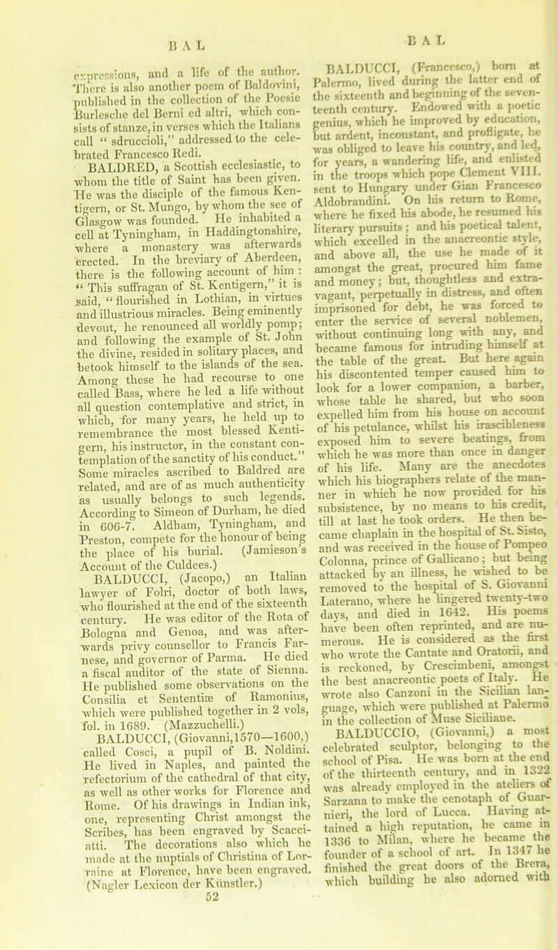 expressions, and a life of the author. There is also another poem of Baldovini, published in the collection of the I'oesie Burleselie del Berni cd altri, which con- sists of st&nze,in verses which the Italians call “ sdmccioli,” addressed to the cele- brated Francesco Redi. BALDRED, a Scottish ecclesiastic, to whom the title of Saint has been given. He was the disciple of the famous Ken- tigern, or St. Mungo, by whom the see of Glasgow was founded. He inhabited a cell at Tyningham, in Haddingtonshire, where a monastery was afterwards erected. In the breviary of Aberdeen, there is the following account of him : “ This suffragan of St. Kentigem,” it is said, “ flourished in Lothian, in virtues and illustrious miracles. Being eminently devout, he renounced all worldly pomp; and following the example of St. John the divine, resided in solitary places, and betook himself to the islands of the sea. Among these he had recourse to one called Bass, where he led a life without all question contemplative and strict, in which, for many years, he held up to remembrance the most blessed Iventi- gern, his instructor, in the constant con- templation of the sanctity of his conduct. Some miracles ascribed to Baldred are related, and are of as much authenticity as usually belongs to such legends. According to Simeon of Durham, he died in 606-7. Aldham, Tyningham, and Preston, compete for the honour of being the place of his burial. (Jamieson s Account of the Culdees.) BALDUCCI, (Jacopo,) an Italian lawyer of Folri, doctor of both laws, who flourished at the end of the sixteenth century. He was editor of the Rota of Bologna and Genoa, and was after- wards privy counsellor to Francis Far- nese, and governor of Parma. He died a fiscal auditor of the state of Sienna. He published some observations on the Consilia et Sententiae of Ramonius, which were published together in 2 vols, fol. in 1689. (Mazzuchelli.) BALDUCCI, (Giovanni,1570—1600,) called Cosci, a pupil of B. Noldini. He lived in Naples, and painted the refectorium of the cathedral of that city, as well as other works for Florence and Rome. Of his drawings in Indian ink, one, representing Christ amongst the Scribes, has been engraved by Scacci- atti. The decorations also which he made at the nuptials of Christina of Lor- raine at Florence, have been engraved. (Naglcr Lexicon der Kiinstler.) BALDUCCI, (Francesco,) bom at Palermo, lived during the latter end of the sixteenth and beginning of the seven- teenth century. Endowed with a poetic genius, which he improved by education, but ardent, inconstant, and profligate, he was obliged to leave his country, and led, for years, a wandering life, and enlisted in the troops which pope Clement VIII. sent to Hungary under Gian Francesco Aldobrandini. On his return to Rome, where he fixed his abode, he resumed his literary pursuits ; and his poetical talent, which excelled in the anacreontic style, and above all, the use he made of it amongst the great, procured him fame and money; but, thoughtless and extra- vagant, perpetually in distress, and often imprisoned for debt, he was forced to enter the service of several noblemen, without continuing long with any, and became famous for intruding himself at the table of the great. But here again his discontented temper caused him to look for a lower companion, a barber, whose table he shared, but who soon expelled him from his house on account of his petulance, whilst his irascibleness exposed him to severe beatings, from which he was more than once in danger of his life. Many are the anecdotes which his biographers relate of the man- ner in which he now provided for his subsistence, by no means to his credit, till at last he took orders. He then be- came chaplain in the hospital of St. Sisto, and was received in the house of Pompeo Colonna, prince of Gallicano; but being attacked by an illness, he wished to be removed to the hospital of S. Giovanni Laterano, where he lingered twenty-two days, and died in 1642. His poems have been often reprinted, and are nu- merous. He is considered as the first who wrote the Cantate and Oratorii, and is reckoned, by Crescimbeni, amongst the best anacreontic poets of Italy. He wrote also Canzoni in the Sicilian lan- guage, which were published at Palermo in the collection of Muse Siciliane. BALDUCCIO, (Giovanni,) a most celebrated sculptor, belonging to the school of Pisa. He was bom at the end of the thirteenth century, and in 1322 was already employed in the ateliers of Sarzana to make the cenotaph of Guar- nieri, the lord of Lucca. Having at- tained a high reputation, he came in 1336 to Milan, where he became jhe founder of a school of art In 1347 he finished the great doors of the Brera, which building he also adorned with