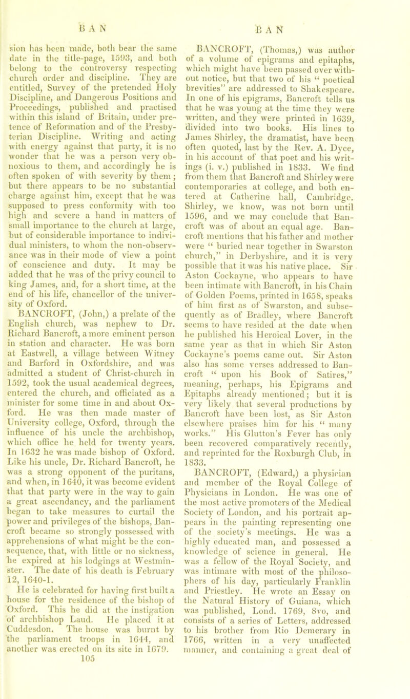 sion has been made, botli bear the same date in the title-page, 1593, and both belong to the controversy respecting church order and discipline. They are entitled, Survey of the pretended Holy Discipline, and Dangerous Positions and Proceedings, published and practised within this island of Britain, under pre- tence of Reformation and of the Presby- terian Discipline. Writing and acting with energy against that party, it is no wonder that he was a person very ob- noxious to them, and accordingly he is often spoken of with severity by them; but there appears to be no substantial charge against him, except that he was supposed to press conformity with too high and severe a hand in matters of small importance to the church at large, but of considerable importance to indivi- dual ministers, to whom the non-observ- ance was in their mode of view a point of conscience and duty. It may be added that he was of the privy council to king James, and, for a short time, at the end of his life, chancellor of the univer- sity of Oxford. BANCROFT, (John,) a prelate of the English church, was nephew to Dr. Richard Bancroft, a more eminent person in station and character. He was born at Eastwell, a village between Witney and Barford in Oxfordshire, and was admitted a student of Christ-church in 1592, took the usual academical degrees, entered the church, and officiated as a minister for some time in and about Ox- ford. He was then made master of University college, Oxford, through the influence of his uncle the archbishop, which office he held for twenty years. In 1632 he was made bishop of Oxford. Like his uncle, Dr. Richard Bancroft, he was a strong opponent of the puritans, and when, in 1640, it was become evident that that party were in the way to gain a great ascendancy, and the parliament began to take measures to curtail the power and privileges of the bishops, Ban- croft became so strongly possessed with apprehensions of what might be the con- sequence, that, with little or no sickness, be expired at his lodgings at Westmin- ster. The date of his death is February 12, 1640-1. He is celebrated for having first built a house for the residence of the bishop of Oxford. This he did at the instigation of archbishop Laud. He placed it at Cuddesdon. The house was burnt by the parliament troops in 1644, and another was erected on its site in 1679. 105 BANCROFT, (Thomas,) was author of a volume of epigrams and epitaphs, which might have been passed over with- out notice, but that two of his “ poetical brevities” are addressed to Shakespeare. In one of his epigrams, Bancroft tells us that he was young at the time they were written, and they were printed in 1639, divided into two books. His lines to James Shirley, the dramatist, have been often quoted, last by the Rev. A. Dyce, in his account of that poet and his writ- ings (i. v.) published in 1833. We find from them that Bancroft and Shirley were contemporaries at college, and both en- tered at Catherine hull, Cambridge. Shirley, we know, was not born until 1596, and we may conclude that Ban- croft was of about an equal age. Ban- croft mentions that his father and mother were “ buried near together in Swarston church,” in Derbyshire, and it is very possible that it was his native place. Sir Aston Cockayne, who appears to have been intimate with Bancroft, in his Chain of Golden Poems, printed in 1658, speaks of him first as of Swarston, and subse- quently as of Bradley, where Bancroft seems to have resided at the date when he published his Heroieal Lover, in the same year as that in which Sir Aston Cockayne’s poems came out. Sir Aston also has some verses addressed to Ban- croft “ upon his Book of Satires,” meaning, perhaps, his Epigrams and Epitaphs already mentioned; but it is very likely that several productions by Bancroft have been lost, as Sir Aston elsewhere praises him for his “ many works.” His Glutton’s Fever has only been recovered comparatively recently, and reprinted for the Roxburgh Club, in 1833. BANCROFT, (Edward,) a physician and member of the Royal College of Physicians in London. He was one of the most active promoters of the Medical Society of London, and his portrait ap- pears in the painting representing one of the society’s meetings. He was a highly educated man, and possessed a knowledge of science in general. He was a fellow of the Royal Society, and was intimate with most of the philoso- phers of his day, particularly Franklin and Priestley. He wrote an Essay on the Natural History of Guiana, which was published, Lond. 1769, 8vo, and consists of a series of Letters, addressed to his brother from Rio Demerary in 1766, written in a very unaffected manner, and containing a great deal of