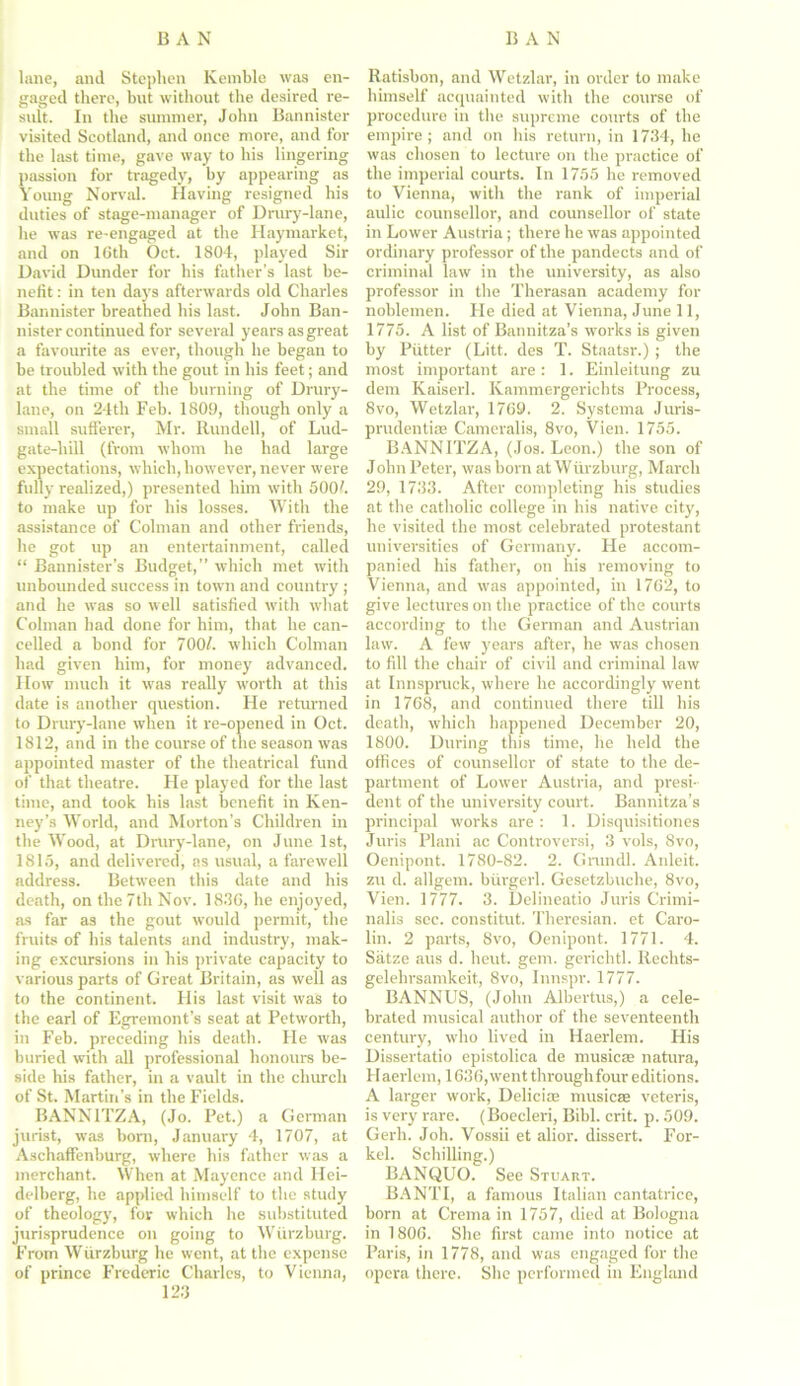 lane, and Stephen Kemble was en- gaged there, but without the desired re- sult. In the summer, John Bannister visited Scotland, and once more, and for the last time, gave way to his lingering passion for tragedy, by appearing as Young Norval. Having resigned his duties of stage-manager of Drury-lane, he was re-engaged at the Haymarket, and on 16th Oct. 1804, played Sir David Dunder for his father’s last be- nefit : in ten days afterwards old Charles Bannister breathed his last. John Ban- nister continued for several years as great a favourite as ever, though he began to be troubled with the gout in his feet; and at the time of the burning of Drury- lane, on 24th Feb. 1809, though only a small sufferer, Mr. Rundell, of Lud- gate-hill (from whom he had large expectations, which, however, never were fully realized,) presented him with 5001. to make up for his losses. With the assistance of Colman and other friends, he got up an entertainment, called “ Bannister’s Budget,” which met with unbounded success in town and country ; and he was so well satisfied with what Colman bad done for him, that he can- celled a bond for 700/. which Colman had given him, for money advanced. IIow much it was really worth at this date is another question. He returned to Drury-lane when it re-opened in Oct. 1812, and in the course of the season was appointed master of the theatrical fund of that theatre. He played for the last time, and took his last benefit in Ken- ney’s World, and Morton’s Children in the Wood, at Drury-lane, on June 1st, 1815, and delivered, as usual, a farewell address. Between this date and his death, on the 7th Nov. 1836, he enjoyed, as far as the gout would permit, the fruits of his talents and industry, mak- ing excursions in his private capacity to various parts of Great Britain, as well as to the continent. His last visit was to the earl of Egremont’s seat at Petworth, in Feb. preceding his death. He was buried with all professional honours be- side his father, in a vault in the chinch of St. Martin’s in the Fields. BANNITZA, (Jo. Pet.) a German jurist, was born, January 4, 1707, at Aschaffenburg, where his father was a merchant. When at Mayence and Hei- delberg, he applied himself to the study of theology, for which he substituted jurisprudence on going to Wurzburg. From Wurzburg he went, at the expense of prince Frederic Charles, to Vienna, 123 Ratisbon, and Wetzlar, in order to make himself acquainted with the course of procedure in the supreme courts of the empire; and on his return, in 1734, he was chosen to lecture on the practice of the imperial courts. In 1755 he removed to Vienna, with the rank of imperial aulic counsellor, and counsellor of state in Lower Austria; there he was appointed ordinary professor of the pandects and of criminal law in the university, as also professor in the Therasan academy for noblemen. He died at Vienna, June 11, 1775. A list of Bannitza’s works is given by Putter (Litt. des T. Staatsr.) ; the most important are : 1. Einleitung zu dem Kaiserl. Ivammergerichts Process, 8vo, Wetzlar, 1769. 2. Systema Juris- prudentiae Cameralis, 8vo, Vien. 1755. BANNITZA, (Jos. Leon.) the son of John Peter, was born at Wurzburg, March 29, 1733. After completing his studies at the catholic college in his native city, he visited the most celebrated protestant universities of Germany. He accom- panied his father, on his removing to Vienna, and was appointed, in 1762, to give lectures on the practice of the courts according to the German and Austrian law. A few years after, he was chosen to fill the chair of civil and criminal law at Innspruck, where he accordingly went in 1768, and continued there till his death, which happened December 20, 1800. During this time, he held the offices of counsellor of state to the de- partment of Lower Austria, and presi- dent of the university court. Bannitza’s principal works are : 1. Disquisitiones Juris Plani ac Controversi, 3 vols, 8vo, Oenipont. 1780-S2. 2. Grundl. Anleit. zu d. allgem. burgerl. Gesetzbuche, 8vo, Vien. 1777. 3. Delineatio Juris Crimi- nalis sec. constitut. Theresian. et Caro- lin. 2 parts, 8vo, Oenipont. 1771. 4. Satze aus d. heut. gem. gerichtl. Reclits- gelehrsamkeit, 8vo, Innspr. 1777. BANNUS, (John Albertus,) a cele- brated musical author of the seventeenth century, who lived in Haerlem. His Dissertatio epistolica de musicae natura, Haerlem, 1636, went throughfour editions. A larger work, Deliciae musicae veteris, is very rare. (Boecleri, Bibl. crit. p. 509. Gerh. Joh. Vossii et alior. dissert. For- kel. Schilling.) BANQUO. See Stuart. BANTI, a famous Italian cantatrice, born at Crema in 1757, died at Bologna in 1806. She first came into notice at Paris, in 1778, and was engaged for the opera there. She performed in England