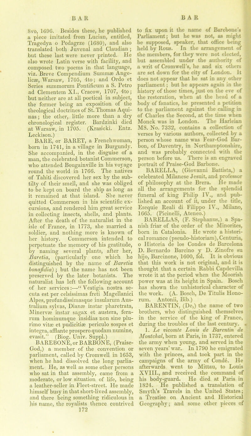 8vo, 1096. Besides these, lie published ft piece imitated from Lucian, entitled, Tragedya o Podagrze (1G80), and also translated both Juvenal and Claudian ; but these last were never printed. He also wrote Latin verse with facility, and composed two poems in that language, viz. Breve Compendium Summae Ange- licas, Warsaw, 1705, 4to; and Ordo et Series summorum Pontificum a S. Petro ad Clementem XI., Cracow, 1707, 4to; but neither are at all poetical in subject, the former being an exposition of the theological doctrines of St. Thomas Aqui- nas ; the other, little more than a dry chronological register. Bardzinki died at Warsaw, in 1705. (Krasicki. Entz. Leckison.) BARE, or BARET, a Frenchwoman, born in 1741, in a village in Burgundy. She accompanied, in the disguise of a man, the celebrated botanist Commerson, who attended Bougainville in his voyage round the world in 1766. The natives of Tahiti discovered her sex by the sub- tilty of their smell, and she was obliged to be kept on board the ship as long as it remained at that island. She never quitted Commerson in his scientific ex- cursions, and rendered him great service in collecting insects, shells, and plants. After the death of the naturalist in the isle of France, in 1773, she married a soldier, and nothing more is known of her history. Commerson intended to perpetuate the memory of his gratitude, by naming several plants, after her, Baretia, (particularly one which he distinguished hy the name of Baretia bonafidia); hut the name has not been preserved by the later botanists. The naturalist has left the following account of her services:—“ Vestigia nostra se- en ta est per celsissimas freti Magellanici Alpes, profundissimasque insularum Aus- tralium sylvas, Dianse instar pharetrata, Minervse instar sagax et austera, fera- rum hominumque insidias non sine plu- rimo vitae et pudicitiae periculo sospes et integra, afflante prospero quodam numine, evasit.” (Biog. Univ. Suppl.) BAREBONE, or BARBONE, (Praise- God,) a member of the convention or parliament, called hy Cromwell in 1653, when he had dissolved the long parlia- ment. He, as well as some other persons who sat in that assembly, came from a moderate, or low situation of life, being a leather-seller in Fleet-street. He made himself busy in that short-lived assembly, and there being something ridiculous in his name, the royalists thence contrived to fix upon it the name of Barebone’s Parliament; but he was not, as might be supposed, speaker, that office being held by Rous. In the arrangement of the members, for they were not elected, but assembled under the authority of , a writ of Cromwell’s, he and six others are set down for the city of London. It does not appear that he sat in any other parliament; but he appears again in the history of those times, just on the eve of the restoration, when at the head of a body of fanatics, he presented a petition to the parliament against the calling in of Charles the Second, at the time when Monck wTas in London. The Harleian MS. No. 7332, contains a collection of verses by various authors, collected by a erson whose name was Fear-God Bar- .. on, of Daventry, in Northamptonshire, and was probably connected with the person before us. There is an engraved portrait of Praise-God Barbone. BARELLA, (Giovanni Battista,) a celebrated Milanese Jesuit, and professor of philosophy at the Brera. He made all the arrangements for the splendid funeral of king Philip IV., and pub- lished an account of it, under the title, Esequie Reali di Filippo IV., Milano, 1665. (Picinelli, Ateneo.) BARELLAS, (F. Stephantis,) a Spa- nish friar of the order of the Minorites, born in Catalonia. He wrote a histori- cal romance (pseudo-historiam), Centuria, o Historia de los Condes de Barcelona D. Bernardo Barcino y D. Zinofre su hijo, Barcinone, 1600, fol. It is obvious that this work is not original, and it is thought that a certain Rabbi Capdevilla wrote it at the period when the Moorish power was at its height in Spain. Bosch has shown the unhistorical character of the work. (A. Bosch, De Titulis Hono- rum. Antonii, Bib.) BARENTIN, (De,) the name of two brothers, who distinguished themselves in the service of the king of France, during the troubles of the last century. « 1. Le vicomte Louis de Barentin de Mottic/ial, bom at Paris, in 1737, entered the army when young, and served in the seven years'war. In 1790 he emigrated with the princes, and took part in the campaigns of the army of Cond6. He afterwards went to Mittau, to Louis XVIII., and received the command of his body-guard. He died at Paris in 1S24. He published a translation of Smyth’s Travels in the United States; a Treatise on Ancient and Historical Geography; and some other pieces of