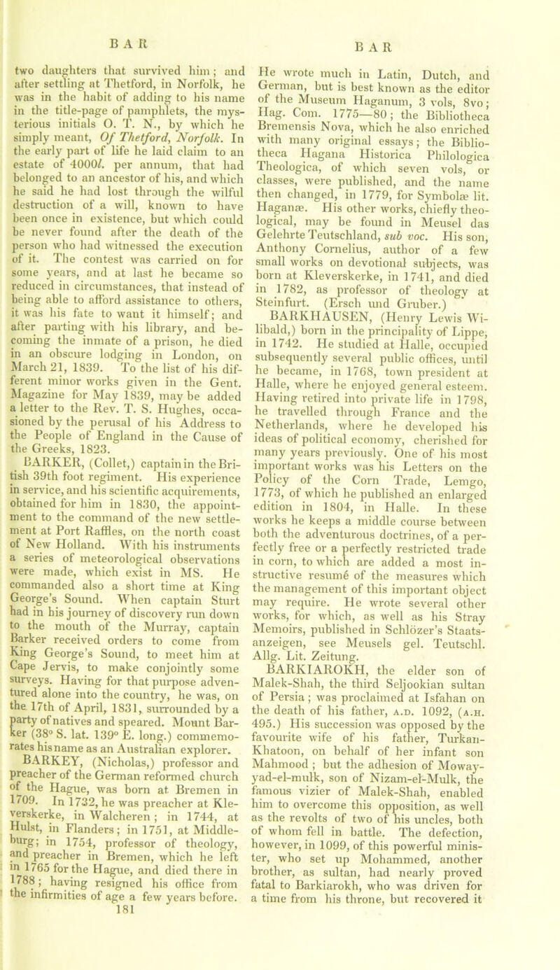 two daughters that survived him; and after settling at Thetford, in Norfolk, he was in the habit of adding to his name in the title-page of pamphlets, the mys- terious initials O. T. N., by which he simply meant, Of Thetford, Norfolk. In the early part of life he laid claim to an estate of 40001. per annum, that had belonged to an ancestor of his, and which he said he had lost through the wilful destruction of a will, known to have been once in existence, but which could be never found after the death of the person who had witnessed the execution of it. The contest was carried on for some years, and at last he became so reduced in circumstances, that instead of being able to afford assistance to others, it was his fate to want it himself; and after parting with his library, and be- coming the inmate of a prison, he died in an obscure lodging in London, on March 21, 1839. To the list of his dif- ferent minor works given in the Gent. Magazine for May 1839, maybe added a letter to the Rev. T. S. Hughes, occa- sioned by the perusal of his Address to the People of England in the Cause of the Greeks, 1823. BARKER, (Collet,) captain in the Bri- tish 39th foot regiment. His experience in service, and his scientific acquirements, obtained for him in 1830, the appoint- ment to the command of the new settle- ment at Port Raffles, on the north coast of New Holland. With his instruments a series of meteorological observations were made, which exist in MS. He commanded also a short time at King George’s Sound. When captain Sturt had in his journey of discovery run down to the mouth of the Murray, captain Barker received orders to come from King George’s Sound, to meet him at Cape Jervis, to make conjointly some surveys. Having for that purpose adven- tured alone into the country, he was, on the 17th of April, 1831, surrounded by a D' °f natives and speared. Mount Bar- 380 S. lat. 139° E. long.) commemo- rates his name as an Australian explorer. BARKEY, (Nicholas,) professor and preacher of the German reformed church of the Hague, was born at. Bremen in 1709. In 1732, he was preacher at Kle- verskerke, in Walcheren; in 1744, at Hulst, in Flanders; in 1751, at Middle- ourg; in 1754, professor of theology, and preacher in Bremen, which he left m 1765 for the Hague, and died there in 1788 ; haying resigned his office from the infirmities of age a few years before. He wrote much in Latin, Dutch, and German, but is best known as the editor of the Museum Haganum, 3 vols, 8vo; Hag. Com. 1775—80; the Bibliotheca Breinensis Nova, which he also enriched with many original essays; the Biblio- theca Hagana Historica Philologica Theologica, of which seven vols, or classes, were published, and the name then changed, in 1779, for Symbol® lit. Hagan®. His other works, chiefly theo- logical, may be found in Meusel das Gelehrte Teutsehland, sub voc. His son, Anthony Cornelius, author of a few small works on devotional subjects, was born at Kleverskerke, in 1741, and died in 1782, as professor of theology at Steinfurt. (Ersch und Gruber.) BARKHAUSEN, (Henry Lewis Wi- libald,) born in the principality of Lippe, in 1742. He studied at Halle, occupied subsequently several public offices, until he became, in 1768, town president at Plalle, where he enjoyed general esteem. Having retired into private life in 1798, he travelled through France and the Netherlands, where he developed his ideas of political economy, cherished for many years previously. One of his most important works was his Letters on the Policy of the Corn Trade, Lemgo, 1773, of which he published an enlarged edition in 1804, in Halle. In these works he keeps a middle course between both the adventurous doctrines, of a per- fectly free or a perfectly restricted trade in corn, to which are added a most in- structive resumfi of the measures which the management of this important object may require. He wrote several other works, for which, as well as his Stray Memoirs, published in Schlozer’s Staats- anzeigen, see Meusels gel. Teutschl. Allg. Lit. Zeitung. BARKIAROKH, the elder son of Malek-Shah, the third Seljookian sultan of Persia ; was proclaimed at Isfahan on the death of his father, a.d. 1092, (a.h. 495.) His succession was opposed by the favourite wife of his father, Turkan- Khatoon, on behalf of her infant son Mahmood ; but the adhesion of Moway- yad-el-mulk, son of Nizam-el-Mulk, the famous vizier of Malek-Shah, enabled him to overcome this opposition, as well as the revolts of two of his uncles, both of whom fell in battle. The defection, however, in 1099, of this powerful minis- ter, who set up Mohammed, another brother, as sultan, had nearly proved fatal to Barkiarokh, who was driven for a time from his throne, but recovered it