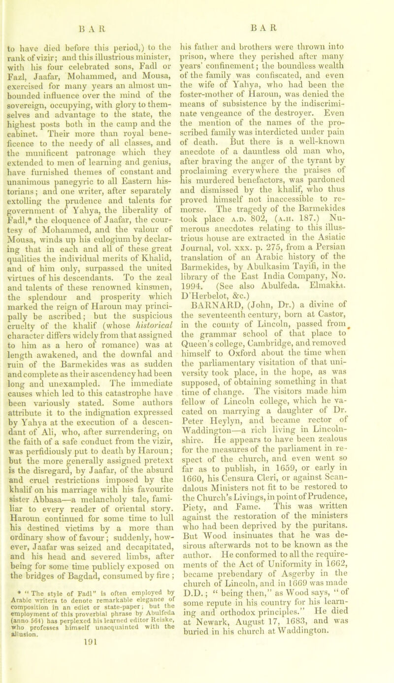 to have died before this period,) to the rank of vizir; and this illustrious minister, with his four celebrated sons, Fadl or Fazl, Jaafar, Mohammed, and Mousa, exercised for many years an almost un- bounded influence over the mind of the sovereign, occupying, with glory to them- selves and advantage to the state, the highest posts both in the camp and the cabinet. Their more than royal bene- ficence to the needy of all classes, and the munificent patronage which they extended to men of learning and genius, have furnished themes of constant and unanimous panegyric to all Eastern his- torians ; and one writer, after separately extolling the prudence and talents for government of Yahya, the liberality of Fadl,* the eloquence of Jaafar, the cour- tesy of Mohammed, and the valour of Mousa, winds up his eulogium by declar- ing that in each and all of these great qualities the individual merits of Khalid, and of him only, surpassed the united virtues of his descendants. To the zeal and talents of these renowned kinsmen, the splendour and prosperity which marked the reign of Haroun may princi- pally be ascribed; but the suspicious cruelty of the khalif (whose historical character differs widely from that assigned to him as a hero of romance) was at length awakened, and the downfal and ruin of the Barmekides was as sudden and complete as their ascendency had been long and unexampled. The immediate causes which led to this catastrophe have been variously stated. Some authors attribute it to the indignation expressed by Yahya at the execution of a descen- dant of Ali, who, after surrendering, on the faith of a safe conduct from the vizir, was perfidiously put to death by Haroun; but the more generally assigned pretext is the disregard, by Jaafar, of the absurd and cruel restrictions imposed by the khalif on his marriage with his favourite sister Abbasa—a melancholy tale, fami- liar to every reader of oriental story. Haroun continued for some time to lull hri destined victims by a more than ordinary show of favour; suddenly, how- ever, Jaafar was seized and decapitated, and his head and severed limbs, after being for some time publicly exposed on the bridges of Bagdad, consumed by fire ; • “ The style of Fadl” is often employed by Arabic writers to denote remarkable elegance of composition in an edict or state-paper: but the employment of this proverbial phrase by Abulfeda (anno 561) has perplexed bis learned editor Reiske, who professes himself unacquainted with the allusion. his father and brothers were thrown into prison, where they perished after many years’ confinement; the boundless wealth of the family was confiscated, and even the wife of Yahya, who had been the foster-mother of Haroun, was denied the means of subsistence by the indiscrimi- nate vengeance of the destroyer. Even the mention of the names of the pro- scribed family was interdicted under pain of death. But there is a well-known anecdote of a dauntless old man who, after braving the anger of the tyrant by proclaiming everywhere the praises of his murdered benefactors, was pardoned and dismissed by the khalif, who thus proved himself not inaccessible to re- morse. The tragedy of the Barmekides took place a.d. 802, (a.h. 187.) Nu- merous anecdotes relating to this illus- trious house are extracted in the Asiatic Journal, vol. xxx. p. 275, from a Persian translation of an Arabic history of the Barmekides, by Abulkasim Tayifi, in the library of the East India Company, No. 1994. (See also Abulfeda. Elmakm. D’Herbelot, &c.) BARNARD, (John, Dr.) a divine of the seventeenth century, born at Castor, in the county of Lincoln, passed from # the grammar school of that place to Queen’s college, Cambridge, and removed himself to Oxford about the time when the parliamentary visitation of that uni- versity took place, in the hope, as was supposed, of obtaining something in that time of change. The visitors made him fellow of Lincoln college, which he va- cated on marrying a daughter of Dr. Peter Heylyn, and became rector of Waddington—a rich living in Lincoln- shire. He appears to have been zealous for the measures of the parliament in re - spect of the church, and even went so far as to publish, in 1659, or early in 1660, his Censura Cleri, or against Scan- dalous Ministers not fit to be restored to the Church’s Livings, in point of Prudence, Piety, and Fame. This was written against the restoration of the ministers who had been deprived by the puritans. But Wood insinuates that he was de- sirous afterwards not to be known as the author. He conformed to all the require- ments of the Act of Uniformity in 1662, became prebendary of Asgerby in the church of Lincoln, and in 1669 was made D.D.; “ being then,” as Wood says, “ of some repute in his country for his learn- ing and orthodox principles.” He died at Newark, August 17, 1683, and was buried in his church at Waddington.