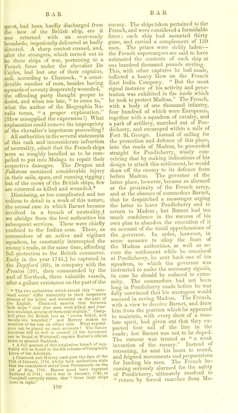 quest, had been hardly discharged from the bow of the British ship, ere it was returned with an over-ready broadside, impatiently delivered as badly directed. A sharp contest ensued, and, after the strangers, which turned out to be three ships of war, pertaining to a French force under the chevalier De Cayles, had lost one of their captains, and, according to Charnock, “ a consi- derable number of men, besides having upwards of seventy desperately wounded,” the offending party thought proper to desist, and when too late, “ to come to,” what the author of the Biographia Na- valis terms, “ a proper explanation.” (How misapplied the expression!) What explanation could remove the impropriety of the chevalier’s impetuous proceeding? All authorities in the several statements of this rash and inconsiderate infraction of neutrality, admit that the French ships were so roughly handled as to be com- pelled to put into Malaga to repair their respective damages. The Dragon and Folks tone sustained considerable injury in their sails, spars, and running rigging; but of the crews of the British ships, few are returned as killed and wounded.* Dismissing, as too complicated and too tedious to detail in a work of this nature, the second case in which Barnet became involved in a breach of neutrality,! we abridge from the best authorities his subsequent services. These were chiefly confined to the Indian seas. There, as commodore of an active and vigilant squadron, he constantly intercepted the enemy’s trade, at the same time, affording full protection to the British commerce. Early in the year 1745,1 he captured in the Deptford (60), in company with the Preston (50), then commanded by the earl of Northesk, three valuable vessels, after a gallant resistance on the part of the • The two authorities which record this “ unto- ward event” differ materially in their respective returns of the killed and wounded on the part of the English. Charnock asserts that between both ships “ only four men were killed, and four- teen wounded, several of them only slightly.” Camp- bell gives the British loss as ” eleven killed, and twenty-two woundedand Hervey makes no mention of the loss on either side. What depend- ence can be placed on such accounts l The future historian will do well to consult (if the document can be found at Whitehall) captain Barnet's official letter to admiral Haddock. t A full account of this retaliative breach of neu- trality will be found in the 6th volume of Campbell s Lives of the Admirals. 1 Charnock and Hervey each give the date of the 25th of January, 171-1, whilst both authorities state that the commodore sailed from Portsmouth on the bill of May, 1741. Barnet must have departed Spithead in 1741; but it was in January, 1745, as Campbell correctly states, that “ three large ships hove in sight.” enemy. The ships taken pertained to the French, and were considered a formidable force; each ship had mounted thirty guns, and carried a complement of 150 men. The prizes were richly laden— the French supercargoes are said to have estimated the contents of each ship at one hundred thousand pounds sterling. This, with other captures he had made, inflicted a heavy blow on the French East India Company. “ But the most signal instance of his activity and pene- tration was exhibited in the mode which he took to protect Madras.” The French, with a body of one thousand infantry, four hundred of which were Europeans, together with a squadron of cavalry, and a park of artillery, marched out of Pon- dicherry, and encamped within a mile of Fort St. George. Instead of sailing for the protection and defence of this place, into the roads of Madras, he proceeded straight for Pondicherry, wisely con- ceiving that by making indications of his design to attack this settlement, he would draw off’ the enemy to its defence from before Madras. The governor of the latter place, however, became so alarmed at the proximity of the French army, and at the absence of commodore Barnet, that he despatched a messenger urging the latter to leave Pondicherry and to return to Madras; but Barnet had too much confidence in the success of his own plan to abandon the execution of it on account of the timid apprehensions of the governor. In order, however, in some measure to allay the fears of the Madras authorities, as well as se- cure the settlement while he remained at Pondicherry, he sent back one of his squadron, to which the governor was instructed to make the necessary signals, in case he should be reduced to extre- mity. The commodore had not been long in Pondicherry roads before he was fully convinced that his stratagem would succeed in saving Madras. The French, with a view to deceive Barnet, and draw him from the position which he appeared to maintain, with every show of a reso- lute spirit, had given out that they ex- pected four sail of the line in the roads; but Bamet was not to be duped. The rumour was treated as “a weak invention of the enemy.” Instead of retreating, he sent his boats to sound, and feigned movements and preparations for landing his men. The French be- coming seriously alarmed for the safety of Pondicherry, ultimately resolved to “ return by forced marches from Ma- 199