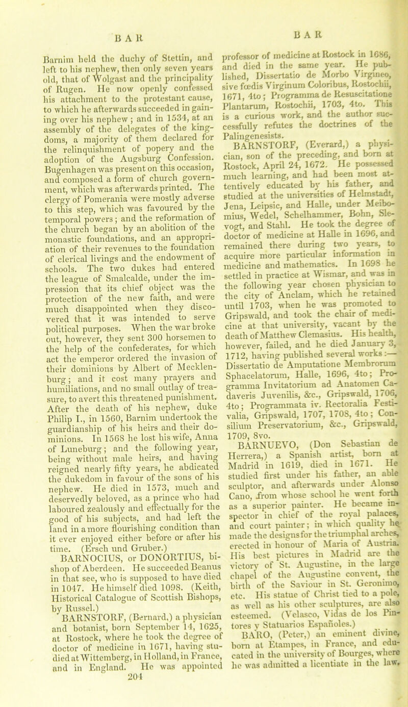 UAH Barnim held the duchy of Stettin, and left to his nephew, then only seven years old, that of Wolgast and the principality of Rugen. He now openly confessed his attachment to the protestant cause, to which he afterwards succeeded in gain- ing over his nephew ; and in 1534, at an assembly of the delegates of the king- doms, a majority of them declared for the relinquishment of popery and the adoption of the Augsburg Confession. Bugenhagen was present on this occasion, and composed a form of church govern- ment, which was afterwards printed. The clergy of Pomerania were mostly adverse to this step, which was favoured by the temporal powers ; and the refonnation of the church began by an abolition of the monastic foundations, and an appropri- ation of their revenues to the foundation of clerical livings and the endowment of schools. The two dukes had entered the league of Smalcalde, under the im- pression that its chief object was the protection of the new faith, and were much disappointed when they disco- vered that it was intended to serve political purposes. When the war broke out, however, they sent 300 horsemen to the help of the confederates, for which act the emperor ordered the invasion of their dominions by Albert of Mecklen- burg; and it cost many prayers and humiliations, and no small outlay of trea- sure, to avert this threatened punishment. After the death of his nephew, duke Philip I., in 1560, Barnim undertook the guardianship of his heirs and their do- minions. In 1568 he lost his wife, Anna ofLuneburg; and the following year, being without male heirs, and having reigned nearly fifty years, he abdicated the dukedom in favour of the sons of his nephew. He died in 1573, much and deservedly beloved, as a prince who had laboured zealously and effectually for the good of his subjects, and had left the land in a more flourishing condition than it ever enjoyed either before or after his time. (Ersch und Gruber.) BARNOCIUS, or DONORTIUS, bi- shop of Aberdeen. He succeeded Beanus in that see, who is supposed to have died in 1047. He himself died 1098. (Keith, Historical Catalogue of Scottish Bishops, by Russel.) BARNSTORF, (Bernard,) a physician and botanist, born September 14, 1625, at Rostock, where he took the degree of doctor of medicine in 1671, having stu- died at Wittemberg, in Holland, in France, and in England. He was appointed 204 professor of medicine at Rostock in 1686, and died in the same year. He pub- lished, Dissertatio de Morbo Virgineo, sive foedis Virginum Coloribus, Ilostochii, 1671, 4to; Programma de Resuscitatione Plantarum, Ilostochii, 1703, 4to. This is a curious work, and the author suc- cessfully refutes the doctrines of the Palingenesists. BARNSTORF, (Everard,) a physi- cian, son of the preceding, and born at Rostock, April 24, 1672. He possessed much learning, and had been most at- tentively educated by his father, and studied at the universities of Helmstadt, Jena, Leipsic, and Halle, under Meibo- mius, Wedel, Schelhammer, Bohn, Sle- vogt, and Stahl. He took the degree of doctor of medicine at Halle in 1696, and remained there during two years, to acquire more particular information in medicine and mathematics. In 1698 he,^ settled in practice at Wismar, and was in the following year chosen physician to the city of Anclam, which he retained until 1703, when he was promoted to Gripswald, and took the chair of medi- cine at that university, vacant by the death of Matthew Clemasius. His health, however, failed, and he died January 3, 1712, having published several works :— Dissertatio de Amputatione Membrorum Sphacelatorum, Halle, 1696, 4to; Pro- gramma Invitatorium ad Anatomen^Ca- daveris Juvenilis, &c., Gripswald, 1706, 4to; Programmata iv. Rectoralia Festi- valia, Gripswald, 1707, 1708, 4to; Con- silium Preservatorium, &c., Gripswald, 1709, 8vo. BARNUEYO, (Don Sebastian de Herrera,) a Spanish artist, bom at Madrid in 1619, died in 1671. He studied first under his father, an able sculptor, and afterwards under Alonso Cano, From whose school he went forth as a superior painter. He became in- spector in chief of the royal palaces, and court painter; in which quality be. made the designs for the triumphal arches, erected in honour of Maria of Austria. His best pictures in Madrid are the victory of St. Augustine, in the large chapel of the Augustine convent, the birth of the Saviour in St. Geronimo, etc. His statue of Christ tied to a pole, as well as his other sculptures, are also esteemed. (Velasco, Vidas de los Pin- tores y Statuarios Espaiioles.) _ . 1 BARO, (Peter,) an eminent divine, born at Etampes, in France, and edu- cated in the university of Bourges, where he was admitted a licentiate in the law.