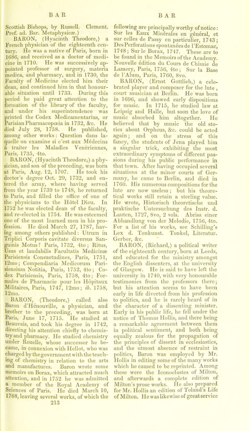 Scottish Bishops, by Russell. Clement. Pref. ad. Bar. Metaphysics.) BARON, (Hyacinth Theodore,) a French physician of the eighteenth cen- tury. He was a native of Paris, born in 1686, and received as a doctor of medi- cine in 1710. He was successively ap- pointed professor of surgery, materia medica, and pharmacy, and in 1730, the Faculty of Medicine elected him their dean, and continued him in that honour- able situation until 1733. During this period he paid great attention to the formation of the library of the faculty, and under his superintendence was printed the Codex Medicamentarius, or Parisian Pharmacopoeia in 1732, &c. He died July 28, 1758. He published, among other works: Question dans la- quelle on examine si c’est aux Medecins a traiter les Maladies Veneriennes, Paris, 1735, 4to. BARON, (Hyacinth Theodore,) a phy- sician, and son of the preceding, was born at Paris, Aug. 12, 1707. He took his doctor’s degree Oct. 29, 1732, and en- tered the army, where having served from the year 1739 to 1748, he returned to Paris, and filled the office of one of the physicians to the Hotel Dieu. In 1752 he was elected dean of the faculty, and re-elected in 1754. He was esteemed one of the most learned men in his pro- fession. He died March 27, 1787, hav- ing among others published: Utrurn in Triplici Corporis cavitate diversus San- guinis Motus? Paris, 1732, 4to ; Ritus, Usus et laudabilis Facultatis Medicinae Parisiensis Consuetudines, Paris, 1751, 12mo; Compendiaria Medicorum Pari- siensium Notitia, Paris, 1752, 4to ; Co- dex Parisiensis, Paris, 1758, 4to; For- mules de Pharmacie pour les Hopitaux Militaires, Paris, 1747, 12mo; ib. 1758, 12mo. BARON, (Theodore,) called also Baron d’Henouville, a physician, and brother to the preceding, was born at Paris, June 17, 1715. He studied at Beauvais, and took his degree in 1742, directing his attention chiefly to chemis- try and pharmacy. He studied chemistry under Rouelle, whose successor he be- came, in connexion with Hellot, who was charged by the government with the teach- ing of chemistry in relation to the arts and manufactures. Baron wrote some memoirs on Borax, which attracted much attention, and in 1752 he was admitted a member of the Royal Academy of Sciences of Paris. He died March 10, 1768, leaving several works, of which the 213 following are principally worthy of notice: Sur les Eaux MinGralcs en general, et sur celles de Passy en particulier, 1743 ; DesPerforations spontanees de l’Estomac, 1748; Sur le Borax, 1747. These are to be found in the Memoirs of the Academy. Nouvelle edition du Cours de Chiinie de Lamery, Paris, 1756, 4to; Sur la Base de l’Alum, Paris, 1760, 8vo. BARON, (Ernst Gottlieb,) a cele- brated player and composer for the lute , court musician at Berlin. He was bom in 1696, and showed early dispositions for music. In 1715, he studied law at Leipsig and Halle, but soon the love of music absorbed him altogether. He believed that by music the old sto- ries about Orpheus, &c. could be acted again; and on the stress of this fancy, the students of Jena played him a singular trick, exhibiting the most extraordinary symptoms of different pas- sions during his public performance in that town. After having occupied several situations at the minor courts of Ger- many, he came to Berlin, and died in 1760. His numerous compositions for the lute are now useless; but his theore- tical works still retain a sterling value. He wrote, Historisch theoretische und praktische Untersuchung des Instr. d. Lauten, 1727, 8vo, 2 vols. Abriss einer Abhandlung von der Melodie, 1756, 4to. For a list of his works, see Schilling’s Lex d. Tonkunst. Tonkel, Literatur. Gerber, &c. BARON, (Richard,) a political writer of the eighteenth century, born at Leeds, and educated for the ministry amongst the English dissenters, at the university of Glasgow. He is said to have left the university in 1740, with very honourable testimonies from the professors there; but his attention seems to have been early in life diverted from his profession to politics, and he is rarely heard of in the character of a dissenting minister. Early in his public life, he fell under the notice of Thomas Hollis, and there being a remarkable agreement between them in political sentiment, and both being equally zealous for the propagation of the principles of dissent in ecclesiastics, and the utmost absence of restraint in politics, Baron was employed by Mr. Hollis in editing some of the many works which he caused to be reprinted. Among these were the Iconoclastes of Milton, and afterwards a complete edition of Milton’s prose works. He also prepared for Mr. Hollis an edition of Toland’s Life of Milton. He was likewise of great service