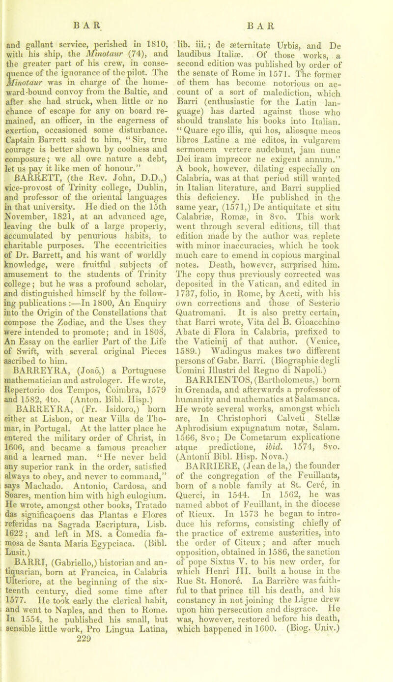 and gallant service, perished in 1810, with his ship, the Minotaur (74), and the greater part of his crew, in conse- quence of the ignorance of the pilot. The Minotaur was in charge of the home- wrard-bound convoy from the Baltic, and after she had struck, when little or no chance of escape for any on board re- mained, an officer, in the eagerness of exertion, occasioned some disturbance. Captain Barrett said to him, “ Sir, true courage is better shown by coolness and composure; we all owe nature a debt, let us pay it like men of honour.” BARRETT, (the Rev. John, D.D.,) vice-provost of Trinity college, Dublin, and professor of the oriental languages in that university. He died on the 15th November, 1821, at an advanced age, leaving the bulk of a large property, accumulated by penurious habits, to charitable purposes. The eccentricities of Dr. Barrett, and his want of worldly knowledge, were fruitful subjects of amusement to the students of Trinity college; but he was a profound scholar, and distinguished himself by the follow- ing publications :—In 1800, An Enquiry into the Origin of the Constellations that compose the Zodiac, and the Uses they were intended to promote; and in 1808, An Essay on the earlier Part of the Life of Swift, with several original Pieces ascribed to him. BARREYRA, (Joao,) a Portuguese mathematician and astrologer. He wrote, Repertorio dos Tempos, Coimbra, 1579 and 1582, 4to. (Anton. Bibl. Hisp.) BARREYRA, (Fr. Isidoro,) bom either at Lisbon, or near Villa de Tho- mar, in Portugal. At the latter place he entered the military order of Christ, in 1606, and became a famous preacher and a learned man. “He never held any superior rank in the order, satisfied always to obey, and never to command,” says Machado. Antonio, Cardosa, and Soares, mention him with high eulogium. He wrote, amongst other books, Tratado das significafoens das Plantas e Flores referidas na Sagrada Escriptura, Lisb. 1622 ; and left in MS. a Comedia fa- mosa de Santa Maria Egypciaca. (Bibl. Lusit.) BARRI, (Gabriello,) historian and an- tiquarian, bom at Francica, in Calabria Ulteriore, at the beginning of the six- teenth century, died some time after 1577. He took early the clerical habit, and went to Naples, and then to Rome. In 1554, he published his small, but sensible little work, Pro Lingua Latina, 229 lib. iii.; de aeternitate Urbis, and De laudibus Italia;. Of those works, a second edition was published by order of the senate of Rome in 1571. The former of them has become notorious on ac- count of a sort of malediction, which Barri (enthusiastic for the Latin lan- guage) has darted against those who should translate his books into Italian. “ Quare ego illis, qui hos, aliosque meos libros Latin e a me editos, in vulgarem sermonem vertere audebunt, jam nunc Dei iram imprecor ne exigent annum.” A book, however, dilating especially on Calabria, was at that period still wanted in Italian literature, and Barri supplied this deficiency. Fie published in the same year, (1571,) De antiquitate et situ Calabrias, Romae, in 8vo. This work went through several editions, till that edition made by the author was replete with minor inaccuracies, which he took much care to emend in copious marginal notes. Death, however, surprised him. The copy thus previously corrected was deposited in the Vatican, and edited in 1737, folio, in Rome, by Aceti, with his own corrections and those of Sesterio Quatromani. It is also pretty certain, that Barri wrote, Vita del B. Gioacchino Abate di Flora in Calabria, prefixed to the Vaticinij of that author. (Venice, 1589.) Wadingus makes two different persons of Gabr. Barri. (Biographie degli Uomini Illustri del Regno di Napoli.) BARRIENTOS, (Bartholomeus,) born in Grenada, and afterwards a professor of humanity and mathematics at Salamanca. He wrote several works, amongst which are, In Christophori Calveti Stellae Aphrodisium expugnatum notae, Salam. 1566, 8vo; De Cometarum explicatione atque predictione, ibid. 1574, 8vo. (Antonii Bibl. Hisp. Nova.) BARRIERE, (Jean de la,) the founder of the congregation of the Feuillants, born of a noble family at St. Cere, in Querci, in 1544. In 1562, he was named abbot of Feuillant, in the diocese of Rieux. In 1573 he began to intro- duce his reforms, consisting chiefly of the practice of extreme austerities, into the order of Citeux; and after much opposition, obtained in 1586, the sanction of pope Sixtus V. to his new order, for which Henri III. built a house in the Rue St. Honore. La Barriere was faith- ful to that prince till his death, and his constancy in not joining the Ligue drew upon him persecution and disgrace. He was, however, restored before his death, which happened in 1600. (Biog. Univ.)