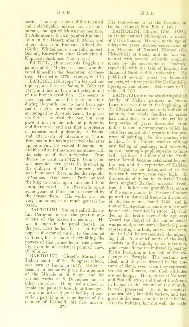 merit. The single plates of this talented and indefatigable master are also nu- merous, amongst which we may mention, the Adoration of the Kings, after Raphael; John in the Desert, after P. Mola; and others after Julio Romano, Albani, &c. (Gothe, Winkelman u. sein Jahrhundert. Quandt, Entwurf zu einer Geschiclite d. Kupperstecherkunst. Nagler. &c.) BARTOLI, (Francesco da Reggio,) a painter of the Modenese school, who de- voted himself to the decoration of thea- tres. He died in 1779. (Lanzi, iv. 49.) BARTOLI, (Giuseppe,) a learned an- tiquary, was born at Padua, in February 1717, and died at Turin in the beginning of the French revolution. Fie seems to have applied himself closely to study during his youth, and to have been par- tial to poetry, in which pursuit he was encouraged by Apostolo Zeno. To please his father, he tried the bar, but soon gave it up, for the sake of philosophy and literature; and was first a professor of experimental philosophy at Padua, and afterwards of literature at Turin. Previous to his having received the latter appointment, he visited Bologna, and established an intimate acquaintance with the scholars of that university. From thence he went, in 1742, to Udino, and was occupied two years in instructing the children of Marco Contarini, who was lieutenant there under the republic of Venice. His success at Turin induced the king to confer upon him the title of antiquary royal. He afterwards spent some years at Paris, much esteemed by the savans there. His works are not very numerous, or of much general in- terest. BARTOLINI, (Simon,) called Barto- lini Perugino one of the greatest mu- sicians of the sixteenth century. He was a singer in the papal chapel. In the year 1545 he had been sent by the pope as director of music to the council of Trent, for the sake of exhibiting the powers of that prince before this assem- bly, even in an artistical point of view. (Schilling.) BARTOLINI, (GiosefFo Maria,) an Italian painter of the Bolognese school, was born at Imola in 1C57. He is es- teemed in his native place for a picture of the Miracle of St. Biagio, and for various works at S. Domenico and in other churches. He opened a school at Imola, and painted throughout Romagna. He was an artist of great facility of exe- cution, partaking in some degree of the manner of Pasinelli, his first master. 272 His tomb-stone is at the Carmine in Imola. (Lanzi, Stor. Pitt. v. 167.) BARTOLINI, (Biagio, 1746—1822,) an Italian natural philosopher, a native of Val di-Chiana. He was, at the age of thirty-two years, elected conservator of the Museum of Natural History (the Fisiocritici) at Siena, and he was ho- noured with several scientific employ- ments by the sovereigns of Tuscany, especially with the task of forming the Botanical Garden of the university. He published several works on botanical subj ects, which are praised by De Candolle, Sprengel, and others. See more in Ti- paldo, iii. 139. BARTOLO,the name ofa distinguished family of Italian painters at Siena. Lanzi observes that at the beginning of tbe fifteenth century' not only individual painters, but whole families of artists had multiplied, in which the art for a long series of years descended from father to son—a circumstance which he considers contributed greatly to the pro- gress of painting; for the master, who is likewise the father, teaches without any feeling of jealousy, and generally aims at forming a pupil superior to him- self. Of these the family of the Fredi, or the Bartoli, became celebrated beyond the rest, and the reputation of Taddeo, who began to be distinguished in the fourteenth century, rose very high. In the records of Siena he is styled Thad- daeus magistri Bartholi magistri Fredi, from his father and grandfather, artists of the same name, the former of whom painted an historical fresco in the church of St. Genignano, dated 1356, and in that of St. Agostino a painting in a much better style, executed in 1388. By Tad- deo, as the best master of the age, says Vasari, the chapel of the public palace was painted, where some historical pieces representing our Lady are yet to be seen, and in 1414 he ornamented the adjoin- ing ball. The chief merit of the work consists in the dignity of its invention, which was afterwards imitated in part by Pietro Perugino, in the hall of the ex- change at Perugia. The portraits are ideal, and they are dressed in the cos- tume of Siena, even when they represent Greeks or Romans, and their attitudes are not happy'. His pictures at Volterra and Pisa still exist, and that of the Arena in Padua, in the tribune of the church, is well preserved. In it he displays practical skill, but little variety, and less grace in the heads, and the tone is feeble. He also imitates, hut not well, the style