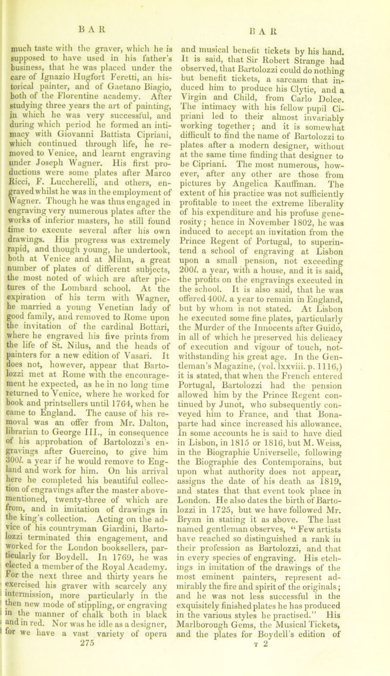 much taste with the graver, which he is supposed to have used in his father’s business, that lie was placed under the care of Ignazio Hugfort Feretti, an his- torical painter, anil of Gaetano Biagio, both of the Florentine academy. After studying three years the art of painting, iu wliich he was very successful, and during which period he formed an inti- macy with Giovanni Battista Cipriani, which continued through life, he re- moved to Venice, and learnt engraving under Joseph Wagner. His first pro- ductions were some plates after Marco Ricci, F. Luccherelli, and others, en- graved whilst he was in the employment of Wagner. Though he was thus engaged in engraving very numerous plates after the works of inferior masters, he still found time to execute several after his own drawings. His progress was extremely rapid, and though young, he undertook, both at Venice and at Milan, a great number of plates of different subjects, the most noted of which are after pic- tures of the Lombard school. At the expiration of his term with Wagner, he married a young Venetian lady of good family, and removed to Rome upon the invitation of the cardinal Bottari, where he engraved his five prints from the life of St. Nilus, and the heads of painters for a new edition of Vasari. It does not, however, appear that Barto- lozzi met at Rome with the encourage- ment he expected, as he in no long time returned to Venice, where he worked for book and printsellers until 1764, when he came to England. The cause of his re- moval was an offer from Mr. Dalton, librarian to George III., in consequence of his approbation of Bartolozzi’s en- gravings after Guercino, to give him 300/. a year if he would remove to Eng- land and work for him. On Ills arrival here he completed his beautiful collec- tion of engravings after the master above- mentioned, twenty-three of which are from, and in imitation of drawings in the king’s collection. Acting on the ad- vice of his countryman Giardini, Barto- lozzi terminated this engagement, and worked for the London booksellers, par- ticularly for Boy dell. In 1769, he was elected a member of the Royal Academy, for the next three and thirty years he exercised his graver with scarcely any ■ intermission, more particularly in the ! new mode of stippling, or engraving i in the manner of chalk both in black ' an(l in red. Nor was he idle as a designer, 1 for we have a vast variety of opera 275 and musical benefit tickets by his hand. It is said, that Sir Robert Strange had observed, that Bartolozzi could do nothing but benefit tickets, a sarcasm that in- duced him to produce his Clytie, and a Virgin and Child, from Carlo Dolce. The intimacy with his fellow pupil Ci- priani led to their almost invariably working together; and it is somewhat difficult to find the name of Bartolozzi to plates after a modern designer, without at the same time finding that designer to be Cipriani. The most numerous, how- ever, after any other are those from pictures by Angelica Kauffman. The extent of his practice was not sufficiently profitable to meet the extreme liberality of his expenditure and his profuse gene- rosity; hence in November 1802, he was induced to accept an invitation from the Prince Regent of Portugal, to superin- tend a school of engraving at Lisbon upon a small pension, not exceeding 200/. a year, with a house, and it is said, the profits on the engravings executed in the school. It is also said, that he was offered 400/. a year to remain in England, but by whom is not stated. At Lisbon he executed some fine plates, particularly the Murder of the Innocents after Guido, in all of which he preserved his delicacy of execution and vigour of touch, not- withstanding his great age. In the Gen- tleman’s Magazine, (vol. lxxviii. p. 1116,) it is stated, that when the French entered Portugal, Bartolozzi had the pension allowed him by the Prince Regent con- tinued by Junot, who subsequently con- veyed him to France, and that Bona- parte had since increased bis allowance. In some accounts he is said to have died in Lisbon, in 1815 or 1816, but M. Weiss, in the Biographie Universelle, following the Biographie des Contemporains, but upon what authority does not appear, assigns the date of his death as 1819, and states that that event took place in London. He also dates the birth of Barto- lozzi in 1725, but we have followed Mr. Bryan in stating it as above. The last named gentleman observes, “ Few artists have reached so distinguished a rank in their profession as Bartolozzi, and that in every species of engraving. His etch- ings in imitation of the drawings of the most eminent painters, represent ad- mirably the fire and spirit of the originals; and he was not less successful in the exquisitely finished plates he has produced in the various styles be practised.” His Marlborough Gems, the Musical Tickets, and the plates for Boydell’s edition of t 2