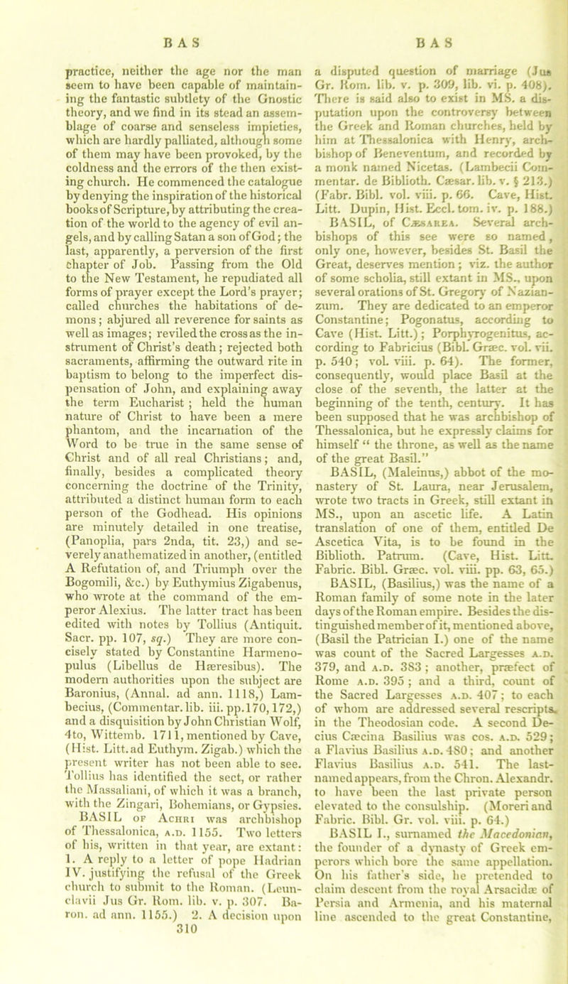 practice, neither the age nor the man seem to have been capable of maintain- ing the fantastic subtlety of the Gnostic theory, and we find in its stead an assem- blage of coarse and senseless impieties, which are hardly palliated, although some of them may have been provoked, by the coldness and the errors of the then exist- ing church. He commenced the catalogue by denying the inspiration of the historical books of Scripture, by attributing the crea- tion of the world to the agency of evil an- gels, and by calling Satan a son of God; the last, apparently, a perversion of the first chapter of Job. Passing from the Old to the New Testament, he repudiated all forms of prayer except the Lord’s prayer; called churches the habitations of de- mons ; abjured all reverence for saints as well as images; reviled the cross as the in- strument of Christ’s death; rejected both sacraments, affirming the outward rite in baptism to belong to the imperfect dis- pensation of John, and explaining away the term Eucharist ; held the human nature of Christ to have been a mere phantom, and the incarnation of the Word to be true in the same sense of Christ and of all real Christians; and, finally, besides a complicated theory concerning the doctrine of the Trinity, attributed a distinct human form to each person of the Godhead. His opinions are minutely detailed in one treatise, (Panoplia, pars 2nda, tit. 23,) and se- verely anathematized in another, (entitled A Refutation of, and Triumph over the Bogomili, &c.) by Euthymius Zigabenus, who wrote at the command of the em- peror Alexius. The latter tract has been edited with notes by Tollius (Antiquit. Sacr. pp. 107, sq.) They are more con- cisely stated by Constantine Harmeno- pulus (Libellus de Hseresibus). The modern authorities upon the subject are Baronius, (Annal. ad ann. 1118,) Lam- becius, (Commentar. lib. iii. pp.170,172,) and a disquisition by John Christian Wolf, 4to, Wittemb. 1711, mentioned by Cave, (Hist. Litt.ad Euthym. Zigab.) which the present writer has not been able to see. Tollius has identified the sect, or rather the Massaliani, of which it was a branch, with the Zingari, Bohemians, or Gypsies. BASIL of Achri was archbishop of Phessalonica, a.d. 1155. Two letters of his, written in that year, are extant: 1. A reply to a letter of pope Hadrian IV. justifying the refusal of the Greek church to submit to the Roman. (Leun- clavii Jus Gr. Rom. lib. v. p. 307. Ba- ron. ad ann. 1155.) 2. A decision upon 310 a disputed question of marriage (Jus Gr. Rom. lib. v. p. 309, lib. vi. p. 408). There is said also to exist in MS. a dis- putation upon the controversy between the Greek and Roman churches, held by him at Thessalonica with Henry, arch- bishop of Beneventum, and recorded by a monk named Nicetas. (Lambecii Corn- mentar. de Biblioth. Caesar. lib. v. § 213.) (Fabr. Bibl. vol. viii. p. 66. Cave, Hist. Litt. Dupin, Hist. Eccl. tom. iv. p. 188.) BASIL, of Caesarea. Several arch- bishops of this see were so named, only one, however, besides St. Basil the Great, deserves mention ; viz. the author of some scholia, still extant in MS., upon several orations of St. Gregory of Nazian- zum. They are dedicated to an emperor Constantine; Pogonatus, according to Cave (Hist. Litt.); Porphyrogenitus, ac- cording to Fabricius (BibL Graec. vol. vii. p. 540; voL viii. p. 64). The former, consequently, would place Basil at the close of the seventh, the latter at the beginning of the tenth, century. It has been supposed that he was archbishop of Thessalonica, but he expressly claims for himself “ the throne, as well as the name of the great Basil.” BASIL, (Maleinus,) abbot of tbe mo- nastery of St. Laura, near Jerusalem, wrote two tracts in Greek, still extant in MS., upon an ascetic life. A Latin translation of one of them, entitled De Ascetica Vita, is to be found in the Biblioth. Patrum. (Cave, Hist. Litt. Fabric. Bibl. Grsec. vol. viii. pp. 63, 65.) BASIL, (Basilius,) was the name of a Roman family of some note in the later days of the Roman empire. Besides the dis- tinguished member of it, mentioned above, (Basil the Patrician I.) one of the name was count of the Sacred Largesses a.d. 379, and a.d. 383 ; another, prefect of Rome a.d. 395 ; and a third, count of the Sacred Largesses a.d. 407; to each of whom are addressed several rescripts, in the Theodosian code. A second De- cius Caecina Basilius was cos. a.d. 529; a Flavius Basilius a.d. 480; and another Flavius Basilius a.d. 541. The last- named appears, from the Chron. Alexandr. to have been the last private person elevated to the consulship. (Moreriand Fabric. Bibl. Gr. vol. viii. p. 64.) BASIL I., sumamed the Macedonian, the founder of a dynasty of Greek em- perors which bore the same appellation. On his father’s side, he pretended to claim descent from the royal Arsacidse of Persia and Armenia, and his maternal line ascended to the great Constantine,
