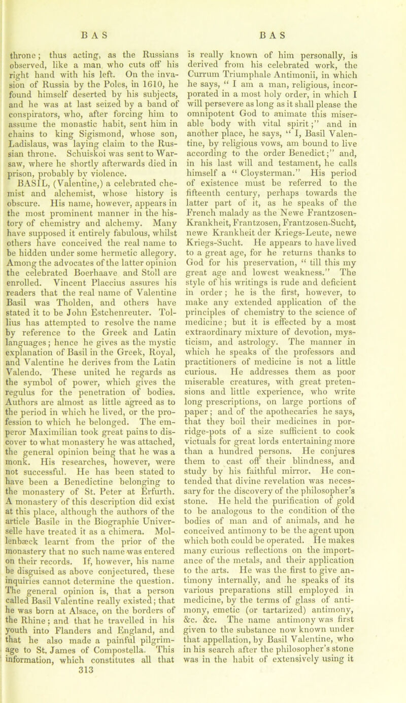 throne; thus acting, as the Russians observed, like a man who cuts off his right hand with his left. On the inva- sion of Russia by the Poles, in 1610, he found himself deserted by his subjects, and he was at last seized by a band of conspirators, who, after forcing him to assume the monastic habit, sent him in chains to king Sigismond, whose son, Ladislaus, was laying claim to the Rus- sian throne. Schuiskoi was sent to War- saw, where he shortly afterwards died in prison, probably by violence. BASIL, (Valentine,) a celebrated che- mist and alchemist, whose history is obscure. His name, however, appears in the most prominent manner in the his- tory of chemistry and alchemy. Many have supposed it entirely fabulous, whilst others have conceived the real name to be hidden under some hermetic allegory. Among the advocates of the latter opinion the celebrated Boerhaave and Stoll are enrolled. Vincent Placcius assures his readers that the real name of Valentine Basil was Tholden, and others have stated it to be John Estchenreuter. Tol- lius has attempted to resolve the name by reference to the Greek and Latin languages; hence he gives as the mystic explanation of Basil in the Greek, Royal, and Valentine he derives from the Latin Valendo. These united he regards as the symbol of power, which gives the regulus for the penetration of bodies. Authors are almost as little agreed as to the period in which he lived, or the pro- fession to which he belonged. The em- peror Maximilian took great pains to dis- cover to what monastery he was attached, the general opinion being that he was a monk. His researches, however, were not successful. He has been stated to have been a Benedictine belonging to the monastery of St. Peter at Erfurth. A monastery of this description did exist at this place, although the authors of the article Basile in the Biographie Univer- selle have treated it as a chimera. Mol- lenbaeck learnt from the prior of the monastery that no such name was entered on their records. If, however, his name be disguised as above conjectured, these inquiries cannot determine the question. The general opinion is, that a person called Basil Valentine really existed; that he was born at Alsace, on the borders of the Rhine: and that he travelled in his youth into Flanders and England, and that he also made a painful pilgrim- age to St. James of Compostella. This information, which constitutes all that 313 is really known of him personally, is derived from his celebrated work, the Currum Triumphale Antimonii, in which he says, “ I am a man, religious, incor- porated in a most holy order, in which I will persevere as long as it shall please the omnipotent God to animate this miser- able body with vital spiritand in another place, he says, “ I, Basil Valen- tine, by religious vows, am bound to live according to the order Benedict;” and, in his last will and testament, he calls himself a “ Cloysterman.” His period of existence must be referred to the fifteenth century, perhaps towards the latter part of it, as he speaks of the French malady as the Newe Frantzosen- Krankheit, Frantzosen, Frantzosen-Sucht, newe Krankheit der Kriegs-Leute, newe Kriegs-Sucht. He appears to have lived to a great age, for he returns thanks to God for his preservation, “ till this my great age and lowest weakness.” The style of his writings is rude and deficient in order; he is the first, however, to make any extended application of the principles of chemistry to the science of medicine; but it is effected by a most extraordinary mixture of devotion, mys- ticism, and astrology. The manner in which he speaks of the professors and practitioners of medicine is not a little curious. He addresses them as poor miserable creatures, with great preten- sions and little experience, who write long prescriptions, on large portions of paper; and of the apothecaries he says, that they boil their medicines in por- ridge-pots of a size sufficient to cook victuals for great lords entertaining more than a hundred persons. He conjures them to cast off their blindness, and study by his faithful mirror. He con- tended that divine revelation was neces- sary for the discovery of the philosopher’s stone. He held the purification of gold to be analogous to the condition of the bodies of man and of animals, and he conceived antimony to be the agent upon which both could be operated. He makes many curious reflections on the import- ance of the metals, and their application to the arts. He was the first to give an- timony internally, and he speaks of its various preparations still employed in medicine, by the terms of glass of anti- mony, emetic (or tartarized) antimony, &c. &c. The name antimony was first given to the substance now known under that appellation, by Basil Valentine, who in his search after the philosopher’s stone was in the habit of extensively using it