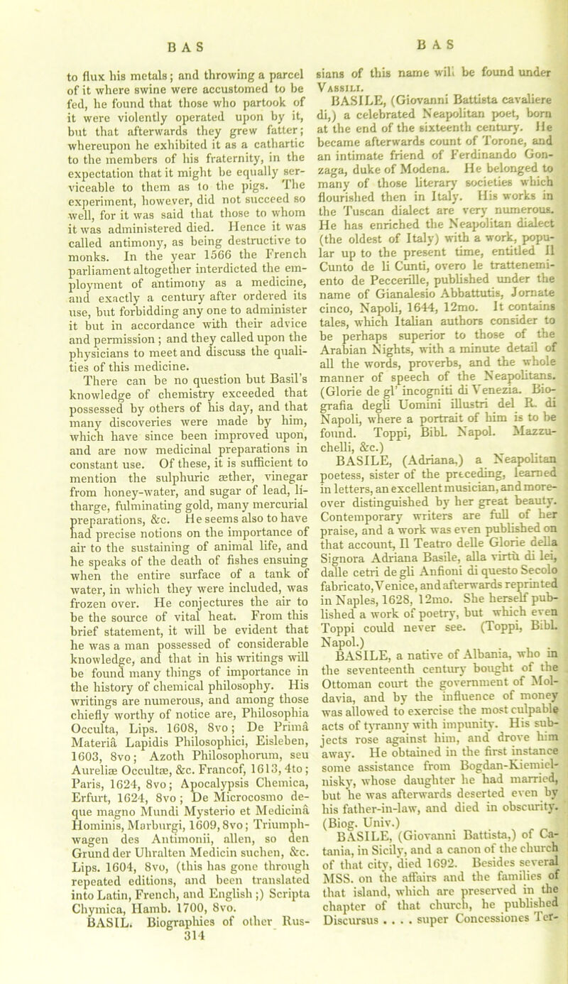 to flux his metals; and throwing a parcel of it where swine were accustomed to be fed, he found that those who partook of it were violently operated upon by it, but that afterwards they grew fatter; whereupon he exhibited it as a cathartic to the members of his fraternity, in the expectation that it might be equally ser- viceable to them as to the pigs. I he experiment, however, did not succeed so well, for it was said that those to whom it was administered died. Hence it was called antimony, as being destructive to monks. In the year 1566 the French parliament altogether interdicted the em- ployment of antimony as a medicine, and exactly a century after ordered its use, hut forbidding any one to administer it but in accordance with their advice and permission ; and they called upon the physicians to meet and discuss the quali- ties of this medicine. There can he no question hut Basil’s knowledge of chemistry exceeded that possessed by others of his day, and that many discoveries were made by him, which have since been improved upon, and are now medicinal preparations in constant use. Of these, it is sufficient to mention the sulphuric aether, vinegar from honey-water, and sugar of lead, li- tharge, fulminating gold, many mercurial preparations, &c. He seems also to have had precise notions on the importance of air to the sustaining of animal life, and he speaks of the death of fishes ensuing when the entire surface of a tank of water, in which they were included, was frozen over. He conjectures the air to be the source of vital heat. From this brief statement, it will be evident that he was a man possessed of considerable knowledge, and that in his writings will he found many things of importance in the history of chemical philosophy. His writings are numerous, and among those chiefly worthy of notice are, Philosopliia Occulta, Lips. 1608, 8vo; De Prima Materia Lapidis Philosophici, Eisleben, 1603, 8vo; Azoth Philosophorum, seu Aurelise Occultse, &c. Francof, 1613, 4to; Paris, 1624, 8vo; Apocalypsis Chemica, Erfurt, 1624, 8vo ; De Microcosmo de- que magno Mundi Mysterio et Medicina Hominis, Marburgi, 1609,8vo; Triumph- wagen des Antimonii, alien, so den Grand der Uhralten Medicin suchen, &c. Lips. 1604, 8vo, (this has gone through repeated editions, and been translated into Latin, French, and English ;) Scripta Chymica, Hamb. 1700, 8vo. BASIL. Biographies of other Rus- 314 sians of this name will be found under Vassili. BASILE, (Giovanni Battista cavaliere di,) a celebrated Neapolitan poet, horn at the end of the sixteenth century. He became afterwards count of Torone, and an intimate friend of Ferdinando Gon- zaga, duke of Modena. He belonged to many of those literary societies which flourished then in Italy. His works in the Tuscan dialect are very numerous. He has enriched the Neapolitan dialect (the oldest of Italy) with a work, popu- lar up to the present time, entitled II Cunto de li Cunti, overo le trattenemi- ento de Peccerille, published under the name of Gianalesio Abbattutis, Jornate cinco, Napoli, 1644, 12mo. It contains tales, which Italian authors consider to he perhaps superior to those of the Arabian Nights, with a minute detail of all the words, proverbs, and the whole manner of speech of the Neapolitans. (Glorie de gl’ incogniti di Venezia. Bio- grafia degU Uomini illustri del R. di Napoli, where a portrait of him is to he fonnd. Toppi, BibL Napol. Mazzu- chelli, Src.) BASILE, (Adriana,) a Neapolitan poetess, sister of the preceding, learned in letters, an excellent musician, and more- over distinguished by her great beauty. Contemporary writers are full of her praise, and a work was even published on that account, II Teatro delle Glorie della Signora Adriana Basile, alia virtu di lei, dalle cetri de gli Anfioni di questo Secolo fabricato, Venice, andafterwards reprinted in Naples, 1628, 12mo. She herself pub- lished a work of poetry, but which even Toppi could never see. (Toppi, Bibl. Napol.) BASILE, a native of Albania, who in the seventeenth century bought of the Ottoman court the government of Mol- davia, and by the influence of money was allowed to exercise the most culpable acts of tyranny with impunity. His sub- jects rose against him, and drove him away. He obtained in the first instance some assistance from Bogdan-Kiemiel- nisky, whose daughter he had married, hut he was afterwards deserted even by his father-in-law, and died in obscurity. (Biog. Univ.) BASILE, (Giovanni Battista,) of Ca- tania, in Sicily, and a canon of the church of that city, died 1692. Besides several MSS. on the affairs and the families of that island, which are preserved in the chapter of that church, he published Discursus .... super Concessiones Ter-