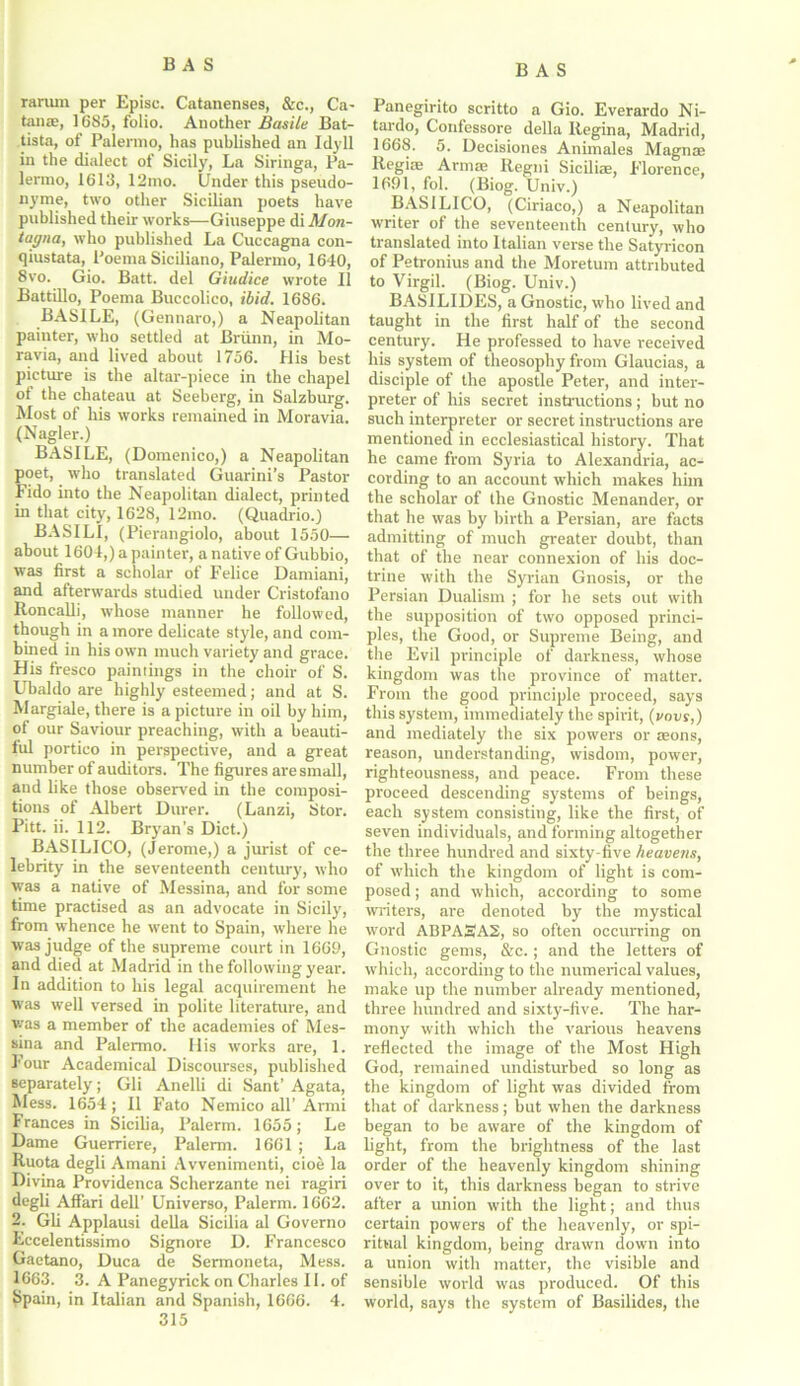 rarum per Episc. Catanenses, &c., Ca- tanae, 1 685, folio. Another Basile Bat- tista, of Palermo, has published an Idyll in the dialect of Sicily, La Siringa, Pa- lermo, 1613, 12mo. Under this pseudo- nyme, two other Sicilian poets have published their works—Giuseppe di Mon- tagna, who published La Cuccagna con- qiustata, Poema Siciliano, Palermo, 1640, 8vo. Gio. Batt. del Giudice wrote II Battillo, Poema Buccolico, ibid. 1686. BASILE, (Gennaro,) a Neapolitan painter, who settled at Briinn, in Mo- ravia, and lived about 1756. His best picture is the altar-piece in the chapel of the chateau at Seeberg, in Salzburg. Most of his works remained in Moravia. (Nagler.) BASILE, (Domenico,) a Neapolitan poet, who translated Guarini’s Pastor Fido into the Neapolitan dialect, printed in that city, 1628, 12mo. (Quadrio.) BASILI, (Pierangiolo, about 1550— about 1604,) a painter, a native of Gubbio, was first a scholar of Felice Damiani, and afterwards studied under Cristofano Roncalli, whose manner he followed, though in a more delicate style, and com- bined in his own much variety and grace. His fresco paintings in the choir of S. Ubaldo are highly esteemed; and at S. Margiale, there is a picture in oil by him, of our Saviour preaching, with a beauti- ful portico in perspective, and a great number of auditors. The figures are small, and like those observed in the composi- tions of Albert Durer. (Lanzi, Stor. Pitt. ii. 112. Bryan's Diet.) BASILICO, (Jerome,) a jurist of ce- lebrity in the seventeenth century, who was a native of Messina, and for some time practised as an advocate in Sicily, from whence he went to Spain, where he was judge of the supreme court in 1669, and died at Madrid in the following year. In addition to his legal acquirement he was well versed in polite literature, and was a member of the academies of Mes- sina and Palermo. His works are, 1. Four Academical Discourses, published separately; Gli Anelli di Sant’ Agata, Mess. 1654 ; II Fato Nemico all’ Armi Frances in Sicilia, Palerm. 1655; Le Dame Guerriere, Palerm. 1661 ; La Ruota degli Amani Avvenimenti, cioe la Divina Providence Scherzante nei ragiri degli Affari dell’ Universo, Palerm. 1662. 2. Gli Applausi della Sicilia al Governo Eccelentissimo Signore D. Francesco Gaetano, Duca de Sermoneta, Mess. 1663. 3. A Panegyrick on Charles II. of $pain, in Italian and Spanish, 1666. 4. 315 Panegirito scritto a Gio. Everardo Ni- tardo, Confessore della Regina, Madrid, 1668. 5. Decisiones Animales Magnse Regiae Armae Regni Siciliae, Florence, 1691, fol. (Biog. Univ.) BASILICO, (Ciriaco,) a Neapolitan writer of the seventeenth century, who translated into Italian verse the Satyricon of Petronius and the Moretum attributed to Virgil. (Biog. Univ.) BASILIDES, a Gnostic, who lived and taught in the first half of the second century. He professed to have received his system of theosophy from Glaucias, a disciple of the apostle Peter, and inter- preter of his secret instructions; but no such interpreter or secret instructions are mentioned in ecclesiastical history. That he came from Syria to Alexandria, ac- cording to an account which makes him the scholar of the Gnostic Menander, or that he was by birth a Persian, are facts admitting of much greater doubt, than that of the near connexion of his doc- trine with the Syrian Gnosis, or the Persian Dualism ; for he sets out with the supposition of two opposed princi- ples, the Good, or Supreme Being, and the Evil principle of darkness, whose kingdom was the province of matter. From the good principle proceed, says this system, immediately the spirit, (i/ovs,) and mediately the six powers or aeons, reason, understanding, wisdom, power, righteousness, and peace. From these proceed descending systems of beings, each system consisting, like the first, of seven individuals, and forming altogether the three hundred and sixty-five heavens, of which the kingdom of light is com- posed ; and which, according to some writers, are denoted by the mystical word ABPA3A2, so often occurring on Gnostic gems, &c.; and the letters of which, according to the numerical values, make up the number already mentioned, three hundred and sixty-five. The har- mony with which the various heavens reflected the image of the Most High God, remained undisturbed so long as the kingdom of light was divided from that of darkness; but when the darkness began to be aware of the kingdom of light, from the brightness of the last order of the heavenly kingdom shining over to it, this darkness began to strive after a union with the light; and thus certain powers of the heavenly, or spi- ritual kingdom, being drawn down into a union with matter, the visible and sensible world was produced. Of this world, says the system of Basilides, the