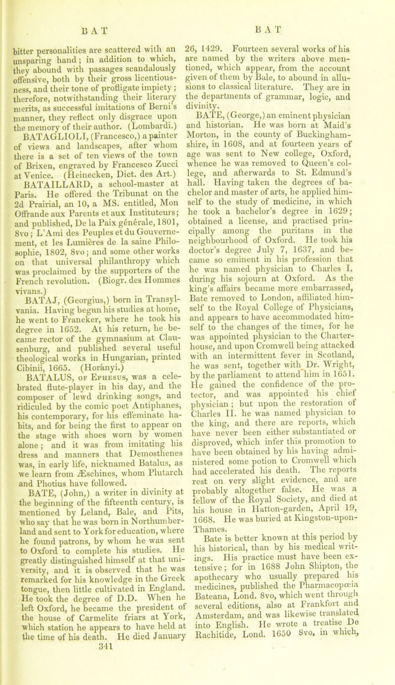 bitter personalities are scattered with an unsparing hand; in addition to which, they abound with passages scandalously offensive, both by their gross licentious- ness, and their tone of profligate impiety; therefore, notwithstanding their literary merits, as successful imitations of Berni’s manner, they reflect only disgrace upon the memory of their author. (Lombardi.) BATAGLIOLI, (Francesco,) apainter of views and landscapes, after whom there is a set of ten views of the town of Brixen, engraved by Francesco Zucci at Venice. (Heinecken, Diet, des Art.) BATAILLARD, a school-master at Paris. He offered the Tribunat on the 2d Prairial, an 10, a MS. entitled, Mon Offrande aux Parents etaux Instituteurs; and published, De la Paix glnferale, 1801, 8vo ; L’Ami des Peuples et du Gouverne- ment, et les Lumieres de la same Philo- sophic, 1802, 8vo; and some other works on that universal philanthropy which was proclaimed by the supporters of the French revolution. (Biogr. des Homines vivans.) BATAJ, (Georgius,) born in Transyl- vania. Having begun his studies at home, he went to Franeker, where he took his degree in 1652. At his return, he be- came rector of the gymnasium at Clau- senburg, and published several useful theological works in Hungarian, printed Cibinii, 1665. (Horanyi.) BATALUS, of Ephesus, was a cele- brated flute-player in his day, and the composer of lewd drinking songs, and ridiculed by the comic poet Antiphanes, his contemporary, for his effeminate ha- bits, and for being the first to appear on the stage with shoes worn by women alone; and it was from imitating his dress and manners that Demosthenes was, in early life, nicknamed Batalus, as we learn from iEscliines, whom Plutarch and Photius have followed. BATE, (John,) a writer in divinity at the beginning of the fifteenth century, is mentioned by Leland, Bale, and Pits, who say that he was born in Northumber- land and sent to York for education, where he found patrons, by whom he was sent to Oxford to complete his studies. He greatly distinguished himself at that uni- versity, and it is observed that he was remarked for his knowledge in the Greek tongue, then little cultivated in England. He took the degree of D.D. When he left Oxford, he became the president of the house of Carmelite friars at York, which station he appears to have held at the time of his death. He died January 341 26, 1429. Fourteen several works of his are named by the writers above men- tioned, which appear, from the account given of them by Bale, to abound in allu- sions to classical literature. They are in the departments of grammar, logic, and divinity. BATE, (George,) an eminent physician and historian. He was born at Maid’s Morton, in the county of Buckingham- shire, in 1608, and at fourteen years of age was sent to New college, Oxford, whence he was removed to Queen’s col- lege, and afterwards to St. Edmund’s hall. Having taken the degrees of ba- chelor and master of arts, he applied him- self to the study of medicine, in which he took a bachelor’s degree in 1629; obtained a license, and practised prin- cipally among the puritans in the neighbourhood of Oxford. He took his doctor’s degree July 7, 1637, and be- came so eminent in his profession that he was named physician to Charles I. during his sojourn at Oxford. As the king’s affairs became more embarrassed, Bate removed to London, affiliated him- self to the Royal College of Physicians, and appears to have accommodated him- self to the changes of the times, for lie was appointed physician to the Charter- house, and upon Cromwell being attacked with an intermittent fever in Scotland, he was sent, together with Dr. Wright, by the parliament to attend him in 1651. He gained the confidence of the pro- tector, and was appointed his chief physician ; but upon the restoration of Charles II. he was named physician to the king, and there are reports, which have never been either substantiated or disproved, which infer this promotion to have been obtained by his having admi- nistered some potion to Cromwell which had accelerated Iris death. The reports rest on very slight evidence, and are probably altogether false. He was a fellow of the Royal Society, and died at his house in Hatton-garden, April 19, 1668. He was buried at Kingstou-upon- Thames. Bate is better known at this period by his historical, than by his medical writ- ings. His practice must have been ex- tensive; for in 1688 John Shipton, the apothecary who usually prepared his medicines, published the Pharmacopoeia Bateana, Lond. 8vo, which went through several editions, also at Frankfort and Amsterdam, and was likewise translated into English. He wrote a treatise De Rachitide, Lond. 1650 8vo, in which.