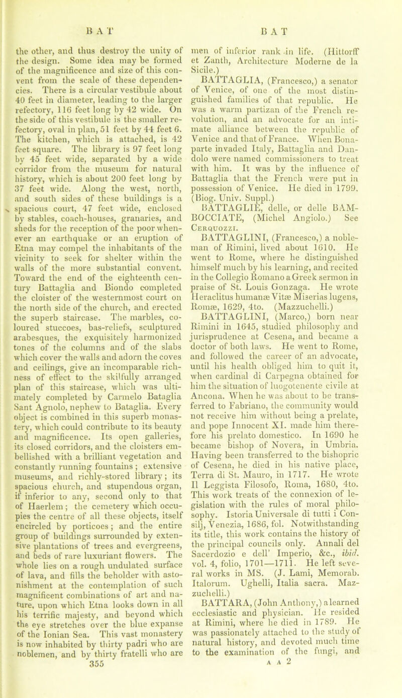 tho other, and thus destroy the unity of the design. Some idea may be formed of the magnificence and size of this con- vent from the scale of these dependen- cies. There is a circular vestibule .about 40 feet in diameter, leading to the larger refectory, 116 feet long by 42 wide. On the side of this vestibule is the smaller re- fectory, oval in plan, 51 feet by 44 feet 6. The kitchen, which is attached, is 42 feet square. The library is 97 feet long by 45 feet wide, separated by a wide corridor from the museum for natural history, which is about 200 feet long by 37 feet wide. Along the west, north, and south sides of these buildings is a n spacious court, 47 feet wide, enclosed by stables, coach-houses, granaries, and sheds for the reception of the poor when- ever an earthquake or an eruption of Etna may compel the inhabitants of the vicinity to seek for shelter within the walls of the more substantial convent. Toward the end of the eighteenth cen- tury Battaglia and Biondo completed the cloister of the westernmost court on the north side of the church, and erected the superb staircase. The marbles, co- loured stuccoes, bas-reliefs, sculptured arabesques, the exquisitely harmonized tones of the columns and of the slabs which cover the walls and adorn the coves and ceilings, give an incomparable rich- ness of effect to the skilfully arranged plan of this staircase, which was ulti- mately completed by Carmelo Bataglia Sant Agnolo, nephew to Bataglia. Every object is combined in this superb monas- tery, which could contribute to its beauty and magnificence. Its open galleries, its closed corridors, and the cloisters em- bellished with a brilliant vegetation and constantly running fountains ; extensive museums, and richly-stored library; its spacious church, and stupendous organ, if inferior to any, second only to that of Haerlem ; the cemetery which occu- pies the centre of all these objects, itself encircled by porticoes; and the entire group of buildings surrounded by exten- sive plantations of trees and evergreens, and beds of rare luxuriant flowers. The whole lies on a rough undulated surface of lava, and fills the beholder with asto- nishment at the contemplation of such magnificent combinations of art and na- ture, upon which Etna looks down in all his terrific majesty, and beyond which the eye stretches over the blue expanse of the Ionian Sea. This vast monastery is now inhabited by thirty padri who are noblemen, and by thirty fratelli who are 355 men of inferior rank in life. (Hittorff et Zanth, Architecture Moderne de la Sicile.) BATTAGLIA, (Francesco,) a senator of Venice, of one of the most distin- guished families of that republic. He was a warm partizan of the French re- volution, and an advocate for an inti- mate alliance between the republic of Venice and that of France. When Bona- parte invaded Italy, Battaglia and Dan- dolo were named commissioners to treat with him. It was by the influence of Battaglia that the French were put in possession of Venice. He died in 1799. (Biog. Univ. Suppl.) BATTAGLIE, delle, or delle BAM- BOCCIATE, (Michel Angiolo.) See Cerquozzi. BATTAGLINI, (Francesco,) a noble- man of Rimini, lived about 1610. Fie went to Rome, where he distinguished himself much by his learning, and recited in the Collegio Romano a Greek sermon in praise of St. Louis Gonzaga. Fie wrote Heraclitus humanse Vitae Miserias lugens, Romse, 1629, 4to. (Mazzuchelli.) BATTAGLINI, (Marco,) born near Rimini in 1645, studied philosophy and jurisprudence at Cesena, and became a doctor of both laws. He went to Rome, and followed the career of an advocate, until his health obliged him to quit it, when cardinal di Carpegna obtained for him the situation of luogotenente civile at Ancona. When he was about to be trans- ferred to Fabriano, the community would not receive him without being a prelate, and pope Innocent XI. made him there- fore his prelato domestico. In 1690 he became bishop of Novera, in Umbria. Having been transferred to the bishopric of Cesena, he died in his native place, Terra di St. Mauro, in 1717. He wrote II Leggista Filosofo, Roma, 1680, 4to. This work treats of the connexion of le- gislation with the rules of moral philo- sophy. Istoria Universale di tutti i Con- silj, Venezia, 1686, fol. Notwithstanding its title, this work contains the history of the principal councils only. Annali del Sacerdozio e dell’ Imperio, &c., ibid. vol. 4, folio, 1701—1711. He left seve- ral works in MS. (J. Lami, Memorab. Italorum. Ughelli, Italia sacra. Maz- zuchelli.) BATTARA, (John Anthony,) alearned ecclesiastic and physician. He resided at Rimini, where he died in 1789. He was passionately attached to the study ol natural history, and devoted much time to the examination of the fungi, and A A 2