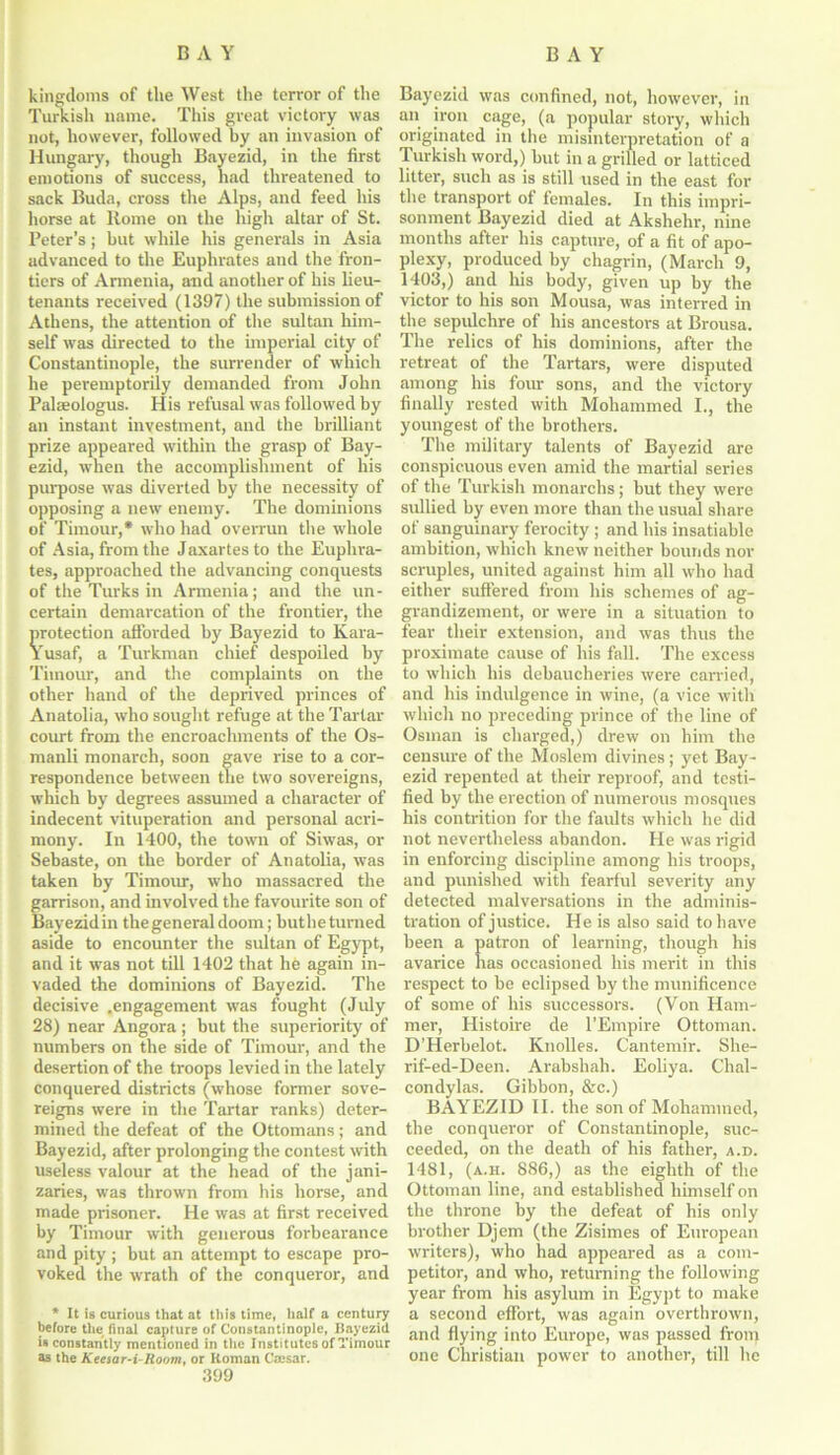 kingdoms of the West the terror of the Turkish name. This great victory was not, however, followed by an invasion of Hungary, though Bayezid, in the first emotions of success, had threatened to sack Buda, cross the Alps, and feed liis horse at Rome on the high altar of St. Peter’s; but while his generals in Asia advanced to the Euphrates and the fron- tiers of Annenia, and another of his lieu- tenants received (1397) the submission of Athens, the attention of the sultan him- self was directed to the imperial city of Constantinople, the surrender of which he peremptorily demanded from John Palaeologus. His refusal was followed by an instant investment, and tbe brilliant prize appeared within the grasp of Bay- ezid, when the accomplishment of his purpose was diverted by the necessity of opposing a new enemy. The dominions of Timour,* who had overrun the wrhole of Asia, from the Jaxartesto the Euphra- tes, approached the advancing conquests of the Turks in Armenia; and the un- certain demarcation of the frontier, the protection afforded by Bayezid to Kara- Yusaf, a Turkman chief despoiled by Timour, and the complaints on the other hand of the deprived princes of Anatolia, who sought refuge at the Tartar court from the encroachments of the Os- manli monarch, soon gave rise to a cor- respondence between the two sovereigns, which by degrees assumed a character of indecent vituperation and personal acri- mony. In 1400, the town of Siwas, or Sebaste, on the border of Anatolia, was taken by Timour, who massacred the garrison, and involved the favourite son of Bayezidin the general doom; buthetumed aside to encounter the sultan of Egypt, and it was not till 1402 that he again in- vaded the dominions of Bayezid. The decisive .engagement was fought (July 28) near Angora ; but the superiority of numbers on the side of Timour, and the desertion of the troops levied in the lately conquered districts (whose former sove- reigns were in the Tartar ranks) deter- mined the defeat of the Ottomans; and Bayezid, after prolonging the contest with useless valour at the head of the jani- zaries, was thrown from his horse, and made prisoner. He was at first received by Timour with generous forbearance and pity ; but an attempt to escape pro- voked the wrath of the conqueror, and * It is curious that at this time, half a centu^ before the final capture of Constantinople, Bayezid is constantly mentioned in the Institutes of Timour as the Keesar-i-Room, or Roman Cajsar. .399 Bayezid was confined, not, however, in an iron cage, (a popular story, which originated in the misinterpretation of a Turkish word,) but in a grilled or latticed litter, such as is still used in the east for the transport of females. In this impri- sonment Bayezid died at Akshehr, nine months after his capture, of a fit of apo- plexy, produced by chagrin, (March 9, 1403,) and his body, given up by the victor to his son Mousa, was interred in the sepulchre of his ancestors at Brousa. The relics of his dominions, after the retreat of the Tartars, were disputed among his four sons, and the victory finally rested with Mohammed I., the youngest of the brothers. The military talents of Bayezid are conspicuous even amid the martial series of the Turkish monarchs; but they were sullied by even more than the usual share of sanguinary ferocity ; and his insatiable ambition, which knew neither bounds nor scruples, united against him all who had either suffered from his schemes of ag- grandizement, or were in a situation to fear their extension, and was thus the proximate cause of his fall. The excess to which his debaucheries were carried, and his indulgence in wine, (a vice with which no preceding prince of tbe line of Osman is charged,) drew on him the censure of the Moslem divines ; yet Bay- ezid repented at their reproof, and testi- fied by the erection of numerous mosques his contrition for the faults which he did not nevertheless abandon. He was rigid in enforcing discipline among his troops, and punished with fearful severity any detected malversations in the adminis- tration of justice. He is also said to have been a patron of learning, though his avarice has occasioned his merit in this respect to be eclipsed by the munificence of some of his successors. (Von Ham- mer, Histoire de l’Empire Ottoman. D'Herbelot. Knolles. Cantemir. She- rif-ed-Deen. Arabshah. Eoliya. Chal- condylas. Gibbon, &c.) BAYEZID II. the son of Mohammed, the conqueror of Constantinople, suc- ceeded, on the death of his father, a.d. 1481, (a.h. 886,) as the eighth of the Ottoman line, and established himself on the throne by the defeat of his only brother Djem (the Zisimes of European writers), who had appeared as a com- petitor, and who, returning the following year from his asylum in Egypt to make a second effort, was again overthrown, and flying into Europe, was passed from one Christian power to another, till he