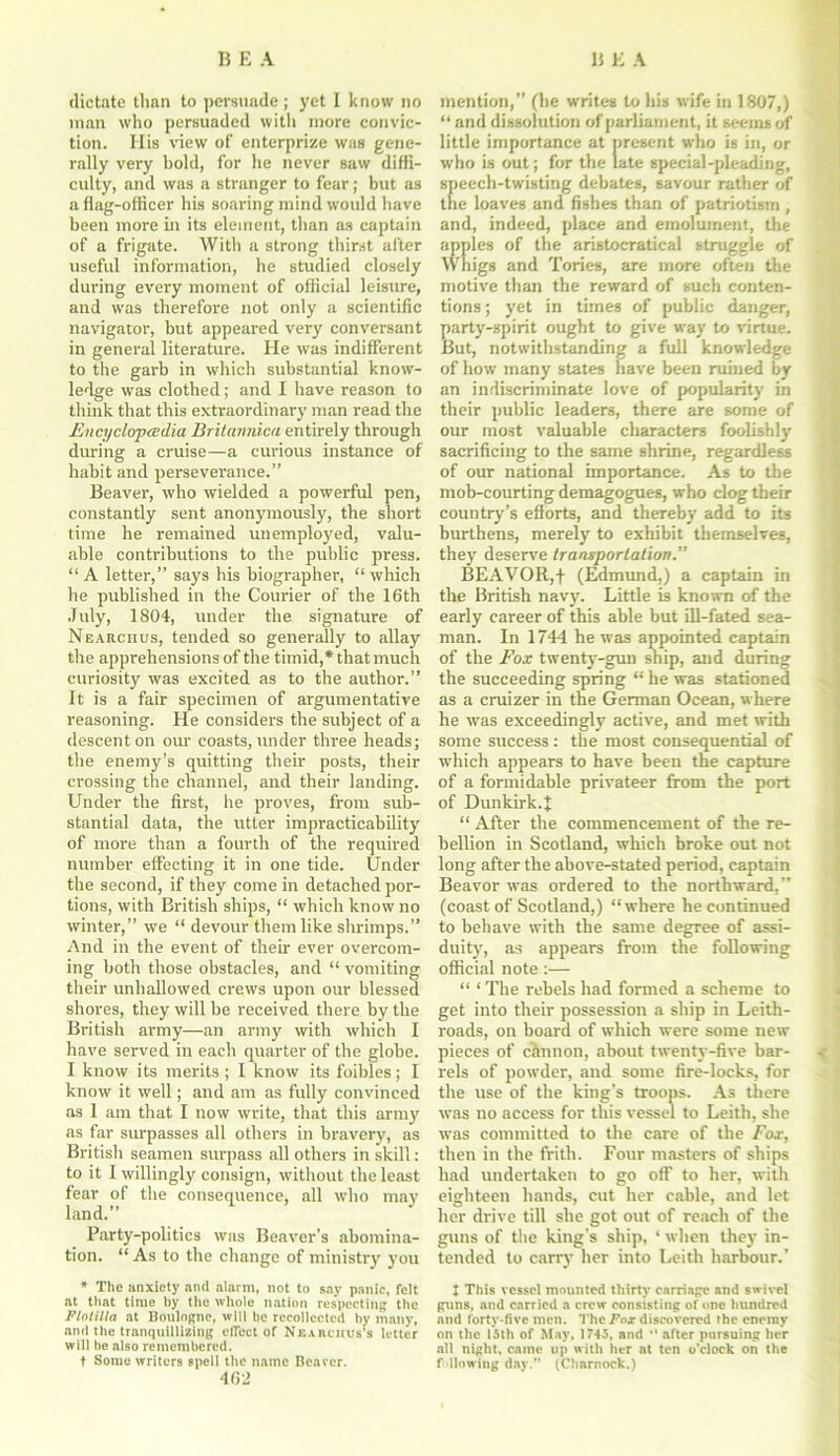 dictate than to persuade; yet I know no man who persuaded with more convic- tion. His view of enterprize was gene- rally very bold, for he never saw diffi- culty, and was a stranger to fear; but as a flag-officer his soaring mind would have been more in its element, than as captain of a frigate. With a strong thirst after useful information, he studied closely during every moment of official leisure, and was therefore not only a scientific navigator, but appeared very' conversant in general literature. He was indifferent to the garb in which substantial know- ledge was clothed; and I have reason to think that this extraordinary man read the Encyclopadia Britannicii entirely through during a cruise—a curious instance of habit and perseverance.” Beaver, who wielded a powerful pen, constantly sent anonymously', the short time he remained unemployed, valu- able contributions to the public press. “A letter,” says his biographer, “which he published in the Courier of the 16th July, 1804, under the signature of Nearciius, tended so generally to allay the apprehensions of the timid,* that much curiosity was excited as to the author.” It is a fair specimen of argumentative reasoning. He considers the subject of a descent on our coasts, under three heads; the enemy’s quitting their posts, their crossing the channel, and their landing. Under the first, he proves, from sub- stantial data, the utter impracticability' of more than a fourth of the required number effecting it in one tide. Under the second, if they come in detached por- tions, with British ships, “ which know no winter,” we “ devour them like shrimps.” And in the event of their ever overcom- ing both those obstacles, and “ vomiting their unhallowed crews upon our blessed shores, they will be received there by the British army—an army with which I have served in each quarter of the globe. I know its merits; I know its foibles; I know it well; and am as fully convinced as I am that I now write, that this army as far surpasses all others in bravery', as British seamen surpass all others in skill: to it I willingly consign, without the least fear of the consequence, all who may land.” Party-politics was Beaver’s abomina- tion. “ As to the change of ministry' you * The anxiety and alarm, not to say panic, felt at that time by the whole nation respecting the Flotilla at Boulogne, will he recollected by many, and the tranquillizing effect of Ne.irchus’s letter will he also remembered. t Some writers spell the name Bearer. 462 mention,” (he writes to his wife in 1807,) “ and dissolution of parliament, it seems of little importance at present who is in, or who is out; for the late special-pleading, speech-twisting debates, savour rather of the loaves and fishes than of patriotism , and, indeed, place and emolument, the apples of the aristocratical struggle of Whigs and Tories, are more often the motive than the reward of such conten- tions ; yet in times of public danger, party'-spirit ought to give way to virtue. But, notwithstanding a full knowledge of how many states have been ruined by an indiscriminate love of popularity in their public leaders, there are some of our most valuable characters foolishly' sacrificing to the same shrine, regardless of our national importance. As to the mob-courting demagogues, who clog their country’s efforts, and thereby add to its burthens, merely to exhibit themselves, they deserve transportation.” BEAVOR,f (Edmund,) a captain in the British navy. Little is known of the early career of this able but ill-fated sea- man. In 1744 he was appointed captain of the Fox twenty-gun ship, and during the succeeding spring “ he was stationed as a cruizer in the German Ocean, where he was exceedingly active, and met with some success: the most consequential of which appears to have been the capture of a formidable privateer from the port of Dunkirk.^ “ After the commencement of the re- bellion in Scotland, which broke out not long after the above-stated period, captain Beavor was ordered to the northward,” (coast of Scotland,) “where he continued to behave with the same degree of assi- duity', as appears from the following official note :— “ ‘ The rebels had formed a scheme to get into their possession a ship in Leith- roads, on hoard of which were some new pieces of chunon, about twenty-five bar- rels of powder, and some fire-locks, for the use of the king’s troops. As there was no access for this vessel to Leith, she was committed to the care of the Fox, then in the frith. Four masters of ships had undertaken to go off to her, with eighteen hands, cut her cable, and let her drive till she got out of reach of the guns of the king’s ship, ‘ when they in- tended to carry her into Leith harbour.’ I This vessel mounted thirty carriage and swivel guns, and carried a crew consisting of one hundred and forty-five men. The Fox discovered the enemy on the 15th of May, 1745, and  after pursuing her all night, came up with her at ten o’clock on the fallowing day.” (Charnock.)