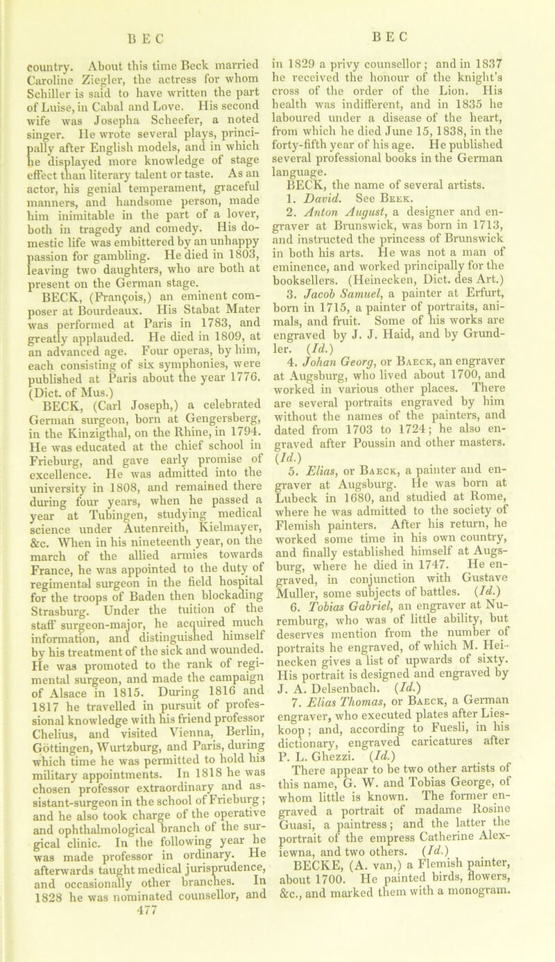 country. About this time Beck married Caroline Ziegler, the actress for whom Schiller is said to have written the part of Luise, in Cabal and Love. His second wife was Josepha Scheefer, a noted singer. He wrote several plays, princi- pally after English models, and in which he displayed more knowledge of stage effect than literary talent or taste. As an actor, his genial temperament, graceful manners, and handsome person, made him inimitable in the part of a lover, both in tragedy and comedy. His do- mestic life was embittered by an unhappy passion for gambling. He died in 1803, leaving two daughters, who are both at present on the German stage. BECK, (Francois,) an eminent com- poser at Bourdeaux. His Stabat Mater was performed at Paris in 1783, and greatly applauded. He died in 1809, at an advanced age. Four operas, by him, each consisting of six symphonies, were published at Paris about the year 1776. (Diet, of Mus.) BECK, (Carl Joseph,) a celebrated German surgeon, born at Gengersberg, in the Kinzigthal, on the Rhine, in 1794. He was educated at the chief school in Frieburg, and gave early promise of excellence. He was admitted into the university in 1808, and remained there during four years, when he passed a year at Tubingen, studying medical science under Autenreith, Kielmayer, &c. When in his nineteenth year, on the march of the allied armies towards France, he was appointed to the duty of regimental surgeon in the field hospital for the troops of Baden then blockading Strasburg. Under the tuition of the staff surgeon-major, he acquired much information, and distinguished himself by his treatment of the sick and wounded. He was promoted to the rank of regi- mental surgeon, and made the campaign of Alsace in 1815. During 1816 and 1817 he travelled in pursuit of profes- sional knowledge with his friend professor Chelius, and visited Vienna, Berlin, Gottingen, Wurtzburg, and Paris, during which time he was permitted to hold his military appointments. In 1818 he was chosen professor extraordinary and as- sistant-surgeon in the school of Frieburg; and he also took charge of the operative and ophthalmological branch of the sur- gical clinic. In the following year he was made professor in ordinary. He afterwards taught medical jurisprudence, and occasionally other branches. In 1828 he was nominated counsellor, and 477 in 1S29 a privy counsellor; and in 1837 he received the honour of the knight's cross of the order of the Lion. His health was indifferent, and in 1835 he laboured under a disease of the heart, from which he died June 15,1838, in the forty-fifth year of his age. He published several professional books in the German language. BECK, the name of several artists. 1. David. See Beek. 2. Anton August, a designer and en- graver at Brunswick, was born in 1713, and instructed the princess of Brunswick in both his arts. He was not a man of eminence, and worked principally for the booksellers. (Heinecken, Diet, des Art.) 3. Jacob Samuel, a painter at Erfurt, bom in 1715, a painter of portraits, ani- mals, and fruit. Some of his works are engraved by J. J. Haid, and by Grund- ler. (Id.) 4. Johan Georg, or Baeck, an engraver at Augsburg, who lived about 1700, and worked in various other places. There are several portraits engraved by him without the names of the painters, and dated from 1703 to 1724; he also en- graved after Poussin and other masters. {Id.) 5. Elias, or Baeck, a painter and en- graver at Augsburg. He was born at Lubeck in 1680, and studied at Rome, where he was admitted to the society of Flemish painters. After his return, he worked some time in his own country, and finally established himself at Augs- burg, where he died in 1747. He en- graved, in conjunction with Gustave Muller, some subjects of battles. (Id.) 6. Tobias Gabriel, an engraver at Nu- remburg, who was of little ability, but deserves mention from the number of portraits he engraved, of which M. Hei- necken gives a list of upwards of sixty. His portrait is designed and engraved by J. A. Delsenbach. (Id.) 7. Elias Thomas, or Baeck, a German engraver, who executed plates after Lies- koop ; and, according to Fuesli, in his dictionary, engraved caricatures after P. L. Ghezzi. (Id.) There appear to be two other artists of this name, G. W. and Tobias George, of whom little is known. The former en- graved a portrait of madame Rosine Guasi, a paintress; and the latter the portrait of the empress Catherine Alex- iewna, and two others. (Id.) BECKE, (A. van,) a Flemish painter, about 1700. He painted birds, flowers, &c., and marked them with a monogram.