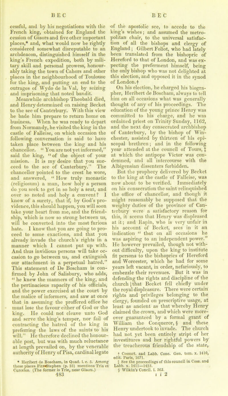 cessful, and by his negotiations with the French king, obtained for England the cession of Gisors and five other important places,* and, what would now be rightly considered somewhat disreputable to an archdeacon, distinguished himself in the king’s French expedition, both by mili- tary skill and personal prowess, honour- ably taking the town of Cahors and other places in the neighbourhood of Toulouse for the king, and putting an end to the outrages of Wydo de la Val, by seizing and imprisoning that noted bandit. Meanwhile archbishop Theobald died, and Henry determined on raising Becket to the see of Canterbury. With this view he bade him prepare to return home on business. When he was ready to depart from Normandy, he visited the king in the castle of Falleise, on which occasion the following conversation is said to have taken place between the king and his chancellor. “ You are not yet informed,” said the king, “ of the object of your mission. It is my desire that you suc- ceed to the see of Canterbury.” The chancellor pointed to the crest he wore, and answered, “ How truly monastic (religiosum) a man, how holy a person do you seek to get in so holy a seat, and over so noted and holy a convent? I know of a surety, that if, by God’s pro- vidence, this should happen, you will soon take your heart from me, and the friend- ship, which is now so strong between us, will be converted into the most furious hate. I know that you are going to pro- ceed to some exactions, and that you already invade the church’s rights in a manner which I cannot put up with. And thus invidious persons will take oc- casion to go between us, and extinguish our attachment in a perpetual hatred.” This statement of De Boscham is con- firmed by John of Salisbury, who adds, “ he knew the manners of the king, and the pertinacious rapacity of his officials, and the power exercised at the court by the malice of informers, and saw at once that in assuming the proffered office he must lose the favour either of God or the king. He could not cleave unto God and serve the king’s temper, nor fail of contracting the hatred of the king in preferring the laws of the saints to his will.” He therefore declined the honour- able post, but was with much reluctance at length prevailed on, by the venerable authority of Henry of Pisa, cardinal legate • Heribert de Boscham, in Quad. i. c. 5. Among these places Fitz*6tephen (p. 23) mentions Tria ct Curceles. (The former is Trie, near Gisors.) 483 of the apostolic see, to accede to the king’s wishes; and assumed the metro- politan chair, to the universal satisfac- tion of all the bishops and clergy of England ; Gilbert Foliot, who had lately been translated from the bishopric of Hereford to that of London, and was ex- pecting the preferment himself, being the only bishop who was not delighted at this election, and opposed it in the synod of Lon don. f On his election, he charged his biogra- pher, Heribert de Boscham, always to tell him on all occasions what was generally thought of any of his proceedings. The education of the young prince Henry was committed to his charge, and he was ordained priest on Trinity Sunday, 1162, and the next day consecrated archbishop of Canterbury, by the bishop of Win- chester, assisted by thirteen of his epi- scopal brethren; and in the following year attended at the council of Tours, J at which the antipope Victor was con- demned, and all intercourse with the Albigensian dissenters forbidden. But the prophecy delivered by Becket to the king at the castle of Falleise, was now about to be verified. Immediately on his consecration the saint relinquished the office of chancellor, and though it might reasonably be supposed that the weighty duties of the province of Can- terbury were a satisfactory reason for this, it seems that Henry was displeased at it; and Rapin, who is very unfair in his account of Becket, sees in it an indication “ that on all occasions he was aspiring to an independent power.” He however prevailed, though not with- out difficulty, upon the king to institute fit persons to the bishoprics of Hereford and Worcester, which he had for some years left vacant, in order, nefariously, to embezzle their revenues. But it was in defending the rights and discipline of the church [that Becket fell chiefly under the royal displeasure. There were certain rights and privileges belonging to the clergy, founded on prescriptive usage, at least as ancient as that whereby Henry claimed the crown, and which were more- over guaranteed by a formal grant of William the Conqueror, § and these Henry undertook to invade. The church had not yet been entirely stript of her investitures and her rightful powers by the treacherous friendship of the state, * Cossart. and Labb. Cone. Gen. tom. x. 1410, edit. Paris, 1671. X See the proceedings of this council in Coss. and Labb. x. 1411—1423. § Wilkin’s Concil. i. 363. l I 2