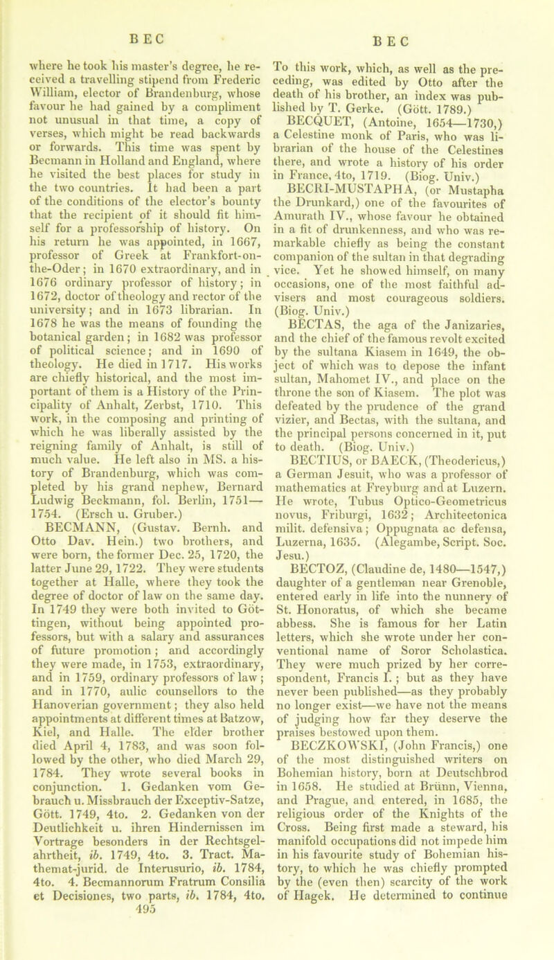 where he took his master’s degree, he re- ceived a travelling stipend from Frederic William, elector of Brandenburg, whose favour he had gained by a compliment not unusual in that time, a copy of verses, which might be read backwards or forwards. This time was spent by Becmann in Holland and England, where he visited the best places for study in the two countries. It had been a part of the conditions of the elector’s bounty that the recipient of it should fit him- self for a professorship of history. On his return he was appointed, in 1667, professor of Greek at Frankfort-on- the-Oder; in 1670 extraordinary, and in 1676 ordinary professor of history; in 1672, doctor of theology and rector of the university; and in 1673 librarian. In 1678 he was the means of founding the botanical garden; in 1682 was professor of political science; and in 1690 of theology. He died in 1717. His works are chiefly historical, and the most im- portant of them is a History of the Prin- cipality of Anhalt, Zerbst, 1710. This work, in the composing and printing of which he was liberally assisted by the reigning family of Anhalt, is still of much value. He left also in MS. a his- tory of Brandenburg, which was com- pleted by hi3 grand nephew, Bernard Ludwig Beckmann, fol. Berlin, 1751— 1754. (Ersch u. Gruber.) BECMANN, (Gustav. Bernh. and Otto Dav. Hein.) two brothers, and were born, the former Dec. 25, 1720, the latter June 29,1722. They were students together at Halle, where they took the degree of doctor of law on the same day. In 1749 they were both invited to Got- tingen, without being appointed pro- fessors, but with a salary and assurances of future promotion; and accordingly they were made, in 1753, extraordinary, and in 1759, ordinary professors of law ; and in 1770, aulic counsellors to the Hanoverian government; they also held appointments at different times at Batzow, Kiel, and Halle. The elder brother died April 4, 1783, and was soon fol- lowed by the other, who died March 29, 1784. They wrote several books in conjunction. 1. Gedanken vom Ge- brauch u. Missbrauch der Exceptiv-Satze, Gott. 1749, 4to. 2. Gedanken von der Deutlichkeit u. ihren Hindernissen im Vortrage besonders in der Rechtsgel- ahrtheit, ib. 1749, 4to. 3. Tract. Ma- themat-jurid. de Interusurio, ib. 1784, 4to. 4. Becmannorum Fratrum Consilia et Decisiones, two parts, ib. 1784, 4to, 495 To this work, which, as well as the pre- ceding, was edited by Otto after the death of his brother, an index was pub- lished by T. Gerke. (Gott. 1789.) BECQUET, (Antoine, 1654—1730,) a Celestine monk of Paris, who was li- brarian of the house of the Celestines there, and wrote a history of his order in France, 4to, 1719. (Biog. Univ.) BECltl-MUSTAPHA, (or Mustapha the Drunkard,) one of the favourites of Amurath IV., whose favour he obtained in a fit of drunkenness, and who was re- markable chiefly as being the constant companion of the sultan in that degrading vice. Yet he showed himself, on many occasions, one of the most faithful ad- visers and most courageous soldiers. (Biog. Univ.) BECTAS, the aga of the Janizaries, and the chief of the famous revolt excited by the sultana Kiasem in 1649, the ob- ject of which was to depose the infant sultan, Mahomet IV., and place on the throne the son of Kiasem. The plot was defeated by the prudence of the grand vizier, and Bectas, with the sultana, and the principal persons concerned in it, put to death. (Biog. Univ.) BECTIUS, or BAECK, (Theodericus,) a German Jesuit, who was a professor of mathematics at Freyburg and at Luzern. Fie wrote, Tubus Optico-Geometricus novus, Friburgi, 1632; Architectonica milit. defensiva; Oppugnata ac defensa, Luzerna, 1635. (Alegambe, Script. Soc. Jesu.) BECTOZ, (Claudine de, 1480—1547,) daughter of a gentleman near Grenoble, entered early in life into the nunnery of St. Honoratus, of which she became abbess. She is famous for her Latin letters, which she wrote under her con- ventional name of Soror Scholastica. They were much prized by her corre- spondent, Francis I.; but as they have never been published—as they probably no longer exist—we have not the means of judging how far they deserve the praises bestowed upon them. BECZKOWSKI, (John Francis,) one of the most distinguished writers on Bohemian history, born at Deutschbrod in 1658. He studied at Briinn, Vienna, and Prague, and entered, in 1685, the religious order of the Knights of the Cross. Being first made a steward, bis manifold occupations did not impede him in his favourite study of Bohemian his- tory, to which he was chiefly prompted by the (even then) scarcity of the work of Hagek. He determined to continue