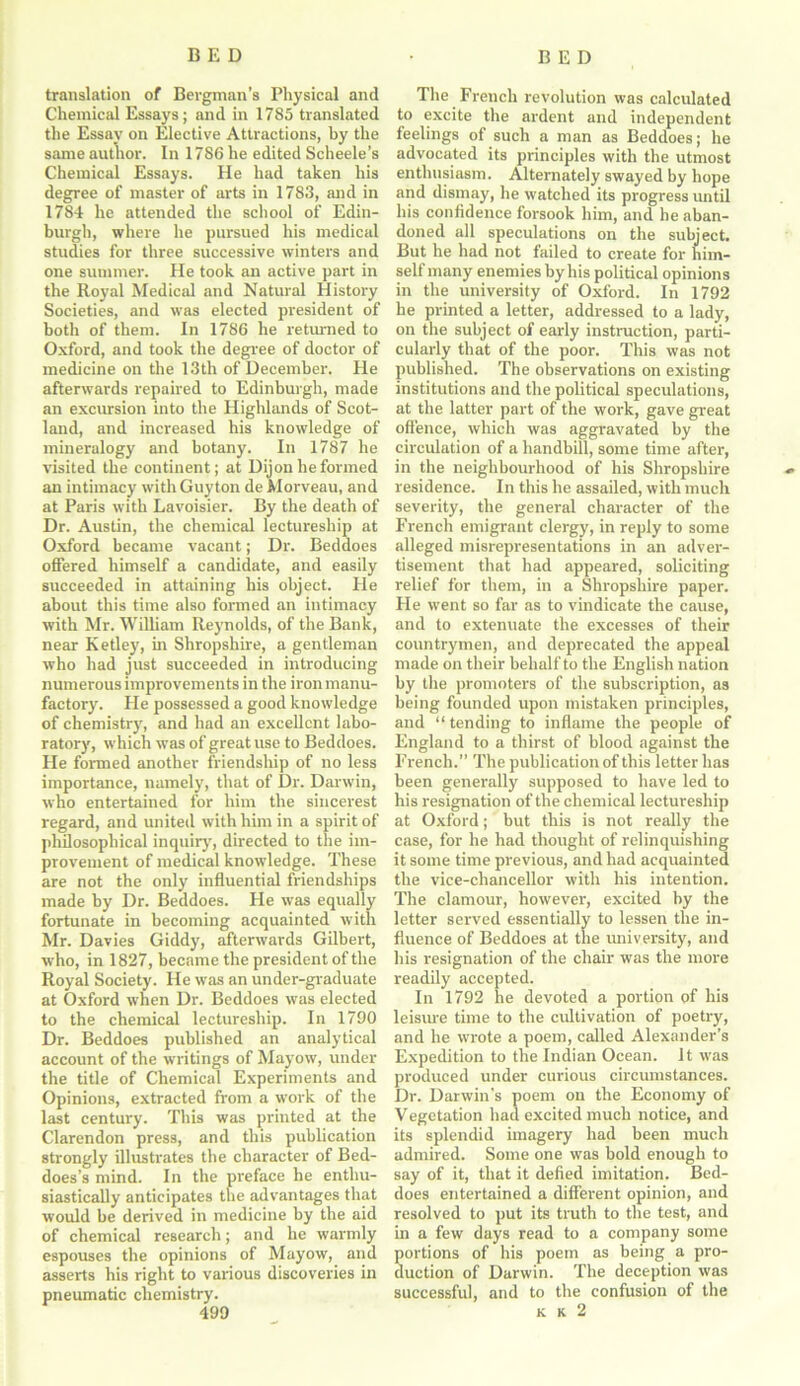 translation of Bergman's Physical and Chemical Essays; and in 1785 translated the Essav on Elective Attractions, by the same author. In 1786 he edited Scheele’s Chemical Essays. He had taken his degree of master of arts in 1783, and in 1784 he attended the school of Edin- burgh, where he pursued his medical studies for three successive winters and one summer. He took an active part in the Royal Medical and Natural History Societies, and was elected president of both of them. In 1786 he returned to Oxford, and took the degree of doctor of medicine on the 13th of December. He afterwards repaired to Edinburgh, made an excursion into the Highlands of Scot- land, and increased his knowledge of mineralogy and botany. In 1787 he visited the continent; at Dijon he formed an intimacy with Guyton de Morveau, and at Paris with Lavoisier. By the death of Dr. Austin, the chemical lectureship at Oxford became vacant; Dr. Beddoes offered himself a candidate, and easily succeeded in attaining his object. He about this time also formed an intimacy with Mr. William Reynolds, of the Bank, near Ketley, in Shropshire, a gentleman who had just succeeded in introducing numerous improvements in the iron manu- factory. He possessed a good knowledge of chemistry, and had an excellent labo- ratory, which was of great use to Beddoes. He formed another friendship of no less importance, namely, that of Dr. Darwin, who entertained for him the sincerest regard, and united with him in a spirit of philosophical inquiry, directed to the im- provement of medical knowledge. These are not the only influential friendships made by Dr. Beddoes. He was equally fortunate in becoming acquainted with Mr. Davies Giddy, afterwards Gilbert, who, in 1827, became the president of the Royal Society. He was an under-graduate at Oxford when Dr. Beddoes was elected to the chemical lectureship. In 1790 Dr. Beddoes published an analytical account of the writings of Mayow, under the title of Chemical Experiments and Opinions, extracted from a work of the last century. This was printed at the Clarendon press, and this publication strongly illustrates the character of Bed- does’s mind. In the preface he enthu- siastically anticipates the advantages that would be derived in medicine by the aid of chemical research; and he warmly espouses the opinions of Mayow, and asserts his right to various discoveries in pneumatic chemistry. The French revolution was calculated to excite the ardent and independent feelings of such a man as Beddoes; he advocated its principles with the utmost enthusiasm. Alternately swayed by hope and dismay, he watched its progress until his confidence forsook him, and he aban- doned all speculations on the subject. But he had not failed to create for him- self many enemies by his political opinions in the university of Oxford. In 1792 he printed a letter, addressed to a lady, on the subject of early instruction, parti- cularly that of the poor. This was not published. The observations on existing institutions and the political speculations, at the latter part of the work, gave great offence, which was aggravated by the circulation of a handbill, some time after, in the neighbourhood of his Shropshire residence. In this he assailed, with much severity, the general character of the French emigrant clergy, in reply to some alleged misrepresentations in an adver- tisement that had appeared, soliciting relief for them, in a Shropshire paper. He went so far as to vindicate the cause, and to extenuate the excesses of their countrymen, and deprecated the appeal made on their behalf to the English nation by the promoters of the subscription, as being founded upon mistaken principles, and “ tending to inflame the people of England to a thirst of blood against the French.” The publication of this letter has been generally supposed to have led to his resignation of the chemical lectureship at Oxford; but this is not really the case, for he had thought of relinquishing it some time previous, and had acquainted the vice-chancellor with his intention. The clamour, however, excited by the letter served essentially to lessen the in- fluence of Beddoes at the university, and his resignation of the chair was the more readily accepted. In 1792 he devoted a portion of his leisure time to the cultivation of poetry, and he wrote a poem, called Alexander’s Expedition to the Indian Ocean, it was produced under curious circumstances. Dr. Darwin's poem on the Economy of Vegetation had excited much notice, and its splendid imagery had been much admired. Some one was bold enough to say of it, that it defied imitation. Bed- does entertained a different opinion, and resolved to put its truth to the test, and in a few days read to a company some portions of his poem as being a pro- duction of Darwin. The deception was successful, and to the confusion of the