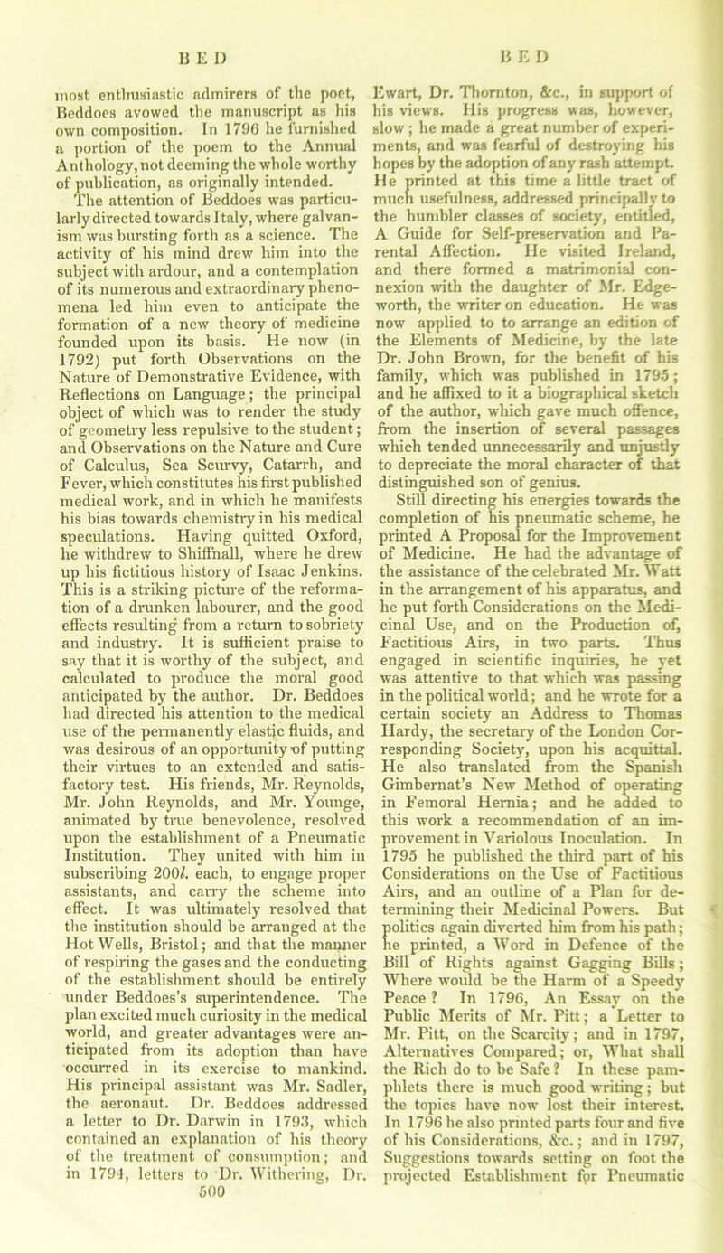 most enthusiastic admirers of the poet, Ewart, Dr. Thornton, &c., in support of Bcddoes avowed the manuscript as his his views. Ilis progress was, however, own composition. In 1796 he furnished slow ; he made a great number of experi- a portion of the poem to the Annual ments, and was fearful of destroying his Anthology, not deeming the whole worthy hopes by the adoption of any rash attempt, of publication, as originally intended. He minted at this time a little tract of The attention of Bcddoes was particu- much usefulness, addressed principally to larly directed towards Italy, where galvan- the humbler classes of society, entitled, ism was bursting forth as a science. The A Guide for Self-preservation and Fa- activity of his mind drew him into the rental Affection. He visited Ireland, subject with ardour, and a contemplation and there formed a matrimonial eon- ofits numerous and extraordinary pheno- nexion with the daughter of Mr. Edge- mena led him even to anticipate the worth, the writer on education. He was formation of a new theory of medicine now applied to to arrange an edition of founded upon its basis. He now (in the Elements of Medicine, byr the late 1792) put forth Observations on the Dr. John Brown, for the benefit of his Nature of Demonstrative Evidence, with family, which was published in 1795 ; Reflections on Language; the principal and he affixed to it a biographical sketch object of which was to render the study of the author, which gave much offence, of geometry less repulsive to the student; from the insertion of several passages and Observations on the Nature and Cure which tended unnecessarily and unjustly of Calculus, Sea Scurvy, Catarrh, and to depreciate the moral character of that Fever, which constitutes his first published distinguished son of genius, medical work, and in which he manifests Still directing his energies towards the his bias towards chemistry in his medical completion of his pneumatic scheme, he speculations. Having quitted Oxford, printed A Proposal for the Improvement he withdrew to Shiffnall, where he drew of Medicine. He had the advantage of up his fictitious history of Isaac Jenkins, the assistance of the celebrated Mr. Watt This is a striking picture of the reforma- in the arrangement of his apparatus, and tion of a drunken labourer, and the good he put forth Considerations on the Medi- effects resulting from a return to sobriety cinal Use, and on the Production of, and industry. It is sufficient praise to Factitious Airs, in two parts. Thus say that it is worthy of the subject, and engaged in scientific inquiries, he yet calculated to produce the moral good was attentive to that which was passing anticipated by the author. Dr. Beddoes in the political world; and he wrote for a had directed his attention to the medical certain society an Address to Thomas use of the permanently elastic fluids, and Hardy, the secretary of the London Cor- was desirous of an opportunity of putting responding Society, upon his acquittaL their virtues to an extended and satis- He also translated from the Spanish factory test. His friends, Mr. Reynolds, Gimhernat’s New Method of operating Mr. John Reynolds, and Mr. Younge, in Femoral Hernia; and he added to animated by true benevolence, resolved this work a recommendation of an im- upon the establishment of a Pneumatic provement in Variolous Inoculation. In Institution. They united with him in 1795 he published the third part of his subscribing 200/. each, to engage proper Considerations on the Use of Factitious assistants, and carry the scheme into Airs, and an outline of a Plan for de- effect. It was ultimately resolved that termining their Medicinal Powers. But the institution should be arranged at the politics again diverted him from his path; Hot Wells, Bristol; and that the manner he printed, a Word in Defence of the of respiring the gases and the conducting Bill of Rights against Gagging Bills ; of the establishment should be entirely Where would be the Harm of a Speedy under Beddoes’s superintendence. The Peace ? In 1796, An Essay on the plan excited much curiosity in the medical Public Merits of Mr. Pitt; a Letter to world, and greater advantages were an- Mr. Pitt, on the Scarcity; and in 1797, ticipated from its adoption than have Alternatives Compared; or, What shall occurred in its exercise to mankind, the Rich do to be Safe ? In these pam- His principal assistant was Mr. Sadler, phlets there is much good writing; but the aeronaut. Dr. Beddoes addressed the topics have now lost their interest, a letter to Dr. Darwin in 1793, which In 1796 he also printed parts four and five contained an explanation of his theory of his Considerations, &c.; and in 1797, of the treatment of consumption; and Suggestions towards setting on foot the in 1794, letters to Dr. Withering, Dr. projected Establishment for Pneumatic GOO