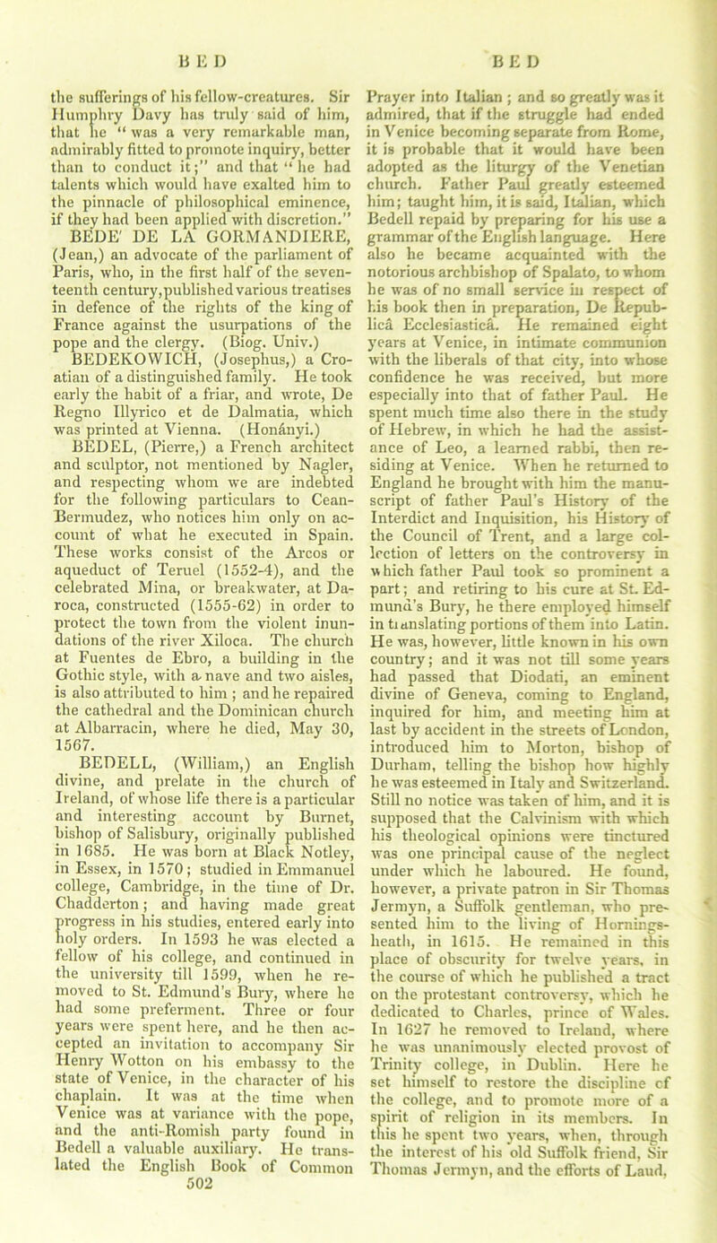 the sufferings of his fellow-creatures. Sir Humphry Davy has truly said of him, that lie “ was a very remarkable man, admirably fitted to promote inquiry, better than to conduct it;” and that ‘‘he had talents which would have exalted him to the pinnacle of philosophical eminence, if they had been applied with discretion.” BEDE' DE LA GORMANDIERE, (Jean,) an advocate of the parliament of Paris, who, in the first half of the seven- teenth century,published various treatises in defence of the rights of the king of France against the usurpations of the pope and the clergy. (Biog. Univ.) BEDEKOWICH, (Josephus,) a Cro- atian of a distinguished family. He took early the habit of a friar, and wrote, De Regno Illyrico et de Dalmatia, which was printed at Vienna. (Hondnyi.) BEDEL, (Pierre,) a French architect and sculptor, not mentioned by Nagler, and respecting whom we are indebted for the following particulars to Cean- Bermudez, who notices him only on ac- count of what he executed in Spain. These works consist of the Arcos or aqueduct of Teruel (1552-4), and the celebrated Mina, or breakwater, at Da- roca, constructed (1555-62) in order to protect the town from the violent inun- dations of the river Xiloca. The church at Fuentes de Ebro, a building in the Gothic style, with a. nave and two aisles, is also attributed to him ; and he repaired the cathedral and the Dominican church at Albarracin, where he died, May 30, 1567. BEDELL, (William,) an English divine, and prelate in the church of Ireland, of whose life there is a particular and interesting account by Burnet, bishop of Salisbury, originally published in 1685. He was born at Black Notley, in Essex, in 1570; studied in Emmanuel college, Cambridge, in the time of Dr. Chadderton; and having made great progress in his studies, entered early into holy orders. In 1593 he was elected a fellow of his college, and continued in the university till 1599, when he re- moved to St. Edmund’s Bury, where he had some preferment. Three or four years were spent here, and he then ac- cepted an invitation to accompany Sir Henry Wotton on his embassy to the state of Venice, in the character of his chaplain. It was at the time when Venice was at variance with the pope, and the anti-Romish party found in Bedell a valuable auxiliary. He trans- lated the English Book of Common 502 Prayer into Italian ; and so greatly was it admired, that if the struggle had ended in Venice becoming separate from Rome, it is probable that it would have been adopted as the liturgy of the Venetian church. Father Paul greatly esteemed him; taught him, it is said, Italian, which Bedell repaid by preparing for his use a grammar of the English language. Here also he became acquainted with the notorious archbishop of Spalato, to whom he was of no small service in respect of his book then in preparation, De Itepub- lica Ecelesiastica. He remained eight years at Venice, in intimate communion with the liberals of that city, into whose confidence he was received, but more especially into that of father PauL He spent much time also there in the study of Hebrew, in which he had the assist- ance of Leo, a learned rabbi, then re- siding at Venice. When he returned to England he brought with him the manu- script of father Paul’s History of the Interdict and Inquisition, his History of the Council of Trent, and a large col- lection of letters on the controversy in w hich father Paul took so prominent a part; and retiring to his cure at St. Ed- mund’s Bury, he there employed himself in tianslating portions of them into Latin. He was, however, little known in his own country; and it was not till some years had passed that Diodati, an eminent divine of Geneva, coming to England, inquired for him, and meeting him at last by accident in the streets of London, introduced him to Morton, bishop of Durham, telling the bishop how highly he was esteemed in Italy and Switzerland. Still no notice was taken of him, and it is supposed that the Calvinism with which his theological opinions were tinctured was one principal cause of the neglect under which he laboured. He found, however, a private patron in Sir Thomas Jermyn, a Suffolk gentleman, who pre- sented him to the living of Hornings- heath, in 1615. He remained in this place of obscurity for twelve years, in the course of which he published a tract on the protestant controversy, which he dedicated to Charles, prince of Wales. In 1627 he removed to Ireland, where he was unanimously elected provost of Trinity college, in Dublin. Here he set himself to restore the discipline cf the college, and to promote more of a spirit of religion in its members. In tliis he spent two years, when, through the interest of his old Suffolk friend, Sir Thomas Jermyn, and the efforts of Laud,