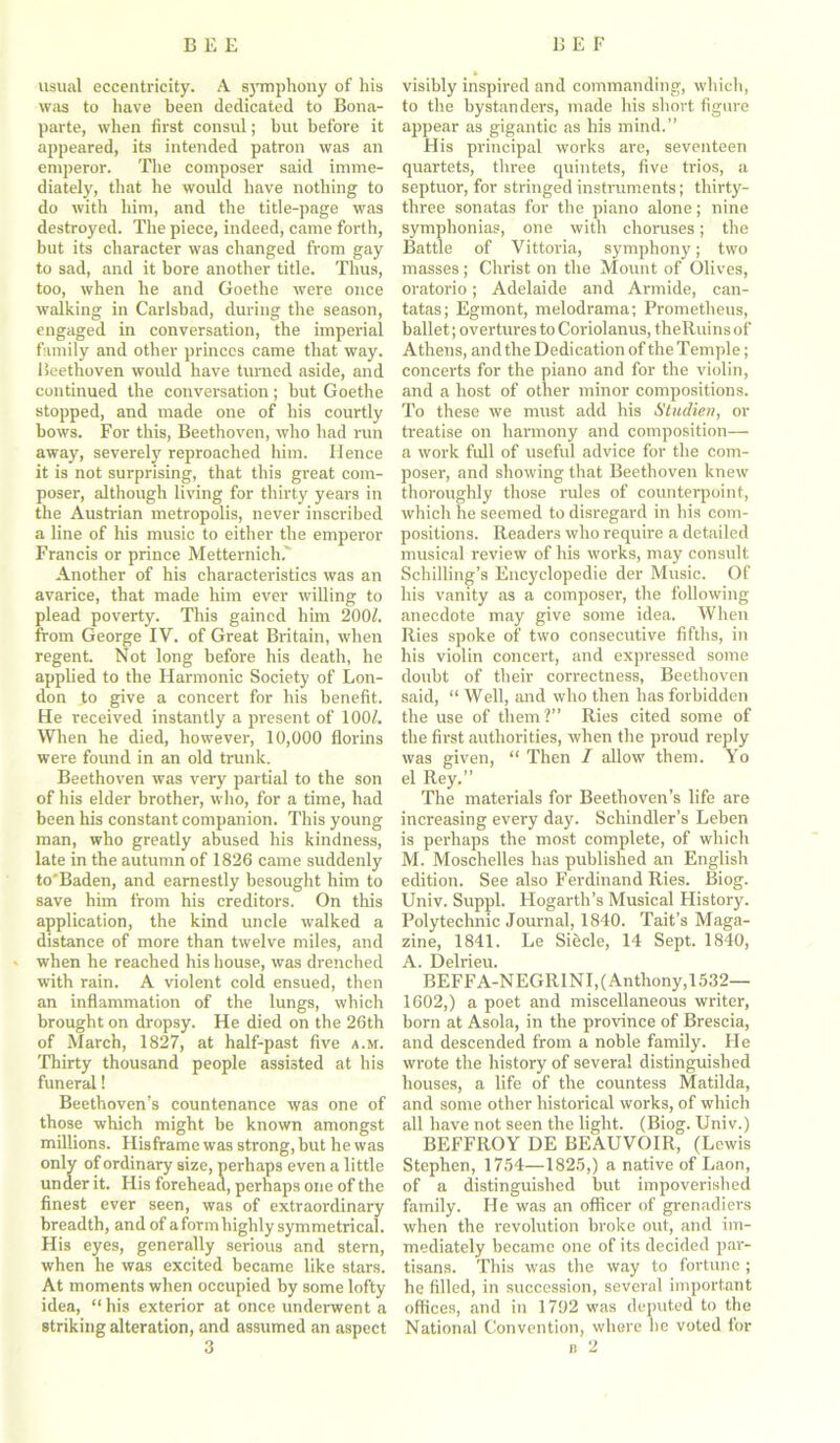 usual eccentricity. A symphony of his was to have been dedicated to Bona- parte, when first consul; hut before it appeared, its intended patron was an emperor. The composer said imme- diately, that he would have nothing to do with him, and the title-page was destroyed. The piece, indeed, came forth, but its character was changed from gay to sad, and it bore another title. Thus, too, when he and Goethe were once walking in Carlsbad, during the season, engaged in conversation, the imperial family and other princes came that way. Beethoven would have turned aside, and continued the conversation; but Goethe stopped, and made one of his courtly bows. For this, Beethoven, who had run away, severely reproached him. Hence it is not surprising, that this great com- poser, although living for thirty years in the Austrian metropolis, never inscribed a line of his music to either the emperor Francis or prince Metternich.' Another of his characteristics was an avarice, that made him ever willing to plead poverty. This gained him 2001. from George IV. of Great Britain, when regent. Not long before his death, he applied to the Harmonic Society of Lon- don to give a concert for his benefit. He received instantly a present of 100/. When he died, however, 10,000 florins were found in an old trunk. Beethoven was very partial to the son of his elder brother, who, for a time, had been his constant companion. This young man, who greatly abused his kindness, late in the autumn of 1826 came suddenly to'Baden, and earnestly besought him to save him from his creditors. On this application, the kind uncle walked a distance of more than twelve miles, and when he reached his house, was drenched with rain. A violent cold ensued, then an inflammation of the lungs, which brought on dropsy. He died on the 26th of March, 1827, at half-past five a.m. Thirty thousand people assisted at his funeral! Beethoven’s countenance was one of those which might be known amongst millions. Hisframe was strong, but he was only of ordinary size, perhaps even a little under it. His forehead, perhaps one of the finest ever seen, was of extraordinary breadth, and of a form highly symmetrical. His eyes, generally serious and stern, when he was excited became like stars. At moments when occupied by some lofty idea, “his exterior at once underwent a striking alteration, and assumed an aspect 3 visibly inspired and commanding, which, to the bystanders, made his short figure appear as gigantic as his mind.” His principal works are, seventeen quartets, three quintets, five trios, a septuor, for stringed instruments; thirty- three sonatas for the piano alone; nine symphonias, one with choruses; the Battle of Vittoria, symphony; two masses; Christ on the Mount of Olives, oratorio; Adelaide and Armide, can- tatas; Egmont, melodrama; Prometheus, ballet; overtures to Coriolanus, theRuinsof Athens, and the Dedication of the Temple; concerts for the piano and for the violin, and a host of other minor compositions. To these we must add his Studien, or treatise on harmony and composition— a work full of useful advice for the com- poser, and showing that Beethoven knew thoroughly those rules of counterpoint, which he seemed to disregard in his com- positions. Readers who require a detailed musical review of his works, may consult Schilling’s Encyclopedic der Music. Of his vanity as a composer, the following anecdote may give some idea. When Ries spoke of two consecutive fifths, in his violin concert, and expressed some doubt of their correctness, Beethoven said, “ Well, and who then has forbidden the use of them ?” Ries cited some of the first authorities, when the proud reply was given, “ Then I allow them. Yo el Rey.” The materials for Beethoven’s life are increasing every day. Schindler’s Leben is perhaps the most complete, of which M. Moschelles has published an English edition. See also Ferdinand Ries. Biog. Univ. Suppl. Hogarth’s Musical History. Polytechnic Journal, 1840. Tait’s Maga- zine, 1841. Le Siecle, 14 Sept. 1840, A. Delrieu. BEFFA-NEGR1NI,(Anthony,1532— 1602,) a poet and miscellaneous writer, born at Asola, in the province of Brescia, and descended from a noble family. He wrote the history of several distinguished houses, a life of the countess Matilda, and some other historical works, of which all have not seen the light. (Biog. Univ.) BEFFROY DE BEAUVOIR, (Lewis Stephen, 1754—1825,) a native of Laon, of a distinguished but impoverished family. He was an officer of grenadiers when the revolution broke out, and im- mediately became one of its decided par- tisans. This was the way to fortune ; he filled, in succession, several important offices, and in 1792 was deputed to the National Convention, where he voted tor a 2