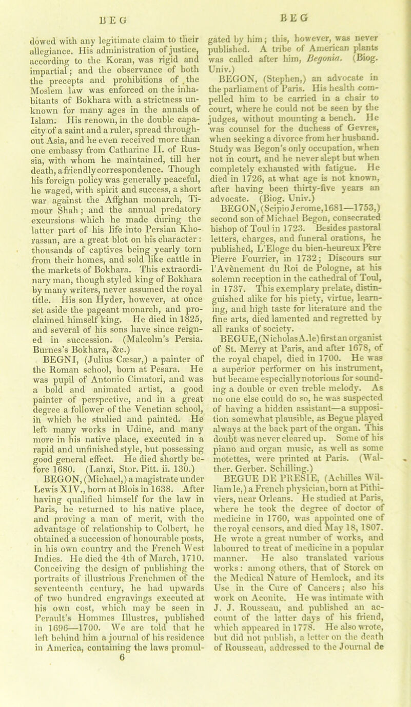 BEO dowed with any legitimate claim to their allegiance. His administration of justice, according to the Koran, was rigid and impartial; and the observance of both the precepts and prohibitions of .the Moslem law was enforced on the inha- bitants of Bokhara with a strictness un- known for many ages in the annals of Islam. His renown, in the double capa- city of a saint and a ruler, spread through- out Asia, and he even received more than one embassy from Catharine II. of Rus- sia, with whom he maintained, till her death, afriendlycorrespondence. Though his foreign policy was generally peaceful, he waged, with spirit and success, a short war against the Affghan monarch, Ti- mour Shah ; and the annual predatory excursions which he made during the latter part of his life into Persian Kho- rassan, are a great blot on his character : thousands of captives being yearly torn from their homes, and sold like cattle in the markets of Bokhara. This extraordi- nary man, though styled king of Bokhara by many writers, never assumed the royal title. His son Hyder, however, at once set aside the pageant monarch, and pro- claimed himself king. He died in 1825, and several of his sons have since reign- ed in succession. (Malcolm’s Persia. Bumes’s Bokhara, &c.) BEGNI, (Julius Caesar,) a painter of the Roman school, born at Pesara. He was pupil of Antonio Cimatori, and was a bold and animated artist, a good painter of perspective, and in a great degree a follower of the Venetian school, in which he studied and painted. He left many works in Udine, and many more in his native place, executed in a rapid and unfinished style, but possessing good general effect. He died shortly be- fore 1680. (Lanzi, Stor. Pitt. ii. 130.) BEGON, (Michael,) a magistrate under Lewis XIV., born at Blois in 1638. After having qualified himself for the law in Paris, he returned to his native place, and proving a man of merit, with the advantage of relationship to Colbert, he obtained a succession of honourable posts, in his own country and the French West Indies. He died the 4th of March, 1710. Conceiving the design of publishing the portraits of illustrious Frenchmen of the seventeenth century, he had upwards of two hundred engravings executed at his own cost, which may be seen in Perault’s Ilommes Illustres, published in 1696—1700. We are told that he left behind him a journal of his residence in America, containing the laws promul- gated by him; this, however, was never published. A tribe of American plants was called after him, Begonut. (Biog. Univ.) BEGON, (Stephen,) an advocate in the parliament of Paris. His health com- pelled him to be carried in a chair to court, where he could not be seen by the judges, without mounting a bench. He was counsel for the duchess of Gevres, when seeking a divorce from her husband. Study was Begon’s only occupation, when not in court, and he never slept but when completely exhausted with fatigue. He died in 1726, at what age is not known, after having been thirty-five years an advocate. (Biog. Univ.) BEGON, (Scipio Jerome,1681—1753,) second son of Michael Begon, consecrated bishop of Toul in 1723. Besides pastoral letters, charges, and funeral orations, he published, L’Eloge du bien-heureux Pfcre Pierre Founder, in 1732; Discours sur l'Avenement du Roi de Pologne, at his solemn reception in the cathedral of Toul, in 1737. This exemplary prelate, distin- guished alike for his piety, virtue, learn- ing, and high taste for literature and the fine arts, died lamented and regretted by all ranks of society. BEGUE, (Nicholas A.le)firstan organist of St. Merry at Paris, and after 1678, of the royal chapel, died in 1700. He was a superior performer on his instrument, but became especially notorious for sound- ing a double or even treble melody. As no one else could do so, he was suspected of having a hidden assistant—a supposi- tion somewhat plausible, as Begue played always at the back part of the organ. This doubt was never cleared up. Some of bis piano and organ music, as well as some motettes, were printed at Paris. (Wal- ther. Gerber. Schilling.) BEGUE DE PRESIE, (Achilles Wil- liam lc,) a French physician, born at Pithi- viers, near Orleans. He studied at Paris, ■where he took the degree of doctor of medicine in 1760, was appointed one of the royal censors, and died Ala}’ 18, 1807. He wrote a great number of works, and laboured to treat of medicine in a popular manner. He also translated various works: among others, that of Storck on the Medical Nature of Hemlock, and its Use in the Cure of Cancers; also his work on Aconite. He was intimate with J. J. Rousseau, and published an ac- count of the latter days of his friend, which appeared in 1778. He also wrote, but did not publish, a letter on the death of Rousseau, addressed to the Journal de
