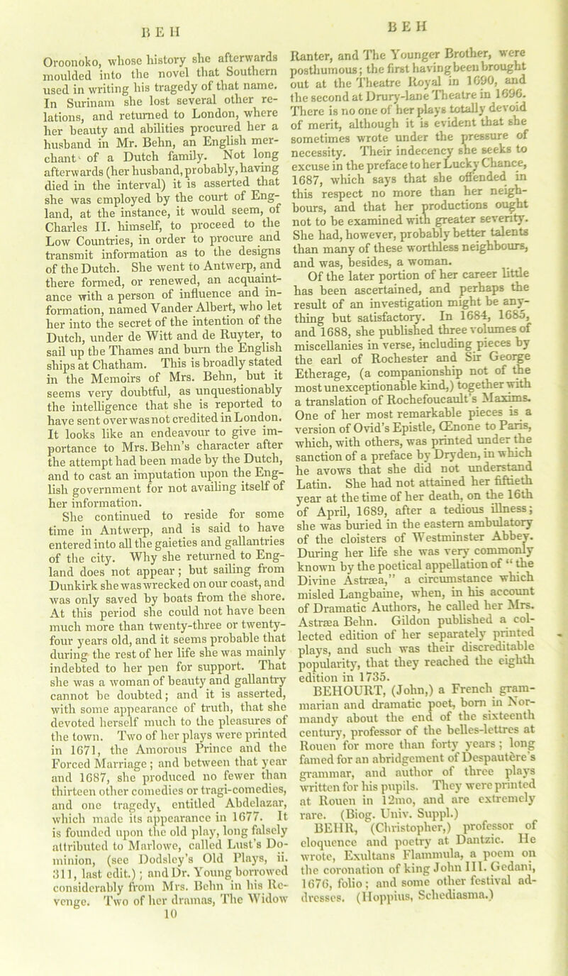 Ovoonoko, whose history she afterwards moulded into the novel that Southern used in writing his tragedy of that name. In Surinam she lost several other re- lations, and returned to London, where her beauty and abilities procured her a husband in Mr. Behn, an English mer- chant' of a Dutch family. Not long afterwards (her husband, probably,having died in the interval) it is asserted that she was employed by the court of Lug” land, at the instance, it would seem, of Charles II. himself, to proceed to the Low Countries, in order to procure and transmit information as to the designs of the Dutch. She went to Antwerp, and there formed, or renewed, an acquaint- ance with a person of influence and in- formation, named Vander Albert, who let her into the secret of the intention of the Dutch, under de Witt and de Ruyter, to sail up the Thames and burn the English ships at Chatham. This is broadly stated in the Memoirs of Mrs. Behn, but it seems very doubtful, as unquestionably the intelligence that she is reported to have sent over was not credited in London. It looks like an endeavour to give im- portance to Mrs. Behn’s character after the attempt had been made by the Dutch, and to cast an imputation upon the Eng- lish government for not availing itself of her information. She continued to reside for some time in Antwerp, and is said to have entered into all the gaieties and gallantries of the city. Why she returned to Eng- land does not appear; but sailing from Dunkirk she was wrecked on our coast, and was only saved by boats from the shore. At this period she could not have been much more than twenty-three or twenty- four years old, and it seems probable that during the rest of her life she was mainly indebted to her pen for support. That she was a woman of beauty and gallantry cannot be doubted; and it is asserted, with some appearance of truth, that she devoted herself much to the pleasures of the town. Two of her plays were printed in 1671, the Amorous Prince and the Forced Marriage ; and between that year and 1687, she produced no fewer than thirteen other comedies or tragi-comcdies, and one tragedyv entitled Abdelazar, which made its appearance in 1677. It is founded upon the old play, long falsely attributed to Marlowe, called Lust’s Do- minion, (see Dodsley’s Old Plays, ii. 311, last edit.); and Dr. Young borrowed considerably from Mrs. Behn in his Re- venge. Two of her dramas, The Widow 10 Ranter, and The Younger Brother, were posthumous; the first havingbeeu brought out at the Theatre Royal in 1690, and the second at Drury-lane 'Theatre in 1696. There is no one of her plays totally devoid of merit, although it is evident that she sometimes wrote under the pressure of necessity. Their indecency she seeks to excuse in the preface to her Lucky Chance, 1687, which says that she oflended in this respect no more than her neigh- bours, and that her productions ought not to be examined with greater severity. She had, however, probably better talents than many of these worthless neighbours, and was, besides, a woman. Of the later portion of her career little has been ascertained, and perhaps the result of an investigation might be any- thing but satisfactory7. In 1684, 1685, and 1688, she published three volumes of miscellanies in verse, including pieces by the earl of Rochester and Sir George Etherage, (a companionship not of the most unexceptionable kind,) together with a translation of Rochefoucault s Maxims. One of her most remarkable pieces is a version of Ovid’s Epistle, CEnone to Paris, which, with others, was printed under the sanction of a preface by Dryden, in which he avows that she did not understand Latin. She had not attained her fiftieth year at the time of her death, on the 16th of April, 1689, after a tedious illness; she was buried in the eastern ambulatory of the cloisters of Westminster Abbey. During her life she was very commonly known byr the poetical appellation of “ the Divine Astraea, a circumstance which misled Langbaine, when, in his account of Dramatic Authors, he called her Mrs. Astra;a Behn. Gildon published a col- lected edition of her separately printed plays, and such was their discreditable popularity7, that they reached the eighth edition in 1735. BEHOURT, (John,) a French gram- marian and dramatic poet, bom in Nor- mandy about the end of the sixteenth century, professor of the belles-lettres at Rouen for more than forty7 years; long famed for an abridgement of Despautere s grammar, and author of three plays written for his pupils. They were printed at Rouen in 12mo, and are extremely rare. (Biog. Univ. Suppl.) BEIIR, (Christopher,) professor of eloquence and poetry at Dantzic. He wrote, Exultans Flammula, a poem on the coronation of king John III. Gedani, 1676, folio; and some other festival ad- dresses. (Hoppius, Schediasma.)