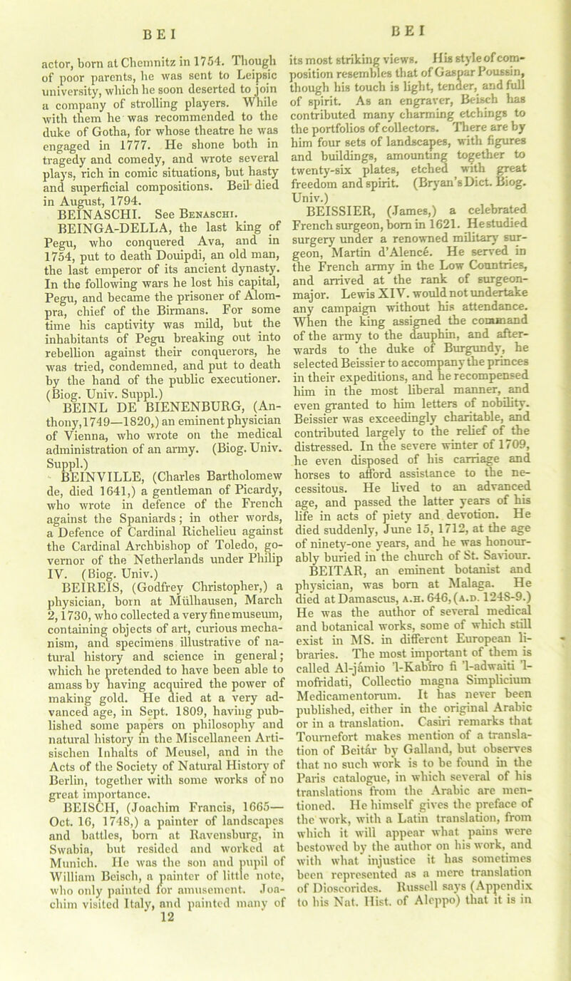 actor, born at Chemnitz in 1754. Though of poor parents, he was sent to Leipsic university, which he soon deserted to join a company of strolling players. While with them he was recommended to the duke of Gotha, for whose theatre he was engaged in 1777. He shone both in tragedy and comedy, and wrote several plays, rich in comic situations, but hasty and superficial compositions. Beil-died in August, 1794. BEINASCHI. See Benaschi. BEINGA-DELLA, the last king of Pegu, who conquered Ava, and in 1754, put to death Douipdi, an old man, the last emperor of its ancient dynasty. In the following wars he lost his capital, Pegu, and became the prisoner of Alom- pra, chief of the Birmans. For some time his captivity was mild, but the inhabitants of Pegu breaking out into rebellion against their conquerors, he was tried, condemned, and put to death by the hand of the public executioner. (Biog. Univ. Suppl.) BEINL DE BIENENBURG, (An- thony, 174 9—1820,) an eminent physician of Vienna, who wrote on the medical administration of an army. (Biog. Univ. Suppl.) BEINVILLE, (Charles Bartholomew de, died 1641,) a gentleman of Picardy, who wrote in defence of the French against the Spaniards; in other words, a Defence of Cardinal Richelieu against the Cardinal Archbishop of Toledo, go- vernor of the Netherlands under Philip IV. (Biog. Univ.) BEIREIS, (Godfrey Christopher,) a physician, born at Miilhausen, March 2,1730, who collected a very fine musemn, containing objects of art, curious mecha- nism, and specimens illustrative of na- tural history and science in general; which he pretended to have been able to amass by having acquired the power of making gold. He died at a very ad- vanced age, in Sept. 1809, having pub- lished some papers on philosophy and natural history in the Miscellaneen Arti- sischen Inhalts of Meusel, and in the Acts of the Society of Natural History of Berlin, together with some works of no great importance. BEISCII, (Joachim Francis, 1665— Oct. 16, 1748,) a painter of landscapes and battles, born at Ravensburg, in Swabia, but resided and worked at Munich. He was the son and pupil of William Beisch, a painter of little note, who only painted for amusement. Joa- chim visited Italy, and painted many of 12 its most striking views. H is style of com- position resembles that of Caspar Poussin, though his touch is light, tender, and full of spirit. As an engraver, Beisch has contributed many charming etchings to the portfolios of collectors. There are by him four sets of landscapes, with figures and buildings, amounting together to twenty-six plates, etched with great freedom and spirit. (Bryan’s Diet. Biog. Univ.) BEISSIER, (James,) a celebrated French surgeon, born in 1621. Hestudied surgery under a renowned military sur- geon, Martin d’Alence. He served m the French army in the Low Countries, and arrived at the rank of surgeon- major. Lewis XIV. would not undertake any campaign without his attendance. When the king assigned the command of the army to the dauphin, and after- wards to the duke of Burgundy, he selected Beissier to accompany the princes in their expeditions, and he recompensed him in the most liberal manner, and even granted to him letters of nobility. Beissier was exceedingly charitable, and contributed largely to the relief of the distressed. In the severe winter of 1709, he even disposed of his carriage and horses to afford assistance to the ne- cessitous. He lived to an advanced age, and passed the latter years of his life in acts of piety and devotion. He died suddenly, June 15, 1712, at the age of ninety-one years, and he was honour- ably buried in the church of tst. Saviour. BEITAR, an eminent botanist and physician, was born at Malaga. He died at Damascus, a.h. 646, (a.d. 1248-9.) He was the author of several medical and botanical works, some of which still exist in MS. in different European li- braries. The most important of them is called Al-jamio ’1-Kabiro fi '1-adwaiti ’1- mofridati, Collectio rnagna Simplicium Medicamentorum. It has never been published, either in the original Arabic or in a translation. Casiri remarks that Toumefort makes mention of a transla- tion of Beitar by Galland, but observes that no such work is to be found in the Paris catalogue, in which several of his translations from the Arabic are men- tioned. He himself gives the preface of the work, with a Latin translation, from which it will appear what pains were bestowed by the author on his work, and with what injustice it has sometimes been represented ns n mere translation of Dioscoridcs. Russell says (Appendix to his Nat. Hist, of Aleppo) that it is in