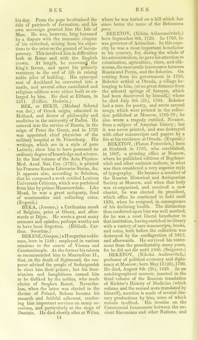 his day. From the pope he obtained the title of patriarch of Jerusalem, and his own sovereign granted him the Isle of Man. He was, however, long harassed by a dispute with the monastic chapter of his cathedral, arising from his objec- tions to the prior on the ground of incom- petency. This involved him in difficulties both at Rome and with the English crown. At length, he recovered the king’s favour, and spent his princely resources to the end of life in raising noble piles of building. His episcopal seat of Auckland he converted into a castle, and several other castellated and religious edifices were either built or en- larged by him. He died at Eltham, in 1311. (Collier. Godwin.) BEK, or BEKH, (Michael Schend von der,) of Greek origin, educated in Holland, and doctor of philosophy and medicine in the university of Padua. He entered into the service of Russia, in the reign of Peter the Great, and in 1725 was appointed chief physician of the military hospital at St. Petersburg. His writings, which are in a style of pure Latinity, show him to have possessed no ordinary degree of knowledge and science. In the first volume of the Acta Physico- Med. Acad. Nat. Cur. (1725), is printed his Praesens Russise Litterarise Status, &c. It appears also, according to Scheben, that he composed a work entitled Lexicon Universale Criticum, which was purloined from him by prince Maurocordato. Like Mead, he was a great antiquary, fond of numismatics and collecting coins. (Evgenii.) BEK A, (Jerome,) a Carthusian monk of Belgium, prior at Ghent, and after- wards at Dijon. He wrote a great many sermons and epistles, perhaps worthy not to have been forgotten. (Biblioth. Car- thus. Swertius.) BEKESZ,(Gaspar,) a Hungarian noble- man, born in 1540 ; employed in various missions to the courts of Vienna and Constantinople. At the former his talents so recommended him to Maximilian II., that, on the death of Sigismond, the em- peror advised the people of Sedinigradsk to elect him their prince; but his Soci- nianism and haughtiness caused him to be disliked by the nobles, who made choice of Stephen Batori. Neverthe- less, when the latter was elected to the throne of Poland, Bekesz became his staunch and faithful adherent, render- ing him important services on many oc- casions, and particularly at the siege of Dantzic. He died shortly after at Wilna, 14 where he was buried on a hill which has since borne the name of the Befcenzotca <jora. BEKETOV, (Nikita Alhanascivitch,) bom September 8th, 1729. In 1763, he was governor of Astrachan. In tins capa- city be was a most important benefactor to his country, for, during the whole of his administration, he gave his attention to colonization, agriculture, vines, and silk- worms, the mercantile intercourse between Russia and Persia, and the fisheries. On retiring from his government in 1780, Beketov settled at Otrada, a village be- longing to him, (at no great distance from the mineral springs of Sarepta, which had been discovered by himself,) where he died July 9th (21), 1794. Beketov had a turn for poetry, and wrote several songs, which were printed in the collec- tion published at Moscow, 1769-70; he also wrote a tragedy entitled, Nicanor, from a subject of Assyrian history; but it was never printed, and was destroyed with other manuscripts and papers hy a fire at his residence at Otrada. (Evgenii.) BEKETOV, (Platon Petrovitch,) bom at Simbirsk in 1761, who established, in 1807, a printing office at Moscow, ■where he published editions of Bogdano- vitch and other eminent authors, in what was then considered a very superior style of typography. He became a member of the Russian Historical and Antiquarian Society at Moscow, and when that body ■was re-organized, and received a new charter, he was elected its president, ■which office he continued to hold until 1820, when he resigned, in consequence of his declining health. The distinction thus conferred upon him was well merited, for he was a most liberal benefactor to that institution, having enriched its library with a variety of rare manuscripts, books, and coins, both before the collection was destroyed by the conflagration of 1812, and afterwards. He survived his retire- ment from the presidentship many years, for he did not die until 1836. (Smgerev.) BEKETOV, (Nikolai Andreevitch,) professor of political economy and diplo- macy at Moscow; born May 12 (26), 1790. He died, August 8th (20), 1829. In an autobiographical memoir, inserted in the third volume of the Russian translation of Richter’s History of Medicine (which volume and the second were translated by himself), mention is made of several lite- rary productions by him, some of which remain inedited. His treatise on the Commercial Intercourse between the an- cient Slavonians and other Nations, and
