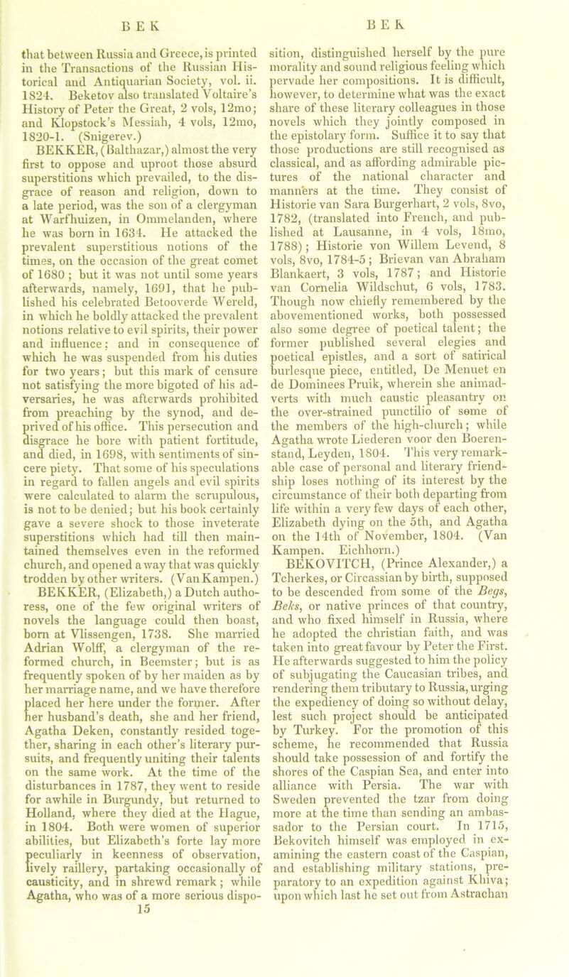 that between Russia and Greece, is printed in the Transactions of the Russian His- torical and Antiquarian Society, vol. ii. 1824. Beketov7 also translated Voltaire’s History of Peter the Great, 2 vols, 12mo; and Klopstock’s Messiah, 4 vols, 12mo, 1820-1. (Snigerev.) BEKKER, (Balthazar,) almost the very first to oppose and uproot those absurd superstitions which prevailed, to the dis- grace of reason and religion, down to a late period, was the son of a clergyman at Warfhuizen, in Ommelanden, where he was born in 1634. He attacked the prevalent superstitious notions of the times, on the occasion of the great comet of 1680 ; but it was not until some years afterwards, namely, 1691, that he pub- lished his celebrated Betooverde Wereld, in which he boldly attacked the prevalent notions relative to evil spirits, their power and influence: and in consequence of which he was suspended from his duties for two years ; but this mark of censure not satisfying the more bigoted of his ad- versaries, he was afterwards prohibited from preaching by the synod, and de- prived of his office. This persecution and disgrace he bore with patient fortitude, and died, in 1698, with sentiments of sin- cere piety. That some of his speculations in regard to fallen angels and evil spirits were calculated to alarm the scrupulous, is not to be denied; but his book certainly gave a severe shock to those inveterate superstitions which had till then main- tained themselves even in the reformed church, and opened a way that was quickly trodden by other writers. (VanKampen.) BEKKER, (Elizabeth,) a Dutch autho- ress, one of the few original writers of novels the language could then boast, bom at Vlissengen, 1738. She married Adrian Wolff, a clergyman of the re- formed church, in Beemster; but is as frequently spoken of by her maiden as by her marriage name, and we have therefore laced her here under the former. After er husband’s death, she and her friend, Agatha Deken, constantly resided toge- ther, sharing in each other’s literary pur- suits, and frequently uniting their talents on the same work. At the time of the disturbances in 1787, they went to reside for awhile in Burgundy, but returned to Holland, where they died at the Hague, in 1804. Both were women of superior abilities, but Elizabeth’s forte lay more peculiarly in keenness of observation, lively raillery, partaking occasionally of causticity, and in shrewd remark ; while Agatha, who was of a more serious dispo- 15 sition, distinguished herself by the pure morality and sound religious feeling which pervade her compositions. It is difficult, however, to determine what was the exact share of these literary colleagues in those novels which they jointly composed in the epistolary form. Suffice it to say that those productions are still recognised as classical, and as affording admirable pic- tures of the national character and manners at the time. They consist of Historie van Sara Burgerhart, 2 vols, 8vo, 1782, (translated into French, and pub- lished at Lausanne, in 4 vols, 18mo, 1788); Historie von Willem Levend, 8 vols, 8vo, 1784-5 ; Brievan van Abraham Blankaert, 3 vols, 1787; and Historie van Cornelia Wildschut, 6 vols, 1783. Though now chiefly remembered by the abovementioned works, both possessed also some degree of poetical talent; the former published several elegies and poetical epistles, and a sort of satirical burlesque piece, entitled, De Menuet en de Dominees Pruik, wherein she animad- verts with much caustic pleasantry on the over-strained punctilio of seme of the members of the high-church; while Agatha wrote Liederen voor den Boeren- stand, Leyden, 1804. 'This very remark- able case of personal and literary friend- ship loses nothing of its interest by the circumstance of their both departing from life within a very few days of each other, Elizabeth dying on the 5th, and Agatha on the 14th of November, 1804. (Van Kampen. Eichhorn.) BEKOVITCH, (Prince Alexander,) a Tcherkes, or Circassian by birth, supposed to be descended from some of the Begs, Beks, or native princes of that country, and who fixed himself in Russia, where he adopted the Christian faith, and was taken into great favour by Peter the First. Fie afterwards suggested to him the policy of subjugating the Caucasian tribes, and rendering them tributary to Russia, urging the expediency of doing so without delay, lest such project should be anticipated by Turkey. For the promotion of this scheme, he recommended that Russia should take possession of and fortify the shores of the Caspian Sea, and enter into alliance with Persia. The war with Sweden prevented the tzar from doing more at the time than sending an ambas- sador to the Persian court. In 1715, Bekovitch himself was employed in ex- amining the eastern coast of the Caspian, and establishing military stations, pre- paratory to an expedition against Khiva; upon which last he set out from Astrachan