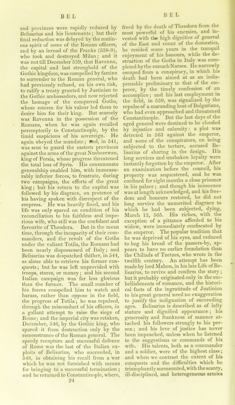 anil provinces were rapidly reduced by Belisarius and his lieutenants ; but tbeir final reduction was delayed by the mutin- ous spirit of some of the Roman officers, and by an inroad of the Franks (538-9), who took and destroyed Milan; and it was not till December 539, that Ravenna, the capital and last stronghold of the Gothic kingdom, was compelled by famine to surrender to the Roman general, who had previously refused, on his own risk, to ratify a treaty granted by Justinian to the Gothic ambassadors, and now rejected the homage of the conquered Goths, whose esteem for his valour led them to desire him for their king. But scarcely was Ravenna in the possession of the Romans, when he was again recalled peremptorily to Constantinople, by the timid suspicions of his sovereign. He again obeyed the mandate; and, in 541, was sent to guard the eastern provinces against the arms of the great Nusheerwan, king of Persia, whose progress threatened the total loss of Syria. His consummate generalship enabled him, with immeasu- rably inferior forces, to frustrate, during two campaigns, the efforts of the great king; but his return to the capital was followed by his disgrace, on pretence of his having spoken with disrespect of the empress. He was heavily fined, and his life was only spared on condition of his reconciliation to his faithless and impe- rious wife, who still was the confidant and favourite of Theodora. But in the mean time, through the incapacity of their com- manders, and the revolt of the Goths under the valiant Totila, the Romans had been nearly dispossessed of Italy; and Belisarius was despatched thither, in 544, as alone able to retrieve his former con- quests ; but he was left unprovided with troops, stores, or money; and his second Italian campaign was far less glorious than the former. The small number of his forces compelled him to watch and harass, rather than oppose in the field, the progress of Totila; he was repulsed, through the misconduct of his officers, in a gallant attempt to raise the siege of Rome; and the imperial city was retaken, December, 546, by the Gothic king, who spared it from destruction only by the remonstrance of the Roman general. The speedy recapture and successful defence of Rome was the last of the Italian ex- ploits of Belisarius, who succeeded, in 548, in obtaining his recall from a war which he was not furnished with means for bringing to a successful termination ; and he returned to Constantinople, where, 24 freed by the death of Theodora from the most powerful of his enemies, and in- vested with tlie high dignities of general of the East and count of the domestics, he resided some years in the tranquil enjoyment of his honours, while the de- struction of the Goths in Italy was com- pleted by the eunuch Narses. He narrowly escaped from a conspiracy, in which his death had been aimed at as an indis- pensable preliminary to that of the em- peror, by the timely confession of an accomplice; and his last employment in the field, in 559, was signalized by the repulse of a marauding host of Bulgarians, who had even approached and threatened Constantinople. But the last days of the aged general were destined to he clouded by injustice and calamity: a plot was detected in 563 against the emperor, and some of the conspirators, on being subjected to the torture, accused Be- lisarius of sharing in the design. His long sendees and unshaken loyalty were instantly forgotten by the emperor. After an examination before the council, his property was sequestered, and he was confined for eight months a close prisoner in his palace; and though his innocence was at length acknowledged, and his free- dom and honours restored, he did not long survive the unmerited disgrace to which he had been subjected, dying, March 13, 565. His riches, with the exception of a pittance afforded to his widow, were immediately confiscated by the emperor. The popular tradition that he was deprived of his eyes, and reduced to beg his bread of the passers-by, ap- pears to have no earlier foundation than the Chiliads of Tzetzes, who wrote in the twelfth century. An attempt has been made by lord Mahon, in his late Life of Be- lisarius, to revive and confirm the story; but it probably originated only in the em- bellishments of romance, and the histori- cal facts of the ingratitude of Justinian to his great general need no exaggeration to justify the indignation of succeeding ages. Belisarius is described as of lofty stature and dignified appearance; his generosity and frankness of manner at- tached his followers strongly to his per- son ; and his love of justice has never been impeached, unless when he listened to the suggestions or commands of his wife. His talents, both as a commander and a soldier, >vere of the highest class; and when we contrast the extent of his conquests and the difficulties which he triumphantly surmounted, with the scanty, ill-disciplined, and heterogeneous armies