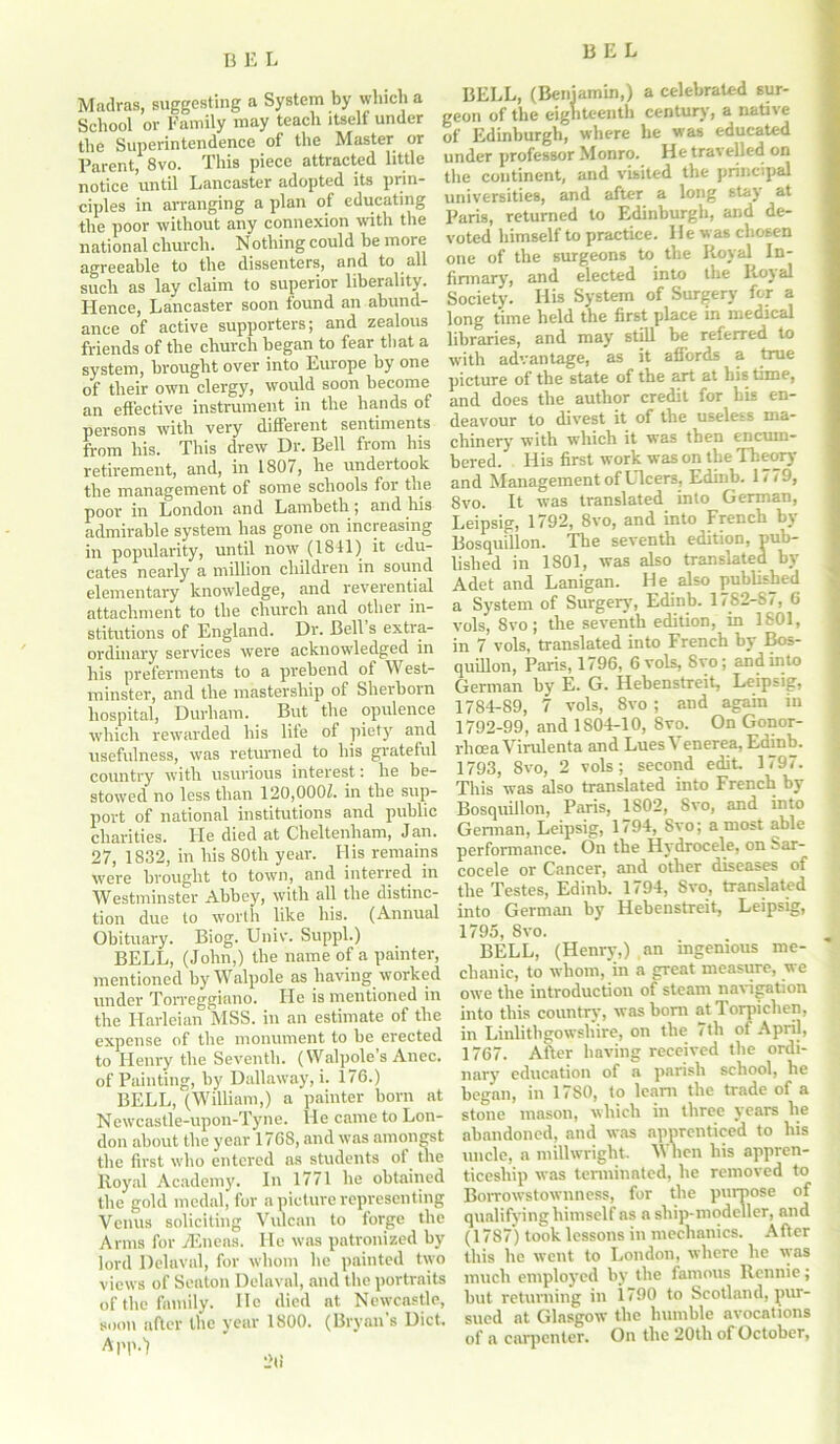 B Madras, suggesting a System by winch a School or Family may teach itself under the Superintendence of the Master or Parent, 8vo. This piece attracted little notice until Lancaster adopted its prin- ciples in arranging a plan of educating the poor without any connexion with the national church. Nothing could he more agreeable to the dissenters, and to all such as lay claim to superior liberality. Hence, Lancaster soon found an abund- ance of active supporters; and zealous friends of the church began to fear that a system, brought over into Europe by one of their own clergy, would soon become an effective instrument in the hands of persons with very different sentiments from his. This drew Dr. Bell from his retirement, and, in 1807, he undertook the management of some schools for the poor in London and Lambeth ; and his admirable system lias gone on increasing in popularity, until now (1841) it edu- cates nearly a million children in sound elementary knowledge, and reverential attachment to the church and other in- stitutions of England. Dr. Bell s extra- ordinary services were acknowledged in his preferments to a prehend ot West- minster, and the mastership of Sherborn hospital, Durham. But the opulence which rewarded his life of piety and usefulness, was returned to his grateful country with usurious interest: he be- stowed no less than 120,000Z. in the sup- port of national institutions and public charities. He died at Cheltenham, Jan. 27, 1832, in his 80th year. His remains were brought to town, and interred in Westminster Abbey, with all the distinc- tion due to worth like his. (Annual Obituary. Biog. Univ. Suppl.) BELL, (John,) the name of a painter, mentioned by Walpole as having worked under Torreggiano. He is mentioned in the Harleian MSS. in an estimate of the expense of the monument to he erected to Henry the Seventh. (Walpole’s Anec. of Painting, by Dallaway, i. 176.) BELL, (William,) a painter horn at Newcastle-upon-Tyne. He came to Lon- don about the year 1768, and was amongst the first who entered as students of the lloyal Academy. In 1771 he obtained the gold medal, for a picture representing Venus soliciting Vulcan to forge the Arms for Eneas. He was patronized by lord Delaval, for whom he painted two views of Seaton Delaval, and the portraits of the family. He died at Newcastle, soon after the year 1800. (Bryan’s Diet. Al'P.'l BELL, (Beniamin,) a celebrated sur- geon of the eighteenth century, a native of Edinburgh, where he was educated under professor Monro. He travelled on the continent, and visited the principal universities, and after a long stay at Paris, returned to Edinburgh, and de- voted himself to practice. He was chosen one of the surgeons to the Royal In- firmary, and elected into the Royal Society. His System of Surgery for a long time held the first place in medical libraries, and may still be referred to with advantage, as it affords a true picture of the state of the art at his time, and does the author credit for his en- deavour to divest it of the useless ma- chinery with which it was then encum- bered. His first work was on the Theory and Management of Ulcers, Edinb. 1779, 8vo. It was translated into German, Leipsig, 1792, 8vo, and into French by Bosquillon. The seventh edition, pub- lished in 1S01, was also translated by Adet and Lanigan. He also published a System of Surgery, Edinb. 1782-87, 6 vols, 8vo; the seventh edition, in 1801, in 7 vols, translated into French by Bos- quillon, Paris, 1796, 6 vols, Svo; and into German by E. G. Hebenstreit, Leipsig, 1784-89, 7 vols, 8vo ; and again in 1792-99, and 1804-10, 8vo. On Gonor- rhoea Virulenta and Lues Venerea, Edinb. 1793, Svo, 2 vols; second edit 1797. This was also translated into French by Bosquillon, Paris, 1802, Svo, and into German, Leipsig, 1794, Svo; a most able performance. On the Hydrocele, on Sar- cocele or Cancer, and other diseases of the Testes, Edinb. 1794, Svo, translated into German by Hebenstreit, Leipsig, 1795, Svo. BELL, (Henry,) an ingenious me- chanic, to whom, in a great measure, we owe the introduction of steam navigation into this country, was born atTorpiclien, in Linlithgowshire, on the 7th ot April, 1767. After having received the ordi- nary education of a parish school, he began, in 1780, to learn the trade of a stone mason, which in three years lie abandoned, and was apprenticed to his uncle, a millwright When his appren- ticeship was terminated, he removed to Borrowstownness, for the purpose of qualifying himself as a ship-modeller, and (1787) took lessons in mechanics. After this he went to London, where he was much employed by the famous Rennie; but returning in i790 to Scotland, pur- sued at Glasgow the humble avocations of a carpenter. On the 20th of October,