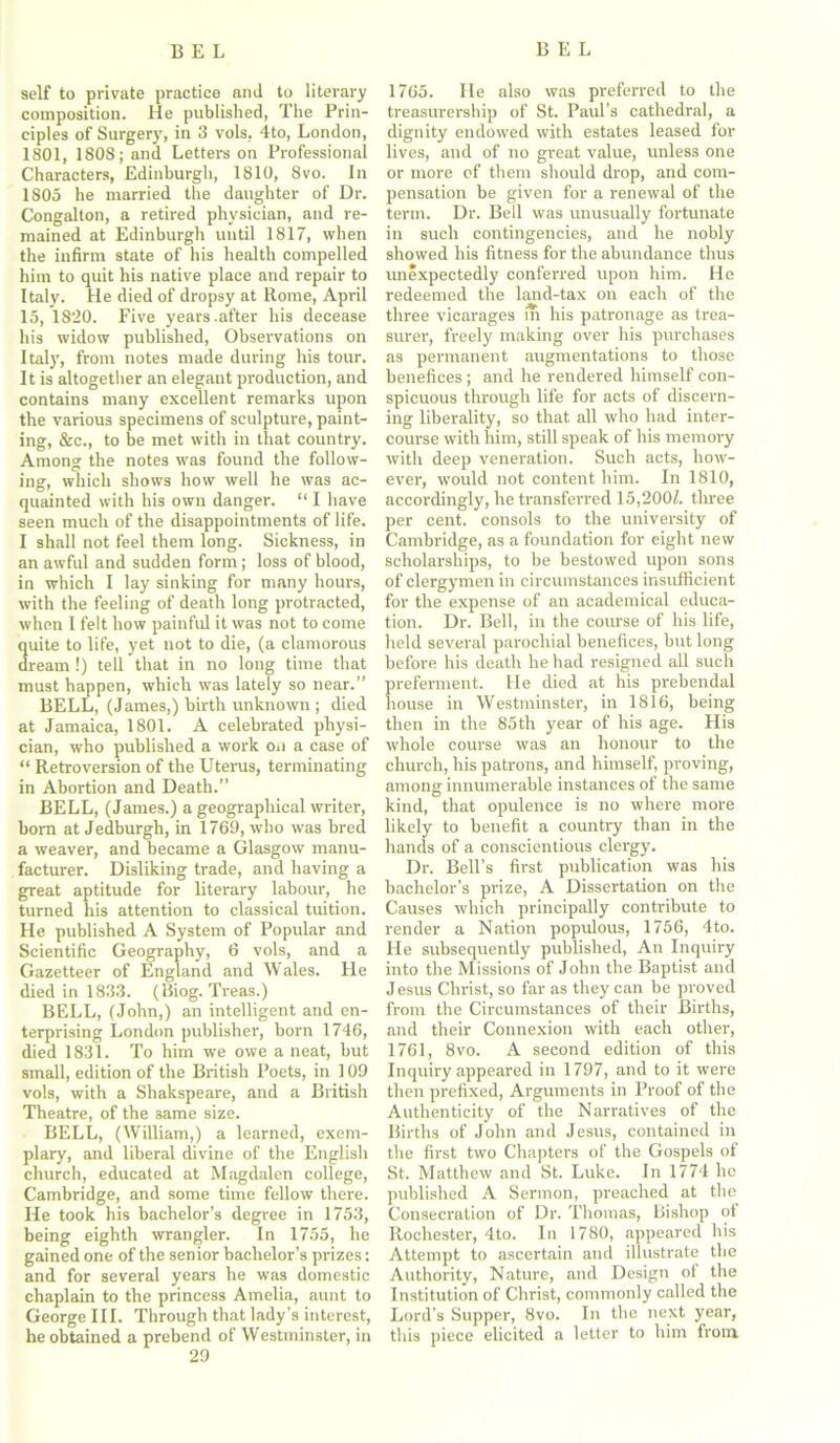 self to private practice and to literary composition. He published, The Prin- ciples of Surgery, in 3 vols, 4to, London, 1801, 1808; and Letters on Professional Characters, Edinburgh, 1810, 8vo. In 1805 he married the daughter of Dr. Congalton, a retired physician, and re- mained at Edinburgh until 1817, when the infirm state of his health compelled him to quit his native place and repair to Italy. He died of dropsy at Rome, April 15, 1320. Five years .after his decease his widow published, Observations on Italy, from notes made during his tour. It is altogether an elegant production, and contains many excellent remarks upon the various specimens of sculpture, paint- ing, &c., to be met with in that country. Among the notes was found the follow- ing, which shows how well he was ac- quainted with his own danger. “ I have seen much of the disappointments of life. I shall not feel them long. Sickness, in an awful and sudden form; loss of blood, in which I lay sinking for many hours, with the feeling of death long protracted, when I felt how painful it was not to come quite to life, yet not to die, (a clamorous dream !) tell that in no long time that must happen, which was lately so near.” BELL, (James,) birth unknown ; died at Jamaica, 1801. A celebrated physi- cian, who published a work on a case of “ Retroversion of the Uterus, terminating in Abortion and Death.” BELL, (James.) a geographical writer, bom at Jedburgh, in 1769, who was bred a weaver, and became a Glasgow manu- facturer. Disliking trade, and having a great aptitude for literary labour, he turned his attention to classical tuition. He published A System of Popular and Scientific Geography, 6 vols, and a Gazetteer of England and Wales. He died in 1833. (Biog. Treas.) BELL, (John,) an intelligent and en- terprising London publisher, born 1746, died 1831. To him we owe a neat, but small, edition of the British Poets, in 109 vols, with a Shakspeare, and a British Theatre, of the same size. BELL, (William,) a learned, exem- plary, and liberal divine of the English church, educated at Magdalen college, Cambridge, and some time fellow there. He took his bachelor’s degree in 1753, being eighth wrangler. In 1755, he gained one of the senior bachelor’s prizes: and for several years he was domestic chaplain to the princess Amelia, aunt to George III. Through that lady’s interest, he obtained a prebend of Westminster, in 29 1765. He also was preferred to the treasurership of St. Paul’s cathedral, a dignity endowed with estates leased for lives, and of no great value, unless one or more of them should drop, and com- pensation be given for a renewal of the term. Dr. Bell was unusually fortunate in such contingencies, and he nobly showed his fitness for the abundance thus unexpectedly conferred upon him. He redeemed the land-tax on each of the three vicarages in his patronage as trea- surer, freely making over his purchases as permanent augmentations to those benefices ; and he rendered himself con- spicuous through life for acts of discern- ing liberality, so that all who had inter- course with him, still speak of his memory with deep veneration. Such acts, how- ever, would not content him. In 1810, accordingly, he transferred 15,200/. three per cent, consols to the university of Cambridge, as a foundation for eight new scholarships, to be bestowed upon sons of clergymen in circumstances insufficient for the expense of an academical educa- tion. Dr. Bell, in the course of his life, held several parochial benefices, but long before his death he had resigned all such preferment. He died at his prebendal house in Westminster, in 1816, being then in the 85th year of his age. His whole course was an honour to the church, his patrons, and himself, proving, among innumerable instances of the same kind, that opulence is no where more likely to benefit a country than in the hands of a conscientious clergy. Dr. Bell’s first publication was his bachelor’s prize, A Dissertation on the Causes which principally contribute to render a Nation populous, 1756, 4to. He subsequently published, An Inquiry into the Missions of John the Baptist and Jesus Christ, so far as they can be proved from the Circumstances of their Births, and their Connexion with each other, 1761, 8vo. A second edition of this Inquiry appeared in 1797, and to it were then prefixed, Arguments in Proof of the Authenticity of the Narratives of the Births of John and Jesus, contained in the first two Chapters of the Gospels of St. Matthew and St. Luke. In 1774 ho published A Sermon, preached at the Consecration of Dr. Thomas, Bishop of Rochester, 4to. In 1780, appeared his Attempt to ascertain and illustrate the Authority, Nature, and Design of the Institution of Christ, commonly called the Lord’s Supper, 8vo. In the next year, this piece elicited a letter to him from