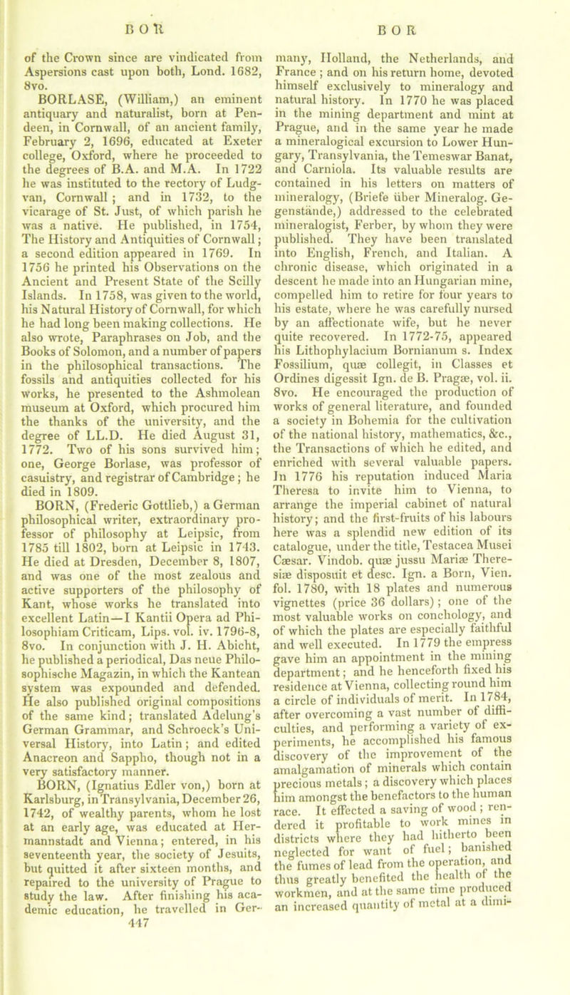 of the Crown since are vindicated from Aspersions cast upon both, Lond. 1682, 8vo. BORLASE, (William,) an eminent antiquary and naturalist, born at Pen- deen, in Cornwall, of an ancient family, February 2, 1696, educated at Exeter college, Oxford, where he proceeded to the degrees of B.A. and M.A. In 1722 he was instituted to the rectory of Ludg- van, Cornwall; and in 1732, to the vicarage of St. Just, of which parish he was a native. He published, in 1754, The History and Antiquities of Cornwall; a second edition appeared in 1769. In 1756 he printed his Observations on the Ancient and Present State of the Scilly Islands. In 1758, was given to the world, his Natural History of Cornwall, for which he had long been making collections. He also wrote, Paraphrases on Job, and the Books of Solomon, and a number of papers in the philosophical transactions. The fossils and antiquities collected for his works, he presented to the Ashmolean museum at Oxford, which procured him the thanks of the university, and the degree of LL.D. He died August 31, 1772. Two of his sons survived him; one, George Borlase, was professor of casuistry, and registrar of Cambridge ; he died in 1809. BORN, (Frederic Gottlieb,) a German philosophical writer, extraordinary pro- fessor of philosophy at Leipsic, from 1785 till 1802, born at Leipsic in 1743. He died at Dresden, December 8, 1807, and was one of the most zealous and active supporters of the philosophy of Kant, whose works he translated into excellent Latin—I Kantii Opera ad Phi- losophiam Criticam, Lips. vol. iv. 1796-8, 8vo. In conjunction with J. H. Abicht, he published a periodical, Das neue Philo- sophische Magazin, in which the Kantean system was expounded and defended. He also published original compositions of the same kind; translated Adelung’s German Grammar, and Schroeck’s Uni- versal History, into Latin; and edited Anacreon and Sappho, though not in a very satisfactory manner. BORN, (Ignatius Edler von,) born at Karlsburg, in Transyl vania, December 26, 1742, of wealthy parents, whom he lost at an early age, was educated at Her- mannstadt and Vienna; entered, in his seventeenth year, the society of Jesuits, but quitted it after sixteen months, and repaired to the university of Prague to study the law. After finishing his aca- demic education, he travelled in Ger- 447 many, Holland, the Netherlands, and France ; and on his return home, devoted himself exclusively to mineralogy and natural history. In 1770 he was placed in the mining department and mint at Prague, and in the same year he made a mineralogical excursion to Lower Hun- gary, Transylvania, the Temeswar Banat, and Carniola. Its valuable results are contained in his letters on matters of mineralogy, (Briefe fiber Mineralog. Ge- genstiinde,) addressed to the celebrated mineralogist, Ferber, by whom they were published. They have been translated into English, French, and Italian. A chronic disease, which originated in a descent he made into an Hungarian mine, compelled him to retire for four years to his estate, where he was carefully nursed by an affectionate wife, but he never quite recovered. In 1772-75, appeared his Lithophylacium Bornianum s. Index Fossilium, quae collegit, in Classes et Ordines digessit Ign. de B. Pragae, vol. ii. 8vo. He encouraged the production of works of general literature, and founded a society in Bohemia for the cultivation of the national history, mathematics, &c., the Transactions of which he edited, and enriched with several valuable papers. In 1776 his reputation induced Maria Theresa to invite him to Vienna, to arrange the imperial cabinet of natural history; and the first-fruits of his labours here was a splendid new edition of its catalogue, under the title, Testacea Musei Caesar. Vindob. quae jussu Mariae There- sias disposuit et desc. Ign. a Born, Vien. fol. 1780, with 18 plates and numerous vignettes (price 36 dollars); one of the most valuable works on conchology, and of which the plates are especially faitliful and well executed. In 1779 the empress gave him an appointment in the mining department; and he henceforth fixed his residence at Vienna, collecting round him a circle of individuals of merit. In 1784, after overcoming a vast number of diffi- culties, and performing a variety of ex- periments, he accomplished his famous discovery of the improvement of the amalgamation of minerals which contain precious metals; a discovery which places him amongst the benefactors to the human race. It effected a saving of wood ; ren- dered it profitable to work mines in districts where they had hitherto been neglected for want of fuel; banished the fumes of lead from the operation, and thus greatly benefited the health of the workmen, and at the same time produced an increased quantity of metal at a dimi-