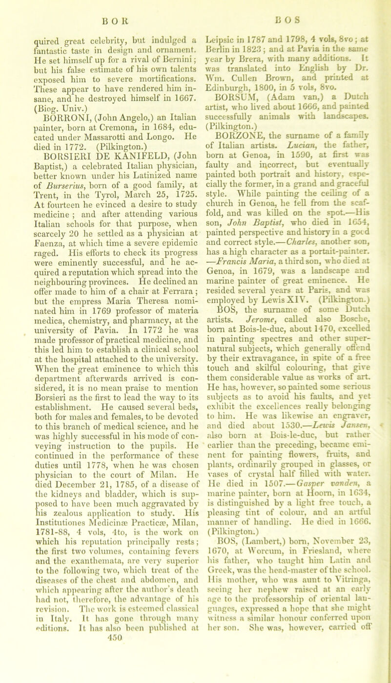 quirecl great celebrity, but indulged a Leipsic in 1787 and 1798, 4 vole, 8vo; at fantastic taste in design and ornament. Berlin in 1823 ; and at Pavia in the game He set himself up for a rival of Bernini; year by Brera, with many additions. It but bis false estimate of his own talents was translated into English by Dr. exposed him to severe mortifications. Wm. Cullen Brown, and printed at These appear to have rendered him in- Edinburgh, 1800, in 5 vols, 8vo. sane, and he destroyed himself in 1667. BORSUM, (Adam van,) a Dutch (Biog. Univ.) artist, who lived about 1666, and painted BORRONI, (John Angelo,) an Italian successfully animals with landscapes, painter, born at Cremona, in 1684, edu- (Pilkington.) cated under Massarotti and Longo. He BORZONE, the surname of a family died in 1772. (Pilkington.) of Italian artists. Lucian, the father, BORSIERI DE KANIFELD, (John born at Genoa, in 1590, at first was Baptist,) a celebrated Italian physician, faulty and incorrect, but eventually better known under his Latinized name painted both portrait and history, espe- of Burserius, born of a good family, at cially the former, in a grand and graceful Trent, in the Tyrol, March 25, 1725. style. While painting the ceiling of a At fourteen he evinced a desire to study church in Genoa, he tell from the scaf- medicine ; and after attending various fold, and was killed on the spot—His Italian schools for that purpose, when son, John Baptist, who died in 1654, scarcely 20 he settled as a physician at painted perspective and history in a gocd Faenza, at which time a severe epidemic and correct style.—Charles, another son, raged. His efforts to check its progress has a high character as a portait-painter. were eminently successful, and he ac- —Francis Maria, a third son, who died at quired a reputation which spread into the Genoa, in 1679, was a landscape and neighbouring provinces. He declined an marine painter of great eminence. He offer made to him of a chair at Ferrara ; resided several years at Paris, and was but the empress Maria Theresa nomi- employed by Lewis XII. (Pilkington.) nated him in 1769 professor of materia BOS, the surname of some Dutch medica, chemistry, and pharmacy, at the artists. Jerome, called also Boscbe, university of Pavia. In 1772 he was bom at Bois-le-duc, about 1470, excelled made professor of practical medicine, and in painting spectres and other super- this led him to establish a clinical school natural subjects, which generally offend at the hospital attached to the university, by their extravagance, in spite of a free When the great eminence to which this touch and skilful colouring, that give department afterwards arrived is con- them considerable value as works of art. sidered, it is no mean praise to mention He has, however, so painted some serious Borsieri as the first to lead the way to its subjects as to avoid his faults, and yet establishment. He caused several beds, exhibit the excellences really belonging both for males and females, to be devoted to him. He was likewise an engraver, to this branch of medical science, and he and died about 1530.—Lewis Jansen, was highly successful in his mode of con- also born at Bois-le-duc, but rather veying instruction to the pupils. He earlier than the preceding, became emi- continued in the performance of these nent for painting flowers, fruits, and duties until 1778, when he was chosen plants, ordinarily grouped in glasses, or physician to the court of Milan. He vases of crystal half filled with water, died December 21, 1785, of a disease of He died in 1507.—Gasper vanden, a the kidneys and bladder, which is sup- marine painter, born at Hoorn, in 1634, posed to have been much aggravated by is distinguished by a light free touch, a his zealous application to study. His pleasing tint of colour, and an artful Institutiones Medici me Practicae, Milan, manner of handling. He died in 1666. 1781-88, 4 vols, 4to, is the work on (Pilkington.) which his reputation principally rests; BOS, (Lambert,) bom, November 23, the first two volumes, containing fevers 1670, at Worcum, in Friesland, where and the exanthemata, are very superior his father, who taught him Latin and to the following two, which treat of the Greek, was the head-master of the school, diseases of the chest and abdomen, and His mother, who was aunt to Vitringa, which appearing after the author’s death seeing her nephew raised at an early had not, therefore, the advantage of his age to the professorship of oriental lau- revision. The work is esteemed classical guages, expressed a hope that she might in Italy. It has gone through many witness a similar honour conferred upon editions. It has also been published at her son. She was, however, carried off 450