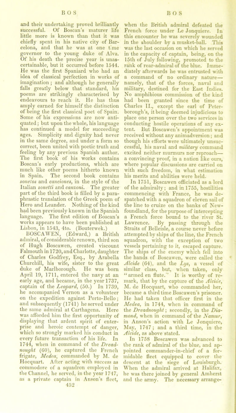 and their undertaking proved brilliantly successful. Of Boscan’s maturer life little more is known than that it was chiefly spent in his native city of Bar- celona, and that he was at one time governor to the young duke of Alva. Of his death the precise year is unas- certainable, but it occurred before 1544. He was the first Spaniard who had an idea of classical perfection in works of imagination ; and although he generally falls greatly below that standard, his poems are strikingly characterised by endeavours to reach it. He has thus amply earned for himself the distinction of being the first classical poet of Spain. Some of his expressions are now anti- quated ; but upon the whole, his language has continued a model for succeeding ages. Simplicity and dignity had never in the same degree, and under a form so correct, been united with poetic truth and feeling by any previous Spanish author. The first book of his works contains Boscan’s early productions, which are much like other poems hitherto known in Spain. The second book contains sonetos and canciones, in the style of the Italian sonetti and canzoni. The greater part of the third book is filled by a para- phrastic translation of the Greek poem of Hero and Leander. Nothing of the kind had been previously known in the Spanish language. The first edition of Boscan’s works appears to have been published at Lisbon, in 1543, 4to. (Bouterwek.) BOSCAWEN, (Edward,) a British admiral, of considerable renown, third son of Hugh Boscawen, created viscount Falmouth in 1720, and Charlotte, daughter of Charles Godfrey, Esq., by Arabella Churchill, his wife, sister to the great duke of Marlborough. He was born April 19, 1711, entered the navy at an early age, and became, in the year 1737, captain of the Leopard, (50.) In 1739, he accompanied Vernon as a volunteer on the expedition against Porto-Bello; and subsequently (1741) he served under the same admiral at Carthagena. Here was afforded him the first opportunity of displaying that ardent spirit of enter- prise and heroic contempt of danger, which so strongly marked his conduct in every future transaction of his life. In 1744, when in command of the Dread- nought (GO), he captured the French frigate, Medea, commanded by M. de Hocquart. After acting with success as commodore of a squadron employed in tlie Channel, he served, in the year 1747, as a private captain in Anson's fleet, 452 when the British admiral defeated the French force under Le Jonquiere. In this encounter he was severely wounded in the shoulder by a musket-ball. This was the last occasion on which he served in the capacity of captain, being, on the 15th of July following, promoted to the rank of rear-admiral of the blue. Imme- diately afterwards he was entrusted with a command of no ordinary nature— namely, that of the forces, naval and military, destined for the East Indies. No amphibious commission of the kind had been granted since the time of Charles II., except the earl of Peter- borough’s, it being deemed injudicious to place one person over the two services in conducting hostile operations of any ex- tent. But Boscawen's appointment was received without any animadversion; and though his efforts were ultimately unsuc- cessful, his naval and military command excited neither murmurs nor reproach— a convincing proof, in a nation like ours, where popular discussions are carried on with such freedom, in what estimation his merits and abilities were held. In 1751, Boscawen officiated as a lord of the admiralty; and in 1755, hostilities commencing with France, he was de- spatched with a squadron of eleven sail of the line to cruize on the banks of New- foundland, for the purpose of intercepting a French force bound to the river St Lawrence. By passing through the Straits of Belleisle, a course never before attempted by ships of the line, the French squadron, with the exception of two vessels pertaining to it, escaped capture. The ships of the enemy which fell into the hands of Boscawen, were called the Alcide (64), and the Lys, a vessel of similar class, but, when taken, only “ armed en flute.’’ It is worthy of re- mark, that by the capture of the Alciue, M. de Hocquart, who commanded her, became a third time Boscawen’s prisoner. He had taken that officer first in the Medea, in 1744, when in command of the Dreadnought; secondly, in the Dia- mond, when in command of the Namur, in Anson’s action with Le Jonquiere, May, 1747; and a third time, in the Alcide, as above stated. In 1758 Boscawen was advanced to the rank of admiral of the blue, and ap- pointed commander-in-chief of a for- midable fleet equipped to cover the descent at the siege of Louisburgh. When the admiral arrived at Halifax, he was there joined by general Amherst and the army. The necessary arrange-