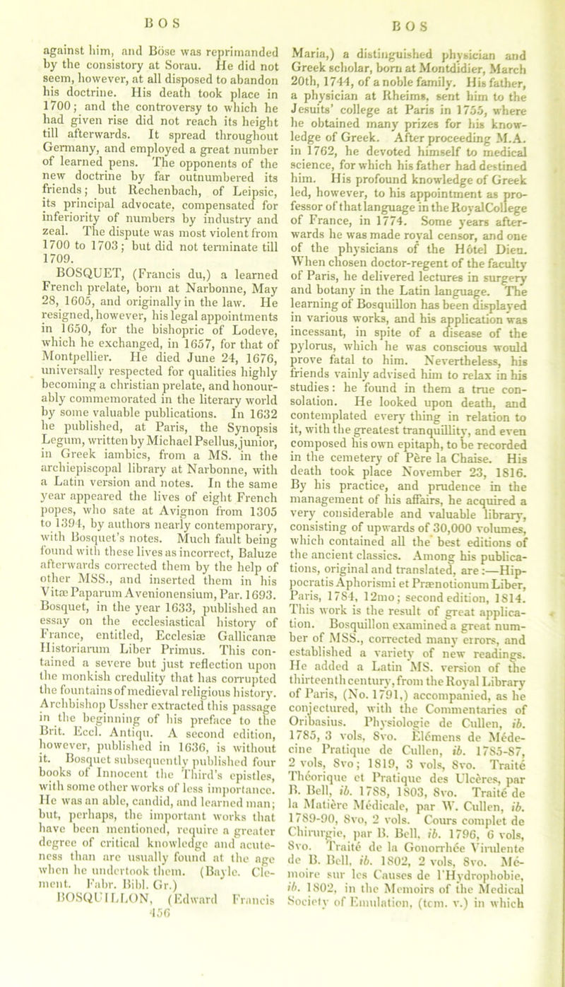 against him, and Bose was reprimanded by the consistory at Sorau. He did not seem, however, at all disposed to abandon bis doctrine. His death took place in 1700; and the controversy to which he had given rise did not reach its height till afterwards. It spread throughout Germany, and employed a great number of learned pens. The opponents of the new doctrine by far outnumbered its friends; but Rechenbach, of Leipsic, its principal advocate, compensated for inferiority of numbers by industry and zeal. The dispute was most violent from 1700 to 1703; but did not terminate till 1709. BOSQUET, (Francis du,) a learned French prelate, born at Narbonne, May 28, 1605, and originally in the law. He resigned, however, his legal appointments in 1650, for the bishopric of Lodeve, which he exchanged, in 1657, for that of Montpellier. He died June 24, 1676, universally respected for qualities highly becoming a Christian prelate, and honour- ably commemorated in the literary world by some valuable publications. In 1632 he published, at Paris, the Synopsis Legum, written by Michael Psellus, junior, in Greek iambics, from a MS. in the arcliiepiscopal library at Narbonne, with a Latin version and notes. In the same year appeared the lives of eight French popes, who sate at Avignon from 1305 to 1394, by authors nearly contemporary, with Bosquet’s notes. Much fault being found with these lives as incorrect, Baluze afterwards corrected them by the help of other MSS., and inserted them in his Vitae Paparum Avenionensium, Par. 1693. Bosquet, in the year 1633, published an essay on the ecclesiastical history of France, entitled, Ecclesias Gallicanse Historiarum Liber Primus. This con- tained a severe but just reflection upon the monkish credulity that has corrupted the fountains of medieval religious history. Archbishop Ussher extracted this passage in the beginning of his preface to the Brit. Eccl. Antiqu. A second edition, however, published in 1636, is without it. Bosquet subsequently published four books of Innocent the Third’s epistles, with some other works of less importance. He was an able, candid, and learned man; but, perhaps, the important works that have been mentioned, require a greater degree of critical knowledge and acute- ness than are usually found at the age when he undertook them. (Bayle. Cle- ment. Fabr. Bibl. Gr.) BOSQUJLLON, (Edward Francis 456 Maria,) a distinguished physician and Greek scholar, born at Montdidier, March 20th, 1744, of a noble family. His father, a physician at Rheims, sent him to the Jesuits’ college at Paris in 1755, where he obtained many prizes for his know- ledge of Greek. After proceeding M.A. in 1762, he devoted himself to medical science, for which his father had destined him. His profound knowledge of Greek led, however, to his appointment as pro- fessor of that language in the Royal College of France, in 1774. Some years after- wards he was made royal censor, and one of the physicians of the Hotel Dieu. When chosen doctor-regent of the faculty of Paris, he delivered lectures in surgery and botany in the Latin language. The learning of Bosquillon has been displayed in various works, and his application was incessant, in spite of a disease of the pylorus, which he was conscious would prove fatal to him. Nevertheless, his friends vainly advised him to relax in his studies: he found in them a true con- solation. He looked upon death, and contemplated every thing in relation to it, with the greatest tranquillity, and even composed his own epitaph, to be recorded in the cemetery of Pere la Chaise. His death took place November 23, 1816. By his practice, and prudence in the management of his affairs, he acquired a very considerable and valuable library, consisting of upwards of 30,000 volumes, which contained all the best editions of the ancient classics. Among his publica- tions, original and translated, are:—Hip- pocratis Aphorismi et Praenotionum Liber, Paris, 17S4, 12mo; second edition, 1814. Ihis work is the result of great applica- tion. Bosquillon examined a great num- ber of MSS., corrected many errors, and established a variety of new readings. He added a Latin MS. version of the thirteenth century, from the Royal Library of Paris, (No. 1791,) accompanied, as he conjectured, with the Commentaries of Oribasius. Physiologic de Cullen, ib. 1785, 3 vols, 8vo. Eldmens de M6de- cine Pratique de Cullen, ib. 17S5-87, 2 vols, Svo; 1819, 3 vols, Svo. Traite Iheorique et Pratique des Ulceres, par B. Bell, ib. 1788, 1803, Svo. Traite de la Mutiere Medicale, par W. Cullen, ib. 1789-90, Svo, 2 vols. Cours complet de Chirurgie, par B. Bell. ib. 1796, 6 vols, Svo. Traite de la Gonorrhee Virulente de B. Bell, ib. 1S02, 2 vols, 8vo. Me- moire sur les Causes de l'Hydrophobie, ib. 1S02, in the Memoirs of the Medical