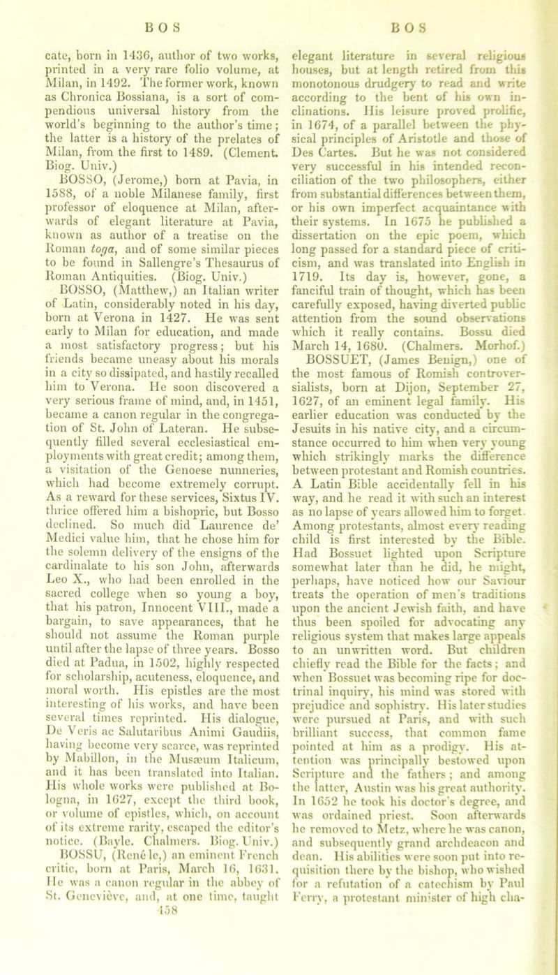 cate, born in 1436, author of two works, printed in a very rare folio volume, at Milan, in 1492. The former work, known as Chronica Bossiana, is a sort of com- pendious universal history from the world’s beginning to the author’s time; the latter is a history of the prelates of Milan, from the first to 1489. (Clement. Biog. Univ.) BOSSO, (Jerome,) born at Pavia, in 1588, of a noble Milanese family, first professor of eloquence at Milan, after- wards of elegant literature at Pavia, known as author of a treatise on the Roman toga, and of some similar pieces to be found in Sallengre’s Thesaurus of Roman Antiquities. (Biog. Univ.) BOSSO, (Matthew,) an Italian writer of Latin, considerably noted in his day, born at Verona in 1427. He was sent early to Milan for education, and made a most satisfactory progress; but his friends became uneasy about liis morals in a city so dissipated, and hastily recalled him to Verona. He soon discovered a very serious frame of mind, and, in 1451, became a canon regular in the congrega- tion of St. John of Lateran. He subse- quently filled several ecclesiastical em- ployments with great credit; among them, a visitation of the Genoese nunneries, which had become extremely corrupt. As a reward for these services, Sixtus IV. thrice offered him a bishopric, but Bosso declined. So much did Laurence de’ Medici value him, that he chose him for the solemn delivery of the ensigns of the cardinalate to his son John, afterwards Leo X., who had been enrolled in the sacred college when so young a boy, that his patron, Innocent VIII., made a bargain, to save appearances, that he should not assume the Roman purple until after the lapse of three years. Bosso died at Padua, in 1502, highly respected for scholarship, acuteness, eloquence, and moral worth. His epistles are the most interesting of his works, and have been several times reprinted. His dialogue, De Veris ac Salutaribus Animi Gaudiis, having become very scarce, was reprinted by Mabillon, in the Musaeum Italicum, and it has been translated into Italian. His whole works were published at Bo- logna, in 1627, except the third book, or volume of epistles, which, on account of its extreme rarity, escaped the editor’s notice. (Bayle. Chalmers. Biog. Univ.) BOSSU, (Renele,) an eminent French critic, born at Paris, March 16, 1631. He was a canon regular in the abbey of St. Genevieve, and, at one time, taugbt 458 elegant literature in several religious houses, but at length retired from this monotonous drudgery to read and write according to the bent of his own in- clinations. His leisure proved prolific, in 1674, of a parallel between the phy- sical principles of Aristotle and those of Des Cartes. But he was not considered very successful in his intended recon- ciliation of the two philosophers, either from substantial differences between them, or his own imperfect acquaintance with their systems. In 1675 he published a dissertation on the epic poem, which long passed for a standard piece of criti- cism, and was translated into English in 1719. Its day is, however, gone, a fanciful train of thought, which has been carefully exposed, having diverted public attention from the sound observations which it really contains. Bossu died March 14, 1680. (Chalmers. Morhof.) BOSSUET, (James Benign,) one of the most famous of Romish controver- sialists, born at Dijon, September 27, 1627, of an eminent legal family. His earlier education was conducted by the Jesuits in his native city, and a circum- stance occurred to him when very young which strikingly marks the difference between protestant and Romish countries. A Latin Bible accidentally fell in his way, and he read it with such an interest as no lapse of years allowed him to forget Among protestants, almost every reading child is first interested by the Bible. Had Bossuet lighted upon Scripture somewhat later than he did, he might, perhaps, have noticed how our Saviour treats the operation of men's traditions upon the ancient Jewish faith, and have thus been spoiled for advocating any religious system that makes large appeals to an unwritten word. But children chiefly read the Bible for the facts; and when Bossuet was becoming ripe for doc- trinal inquiry, his mind was stored with prejudice and sophistry. His later studies were pursued at Paris, and with such brilliant success, that common fame pointed at him as a prodigy. His at- tention was principally bestowed upon Scripture and the fathers ; and among the latter, Austin was his great authority. In 1652 he took his doctor's degree, and was ordained priest. Soon afterwards he removed to Metz, where he was canon, and subsequently grand archdeacon and dean. His abilities were soon put into re- quisition there by the bishop, who wished for a refutation of a catechism by Paul Ferry, a protestant minister of high elm-