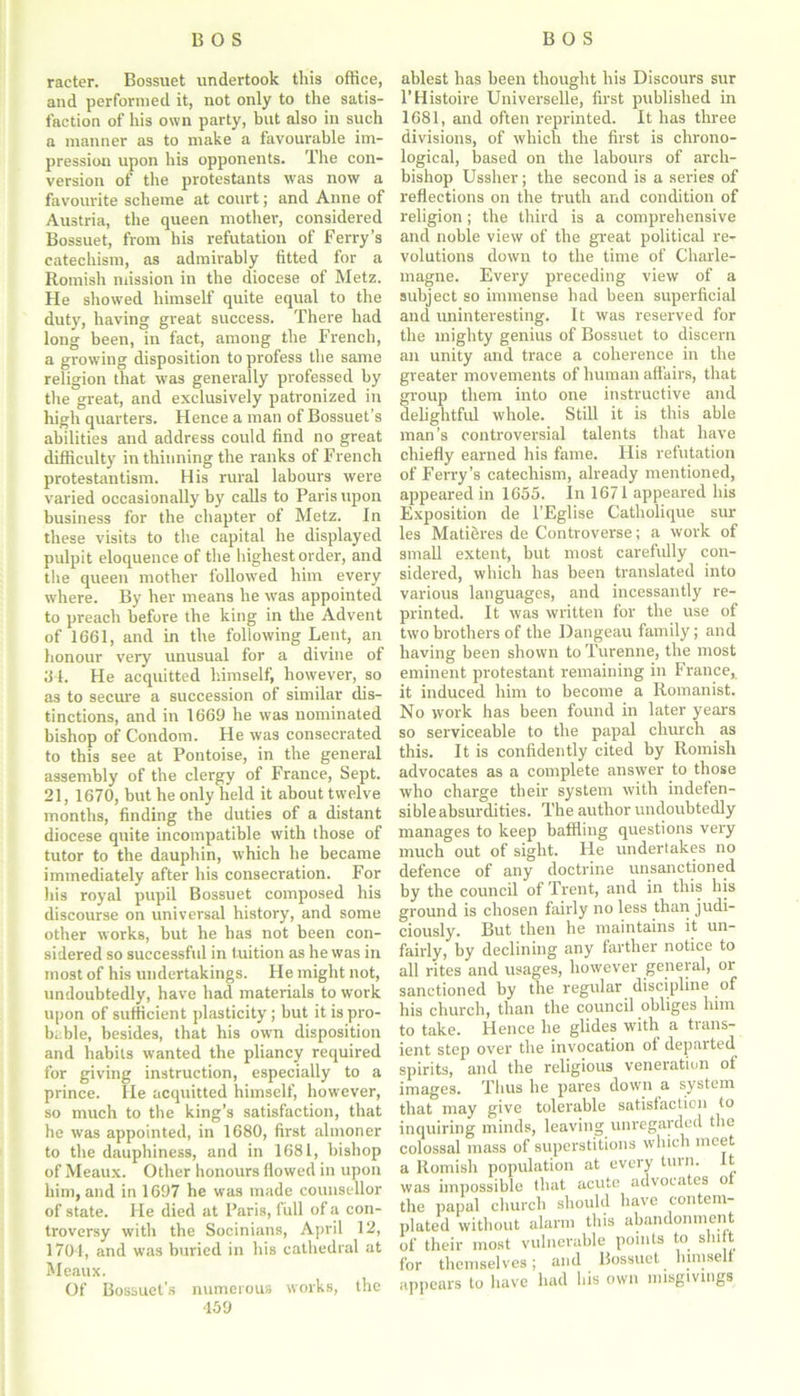 racter. Bossuet undertook this office, and performed it, not only to the satis- faction of his own party, but also in such a manner as to make a favourable im- pression upon his opponents. The con- version of the protestants was now a favourite scheme at court; and Anne of Austria, the queen mother, considered Bossuet, from his refutation of Ferry’s catechism, as admirably fitted for a Romish mission in the diocese of Metz. He showed himself quite equal to the duty, having great success. There had long been, in fact, among the French, a growing disposition to profess the same religion that was generally professed by the great, and exclusively patronized in high quarters. Hence a man of Bossuet’s abilities and address could find no great difficulty in thinning the ranks of French protestantism. His rural labours were varied occasionally by calls to Paris upon business for the chapter of Metz. In these visits to the capital he displayed pulpit eloquence of the highest order, and the queen mother followed him every where. By her means he was appointed to preach before the king in the Advent of 1661, and in the following Lent, an honour very unusual for a divine of 34. He acquitted himself, however, so as to secure a succession of similar dis- tinctions, and in 1669 he was nominated bishop of Condom. He was consecrated to this see at Pontoise, in the general assembly of the clergy of France, Sept. 21, 1670, but he only held it about twelve months, finding the duties of a distant diocese quite incompatible with those of tutor to the dauphin, which he became immediately after his consecration. For his royal pupil Bossuet composed his discourse on universal history, and some other works, but he has not been con- sidered so successful in tuition as he was in most of his undertakings. He might not, undoubtedly, have had materials to work upon of sufficient plasticity; but it is pro- bable, besides, that his own disposition and habits wanted the pliancy required for giving instruction, especially to a prince. He acquitted himself, however, so much to the king’s satisfaction, that he was appointed, in 1680, first almoner to the dauphiness, and in 1681, bishop of Meaux. Other honours flowed in upon him, and in 1697 he was made counsellor of state. He died at Paris, full of a con- troversy with the Socinians, April 12, 1704, and was buried in his cathedral at Meaux. Of Bossuet’s numerous works, the 459 ablest has been thought his Discours sur l’Histoire Universelle, first published in 1681, and often reprinted. It has three divisions, of which the first is chrono- logical, based on the labours of arch- bishop Ussher; the second is a series of reflections on the truth and condition of religion; the third is a comprehensive and noble view of the great political re- volutions down to the time of Charle- magne. Every preceding view of a subject so immense had been superficial and uninteresting. It was reserved for the mighty genius of Bossuet to discern an unity and trace a coherence in the greater movements of human affairs, that roup them into one instructive and elightful whole. Still it is this able man’s controversial talents that have chiefly earned his fame. His refutation of Ferry’s catechism, already mentioned, appeared in 1655. In 1671 appeared his Exposition de l’Eglise Catholique sur les Matieres de Controverse; a work of small extent, but most carefully con- sidered, which has been translated into various languages, and incessantly re- printed. It was written for the use of two brothers of the Dangeau family; and having been shown to Turenne, the most eminent protestant remaining in France, it induced him to become a Romanist. No work has been found in later years so serviceable to the papal church as this. It is confidently cited by Romish advocates as a complete answer to those who charge their system with indefen- sible absurdities. The author undoubtedly manages to keep baffling questions very much out of sight. He undertakes no defence of any doctrine unsanctioned by the council of Trent, and in this his ground is chosen fairly no less than judi- ciously. But then he maintains it un- fairly, by declining any farther notice to all rites and usages, however general, or sanctioned by the regular discipline of his church, than the council obliges him to take. Hence he glides with a trans- ient step over the invocation of departed spirits, and the religious veneration of images. Thus he pares down a system that may give tolerable satisfaction to inquiring minds, leaving unregarded the colossal mass of superstitions which meet a Romish population at every turn. It was impossible that acute advocates ot the papal church should have contem- plated without alarm this abandonment of their most vulnerable points to shift for themselves; and Bossuet lumselt appears to have had his own misgivings