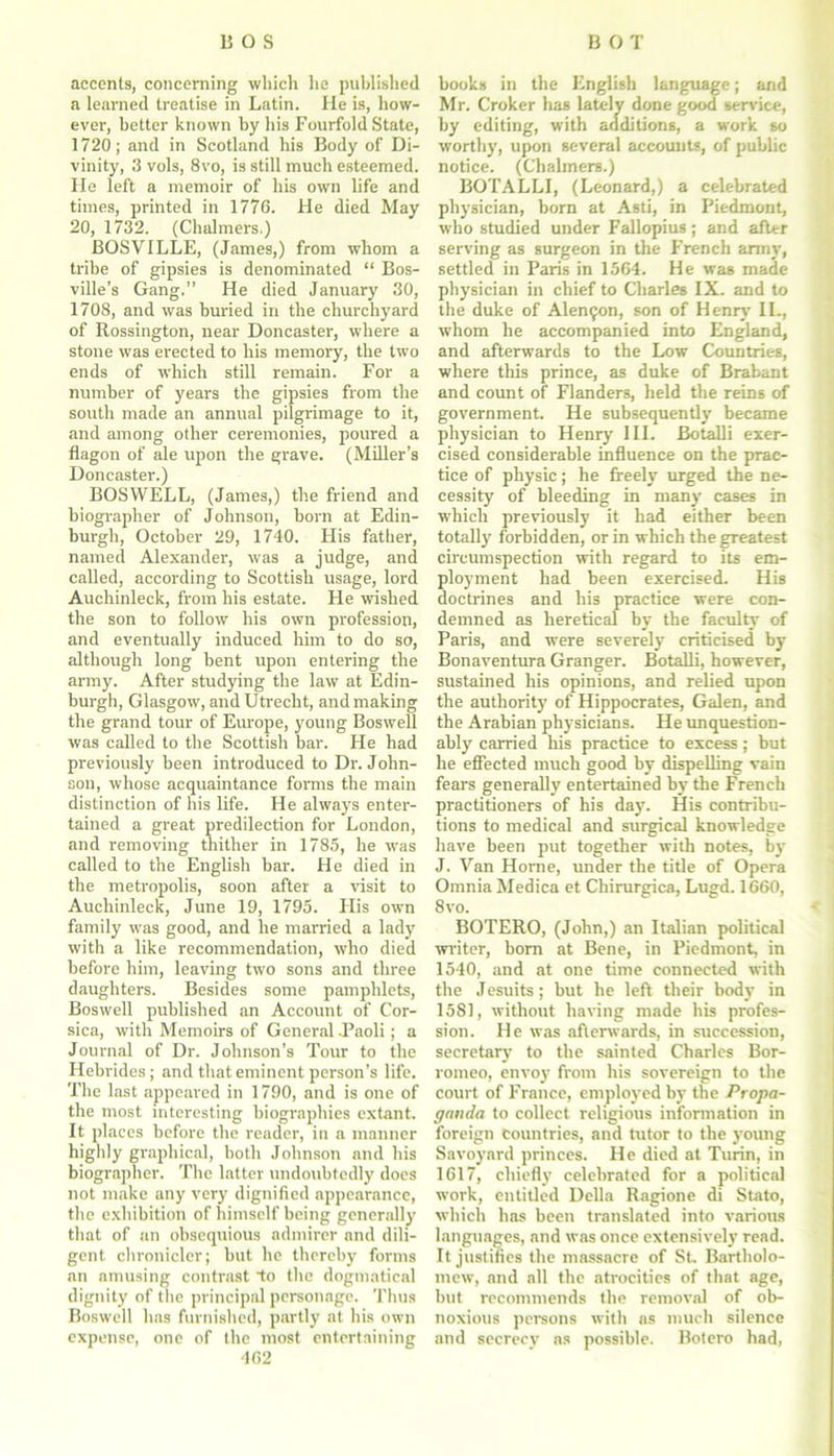 accents, concerning which he published a learned treatise in Latin. He is, how- ever, better known by his Fourfold State, 1720; and in Scotland his Body of Di- vinity, 3 vols, 8vo, is still much esteemed. He left a memoir of his own life and times, printed in 1776. He died May 20, 1732. (Chalmers.) BOSVILLE, (James,) from whom a tribe of gipsies is denominated “ Bos- ville’s Gang.” He died January 30, 1708, and was buried in the churchyard of Rossington, near Doncaster, where a stone was erected to his memory, the two ends of which still remain. For a number of years the gipsies from the south made an annual pilgrimage to it, and among other ceremonies, poured a flagon of ale upon the grave. (Miller’s Doncaster.) BOSWELL, (James,) the friend and biographer of Johnson, born at Edin- burgh, October 29, 1740. His father, named Alexander, was a judge, and called, according to Scottish usage, lord Auchinleck, from his estate. He wished the son to follow his own profession, and eventually induced him to do so, although long bent upon entering the army. After studying the law at Edin- burgh, Glasgow, and Utrecht, and making the grand tour of Europe, young Boswell was called to the Scottish bar. He had previously been introduced to Dr. John- son, whose acquaintance forms the main distinction of his life. He always enter- tained a great predilection for London, and removing thither in 1785, he was called to the English bar. He died in the metropolis, soon after a visit to Auchinleck, June 19, 1795. His own family was good, and he married a lady with a like recommendation, who died before him, leaving two sons and three daughters. Besides some pamphlets, Boswell published an Account of Cor- sica, with Memoirs of General -Paoli; a Journal of Dr. Johnson’s Tour to the Hebrides; and that eminent person’s life. The last appeared in 1790, and is one of the most interesting biographies extant. It places before the reader, in a manner highly graphical, both Johnson and his biographer. The latter undoubtedly docs not make any very dignified appearance, the exhibition of himself being generally that of an obsequious admirer and dili- gent chronicler; but he thereby forms an amusing contrast to the dogmatical dignity of the principal personage. Thus Boswell has furnished, partly at his own expense, one of the most entertaining 462 books in the English language; and Mr. Croker has lately done good service, by editing, with additions, a work so worthy, upon several accounts, of public notice. (Chalmers.) BOTALLI, (Leonard,) a celebrated physician, born at Asti, in Piedmont, who studied under Fallopius; and after serving as surgeon in the French army, settled in Paris in 1564. He was made physician in chief to Charles IX. and to the duke of Alemjon, son of Henry II., whom he accompanied into England, and afterwards to the Low Countries, where this prince, as duke of Brabant and count of Flanders, held the reins of government. He subsequently became physician to Henry III. Botalli exer- cised considerable influence on the prac- tice of physic; he freely urged the ne- cessity of bleeding in many cases in which previously it had either been totally forbidden, or in which the greatest circumspection with regard to its em- ployment had been exercised. His doctrines and his practice were con- demned as heretical by the faculty of Paris, and were severely criticised by Bonaventura Granger. Botalli, however, sustained his opinions, and relied upon the authority of Hippocrates, Galen, and the Arabian physicians. He unquestion- ably carried his practice to excess; but he effected much good by dispelling vain fears generally entertained by the French practitioners of his day. His contribu- tions to medical and surgical knowledge have been put together with notes, by J. Van Horne, under the title of Opera Omnia Medica et Chirurgica, Lugd. 1660, 8vo. BOTERO, (John,) an Italian political writer, bom at Bene, in Piedmont, in 1540, and at one time connected with the Jesuits; but he left their body in 1581, without having made his profes- sion. He was afterwards, in succession, secretary to the sainted Charles Bor- romeo, envoy from his sovereign to the court of France, employed by the Propa- ganda to collect religious information in foreign countries, and tutor to the young Savoyard princes. He died at Turin, in 1617, chiefly celebrated for a political work, entitled Della Ragione di Stato, which has been translated into various languages, and was once extensively read. It justifies the massacre of St. Bartholo- mew’, and all the atrocities of that age, but recommends the removal of ob- noxious persons with as much silence and secrecy ns possible. Botero had,