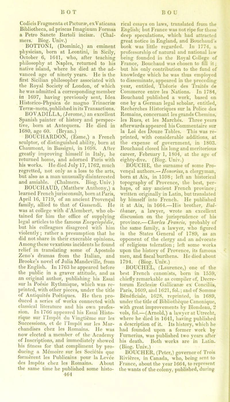 Codicis F ragmenta et Picturs, ex V aticana Bibliotheca, ad priscas Imaginurn Formas a Petro Sancte Bartoli incisae. (Chal- mers. Biog. Univ.) BOTTOM I, (Dominic,) an eminent physician, bom at Leontini, in Sicily, October 6, 1641, who, after teaching philosophy at Naples, returned to his native island, where he died at the ad- vanced age of ninety years. He is the first Sicilian philosopher associated with the Royal Society of London, of which he was admitted a corresponding member ill 1697, having previously sent, Idea Historico-Physica de magno Trinacrise Terrae-motu, published in its Transactions. BOVADILLA, (Jerome,) an excellent Spanish painter of history and perspec- tive, born at Antequera. He died in 1680, age 60. (Bryan.) BOUCHARDON, (Esme,) a French sculptor, of distinguished ability, born at Chaumont, in Bassigni, in 1698. After greatly improving himself in Italy, he returned home, and adorned Paris with his works. He died July 17,1762, much regretted, not only as a loss to the arts, but also as a man unusually disinterested and amiable. (Chalmers. Biog. Univ.) BOUCHAUD, (Matthew Anthony,) a learned French jurisconsult, born at Paris, April 16, 1719, of an ancient Provencal family, allied to that of Gassendi. He was at college with d’Alembert, who ob- tained for him the office of supplying legal articles to the famous Encyc/opedie, but his colleagues disagreed with him violently; rather a presumption that he did not share in their execrable opinions. Amongthese vexatious incidents he found relief in translating some of Apostolo Zeno’s dramas from the Italian, and Brooke’s novel of Julia Mandeville, from the English. In 1763 he appeared before the public in a graver attitude, and as an original author, publishing his Essai sur la Poesie Rythmique, which was re- printed, with other pieces, under the title of Antiquites Poetiques. He then pro- duced a series of works connected with classical literature and his own profes- sion. In 1766 appeared his Essai Histo- rique sur l’lmpot du Vingtiemc sur les Successions, et de l’lmpot sur les Mar- chandises chez les Romains. He was now elected a member of the Academy of Inscriptions, and immediately showed his fitness for that compliment by pro- ducing a Mdmoire sur les Soci6tls que formerent les Publicains pour la Levee des Impdts chez les Romains. About the same time he published some histo- 464 rical essays on laws, translated from the English; but France was not ripe for these deep speculations, which had attracted great notice in England, and Bouchaud \s book was little regarded. In 1774, a professorship of natural and national law being founded in the Royal College of France, Bouchaud was chosen to fill it; but his only contribution to the fund of knowledge which he was thus employed to disseminate, appeared in the preceding year, entitled, Theorie des Traites de Commerce entre les Nations. In 1784, Bouchaud published a work, based on one by a German legal scholar, entitled, Recherches Historiques sur la Police des Romains, concemant les grands Chemins, les Rues, et les Marches. Three years afterwards appeared his Commentaire sur la Loi des Douze Tables. This was re- printed, with considerable additions, at the expense of government, in 1803. Bouchaud closed his long and meritorious career, February 1, 1804, at the age of eighty-five. (Biog. Univ.) BOUCHE, the surname of some Pro- vencal authors.— Honorius, a clergyman, born at Aix, in 1598; left an historical topography of Provence, the best, per- haps, of any ancient French province; written originally in Latin, but translated by himself into French. He published it at Aix, in 1664.—His brother, Bal- thazar, a lawyer, wrote an excellent discussion on the jurisprudence of his province.—Charles Francis, probably of the same family, a lawyer, who figured in the States General of 17S9, as an opponent of the clergy and an advocate of religious toleration; left some works upon the history of Provence, its famous men, and fiscal burthens. He died about 1794. (Biog. Univ.) BOUCHEL, (Laurence,) one of the best French canonists, bom in 1559, chiefly remarkable as compiler of, Decre- torum Ecclesiaj Gallicana; ex Conciliis, Paris, 1609, and 1621, fob; and of Somme B6n6ficiale, 1628, reprinted, in 1689, under the title of Bibliotheque Canonique, with great improvements by Blondeau, 2 vols, foL—(Arnold,) a lawyer at Utrecht, where he died in 1641, having published a description of it. Its history, which he had founded upon a former work by Furnerius, was published two years after his death. Both works are in Latin. (Biog. Univ.) BOUCHER, (Peter,) governor of Trois llivi&res, in Canada, who, being sent to France, about the year 1664, to represent the wants of the colony, published, during