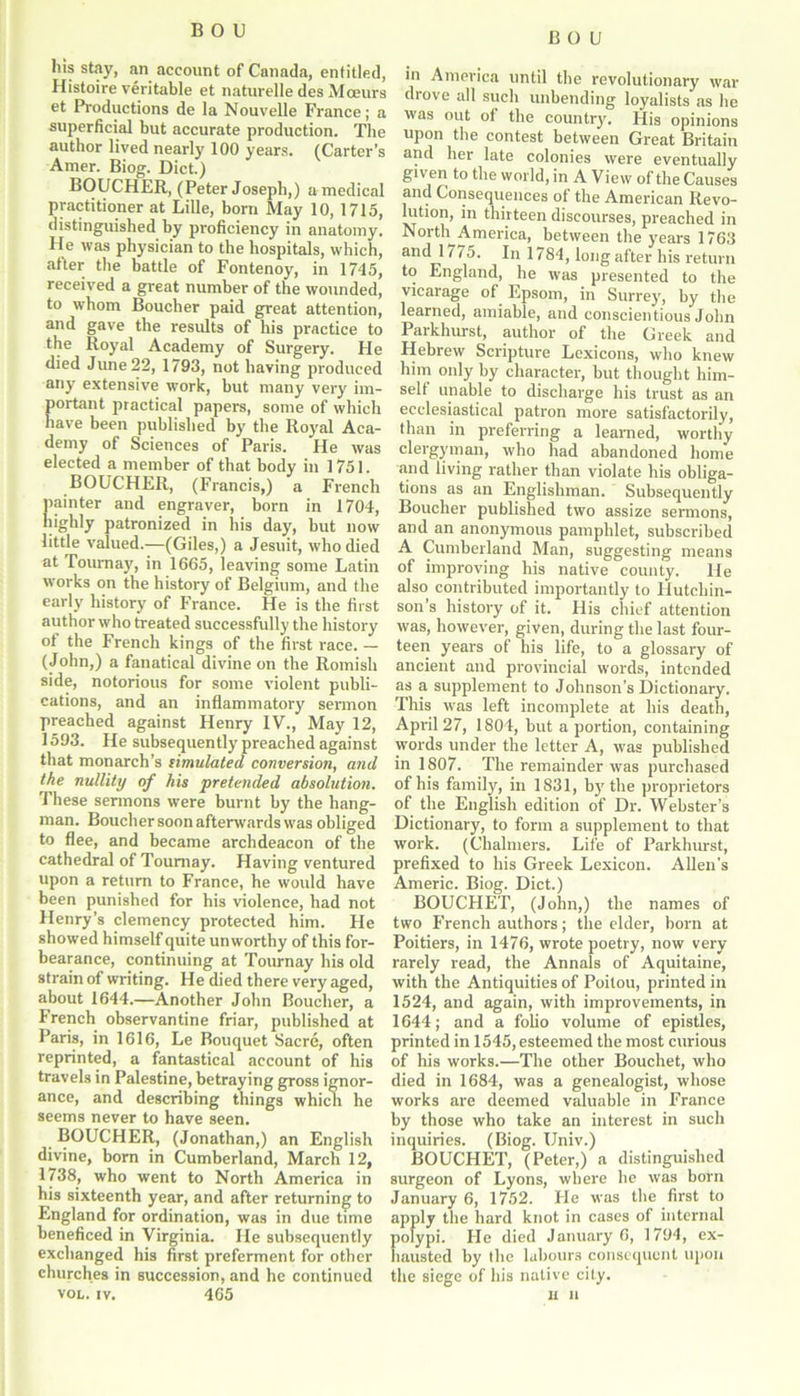 BOU his stay, an account of Canada, entitled, Histoire veritable et naturelle des Mceurs et Productions de la Nouvelle France; a superficial but accurate production. The author lived nearly 100 years. (Carter’s Amer. Biog. Diet.) BOUCHER, (Peter Joseph,) a medical practitioner at Lille, bora May 10, 1715, distinguished by proficiency in anatomy. He was physician to the hospitals, which, after the battle of Fontenoy, in 1745, received a great number of the wounded, to whom Boucher paid great attention, and gave the results of his practice to the Royal Academy of Surgery. He died June 22, 1793, not having produced any extensive work, but many very im- portant practical papers, some of which have been published by the Royal Aca- demy of Sciences of Paris. He was elected a member of that body in 1751. BOUCHER, (Francis,) a French painter and engraver, born in 1704, highly patronized in his day, but now little valued.—(Giles,) a Jesuit, who died at Torn-nay, in 1665, leaving some Latin works on the history of Belgium, and the early history of France. He is the first author who treated successfully the history of the French kings of the first race. — (John,) a fanatical divine on the Romish side, notorious for some violent publi- cations, and an inflammatory sermon preached against Henry IV., May 12, 1593. He subsequently preached against that monarch’s limulated conversion, and the nullity of his pretended absolution. These sermons were burnt by the hang- man. Boucher soon afterwards was obliged to flee, and became archdeacon of the cathedral of Toumay. Having ventured upon a return to France, he would have been punished for his violence, had not Henry’s clemency protected him. He showed himself quite unworthy of this for- bearance, continuing at Tournay his old strain of writing. He died there very aged, about 1644.—Another John Boucher, a French observantine friar, published at Paris, in 1616, Le Bouquet Sacre, often reprinted, a fantastical account of his travels in Palestine, betraying gross ignor- ance, and describing things which he seems never to have seen. BOUCHER, (Jonathan,) an English divine, bora in Cumberland, March 12, 1738, who went to North America in his sixteenth year, and after returning to England for ordination, was in due time beneficed in Virginia. He subsequently exchanged his first preferment for other churches in succession, and he continued vol. iv. 465 in America until the revolutionary war drove all such unbending loyalists as he was out of the country. His opinions upon the contest between Great Britain and her late colonies were eventually given to the world, in A View of the Causes and Consequences of the American Revo- lution, in thirteen discourses, preached in North America, between the years 1763 and 1175. In 1784, long after his return to England, he was presented to the vicarage of Epsom, in Surrey, by the learned, amiable, and conscientious John Paikhurst, author of the Greek and Hebrew Scripture Lexicons, who knew him only by character, but thought him- self unable to discharge his trust as an ecclesiastical patron more satisfactorily, than in preferring a learned, worthy clergyman, who had abandoned home and living rather than violate his obliga- tions as an Englishman. Subsequently Boucher published two assize sermons, and an anonymous pamphlet, subscribed A Cumberland Man, suggesting means of improving his native county. He also contributed importantly to Hutchin- son’s history of it. His chief attention was, however, given, during the last four- teen years of his life, to a glossary of ancient and provincial words, intended as a supplement to Johnson’s Dictionary. This was left incomplete at liis death, April 27, 1804, but a portion, containing words under the letter A, was published in 1807. The remainder was purchased of his family, in 1831, by the proprietors of the English edition of Dr. Webster’s Dictionary, to form a supplement to that work. (Chalmers. Life of Parkhurst, prefixed to his Greek Lexicon. Allen's Americ. Biog. Diet.) BOUCHET, (John,) the names of two French authors; the elder, born at Poitiers, in 1476, wrote poetry, now very rarely read, the Annals of Aquitaine, with the Antiquities of Poitou, printed in 1524, and again, with improvements, in 1644; and a folio volume of epistles, printed in 1545, esteemed the most curious of his works.—The other Bouchet, who died in 1684, was a genealogist, whose works are deemed valuable in France by those who take an interest in such inquiries. (Biog. Univ.) BOUCHET, (Peter,) a distinguished surgeon of Lyons, where he was born January 6, 1752. He was the first to apply the hard knot in cases of internal polypi. He died January 6, 1794, ex- hausted by the labours consequent upon the siege of his native city. it u